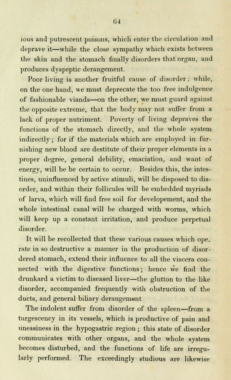 04 ious and putrescent poisons, which enter the circulation and deprave it—while the close sympathy which exists between the skin and the stomach finally disorders that organ, and produces dyspeptic derangement. Poor living is another fruitful cause of disorder: while, on the one hand, we must deprecate the too free indulgence of fashionable viands—on the other, we must guard against the opposite extreme, that the body may not suffer from a lack of proper nutriment. Poverty of living depraves the functions of the stomach directly, and the whole system indirectly; for if the materials which are employed in fur- nishing new blood are destitute of their proper elements in a proper degree, general debility, emaciation, and want of energy, will be be certain to occur. Besides this, the intes- tines, uninfluenced by active stimuli, will be disposed to dis- order, and within their follicules will be embedded myriads of larva, which will find free soil for developement, and the whole intestinal canal will be charged with worms, which will keep up a constant irritation, and produce perpetual disorder. It will be recollected that these various causes which ope. rate in so destructive a manner in the production of disor- dered stomach, extend their influence to all the viscera con- nected with the digestive functions; hence we find the drunkard a victim to diseased liver—the glutton to the like disorder, accompanied frequently with obstruction of the ducts, and general biliary derangement The indolent suffer from disorder of the spleen—from a turgescency in its vessels, which is productive of pain and uneasiness in the hypogastric region; this state of disorder communicates with other organs, and the whole system becomes disturbed, and the functions of life are irregu- larly performed. The exceedingly studious are likewise