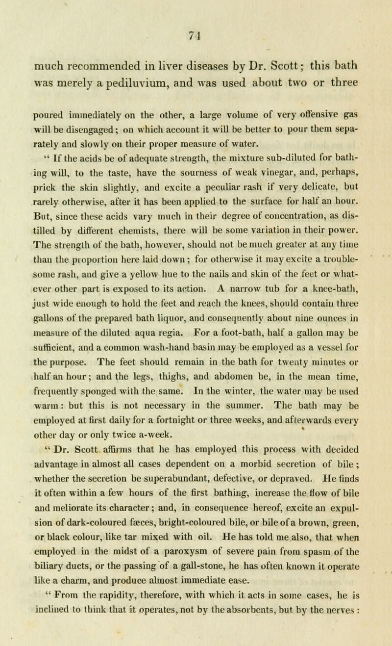 much recommended in liver diseases by Dr. Scott; this bath was merely a pediluvium, and was used about two or three poured immediately on the other, a large volume of very offensive gas will be disengaged; on which account it will be better to pour them sepa- rately and slowly on their proper measure of water.  If the acids be of adequate strength, the mixture sub-diluted for bath- ing will, to the taste, have the sourness of weak vinegar, and, perhaps, prick the skin slightly, and excite a peculiar rash if very delicate, but rarely otherwise, after it has been applied to the surface for half an hour. But, since these acids vary much in their degree of concentration, as dis- tilled by diflerent chemists, there will be some variation in their power. The strength of the bath, however, should not be much greater at any time thau the pioportion here laid down; for otherwise it may excite a trouble- some rash, and give a yellow hue to the nails and skin of the feet or what- ever other part is exposed to its action. A narrow tub for a knee-bath, just wide enough to hold the feet and reach the knees, should contain three gallons of the prepared bath liquor, and consequently about nine ounces in measure of the diluted aqua regia. For a foot-bath, half a gallon may be sufficient, and a common wash-hand basin may be employed as a vessel for the purpose. The feet should remain in the bath for twenty minutes or half an hour; and the legs, thighs, and abdomen be, in the mean time, frequently sponged with the same. In the winter, the water may be used warm: but this is not necessary in the summer. The bath may be employed at first daily for a fortnight or three weeks, and afterwards every other day or only twice a-week.  Dr. Scott affirms that he has employed this process with decided advantage in almost all cases dependent on a morbid secretion of bile; whether the secretion be superabundant, defective, or depraved. He finds it often within a few hours of the first bathing, increase the flow of bile and meliorate its character; and, in consequence hereof, excite an expul- sion of dark-coloured faeces, bright-coloured bile, or bile of a brown, green, or black colour, like tar mixed with oil. He has told me also, that when employed in the midst of a paroxysm of severe pain from spasm of the biliary ducts, or the passing of a gall-stone, he has often known it operate like a charm, and produce almost immediate ease.  From the rapidity, therefore, with which it acts in some cases, he is inclined to think that it operates, not by the absorbents, but by the nerves :