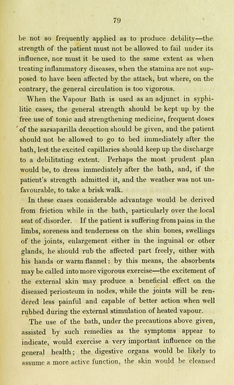 be not so frequently applied as to produce debility—the strength of the patient must not be allowed to fail under its influence, nor must it be used to the same extent as when treating inflammatory diseases, when the stamina are not sup- posed to have been affected by the attack, but where, on the contrary, the general circulation is too vigorous. When the Vapour Bath is used as an adjunct in syphi- litic cases, the general strength should be kept up by the free use of tonic and strengthening medicine, frequent doses ' of the sarsaparilla decoction should be given, and the patient should not be allowed to go to bed immediately after the bath, lest the excited capillaries should keep up the discharge to a debilitating extent. Perhaps the most prudent plan would be, to dress immediately after the bath, and, if the patient's strength admitted it, and the weather was not un- favourable, to take a brisk walk. In these cases considerable advantage would be derived from friction while in the bath, particularly over the local seat of disorder. If the patient is suffering from pains in the limbs, soreness and tenderness on the shin bones, swellings of the joints, enlargement either in the inguinal or other glands, he should rub the affected part freely, either with his hands or warm flannel: by this means, the absorbents may be called into more vigorous exercise—the excitement of the external skin may produce a beneficial effect on the diseased periosteum in nodes, while the joints will be ren- dered less painful and capable of better action when well rubbed during the external stimulation of heated vapour. The use of the bath, under the precautions above given, assisted by such remedies as the symptoms appear to indicate, would exercise a very important influence on the general health; the digestive organs would he likely to assume a more active function, the skin would be cleansed