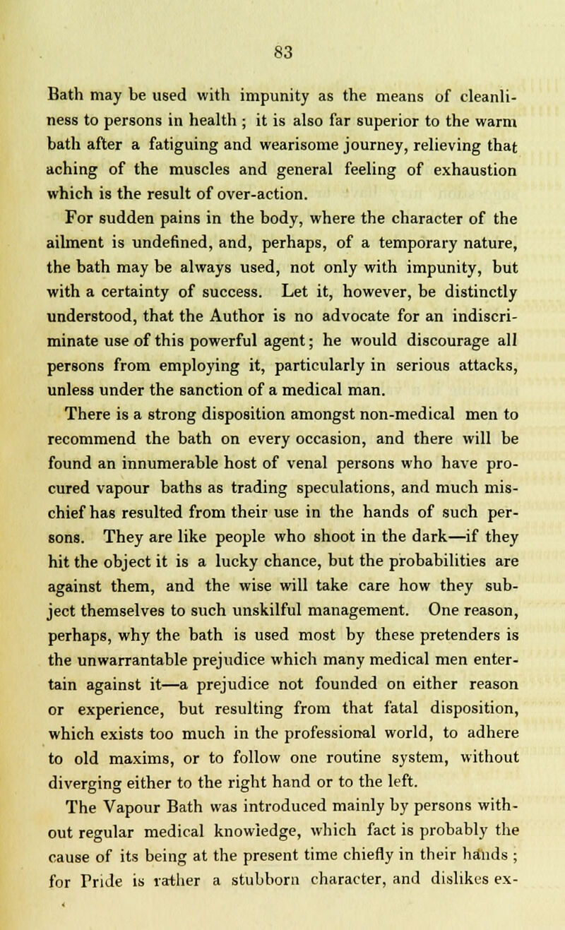 Bath may be used with impunity as the means of cleanli- ness to persons in health ; it is also far superior to the warm bath after a fatiguing and wearisome journey, relieving that aching of the muscles and general feeling of exhaustion which is the result of over-action. For sudden pains in the body, where the character of the ailment is undefined, and, perhaps, of a temporary nature, the bath may be always used, not only with impunity, but with a certainty of success. Let it, however, be distinctly understood, that the Author is no advocate for an indiscri- minate use of this powerful agent; he would discourage all persons from employing it, particularly in serious attacks, unless under the sanction of a medical man. There is a strong disposition amongst non-medical men to recommend the bath on every occasion, and there will be found an innumerable host of venal persons who have pro- cured vapour baths as trading speculations, and much mis- chief has resulted from their use in the hands of such per- sons. They are like people who shoot in the dark—if they hit the object it is a lucky chance, but the probabilities are against them, and the wise will take care how they sub- ject themselves to such unskilful management. One reason, perhaps, why the bath is used most by these pretenders is the unwarrantable prejudice which many medical men enter- tain against it—a prejudice not founded on either reason or experience, but resulting from that fatal disposition, which exists too much in the professional world, to adhere to old maxims, or to follow one routine system, without diverging either to the right hand or to the left. The Vapour Bath was introduced mainly by persons with- out regular medical knowledge, which fact is probably the cause of its being at the present time chiefly in their hands ; for Pride is rather a stubborn character, and dislikes ex-