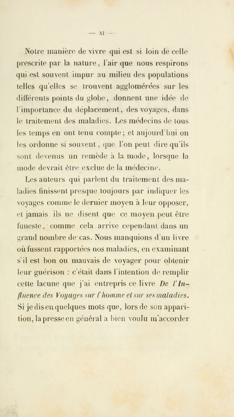 Noue manière de vivre qui est si loin de celle prescrite par la nature, l'air que nous respirons qui est souvent impur au milieu des populations telles qu'elles se trouvent agglomérées sur les différents points du globe, donnent une idée de l'importance du déplacement, des voyages, dans le traitement des maladies. Les médecins de tous les temps en ont tenu compte; et aujourd'hui on les ordonne si souvent, que l'on peut dire qu'ils sont devenus un remède a la mode, lorsque la mode devrait être exclue de la médecine. Les auteurs qui parlent du traitement des ma- ladies finissent presque toujours par indiquer les voyages comme le dernier moyen à leur opposer, et jamais ils ne disent que ce moyen peut être funeste, comme cela arrive cependant dans un grand nombre de7cas. Nous manquions d'un livre où fussent rapportées nos maladies, en examinant s'il est bon ou mauvais de voyager pour obtenir leur guérison : c'était dans l'intention de remplir cette lacune que j'ai entrepris ce livre De l'In- fluence des Voyages sur l'homme et sur ses maladies. Si je disen quelques mots que, lors de son appari- tion, la presse en général a bien voulu m'açcorder