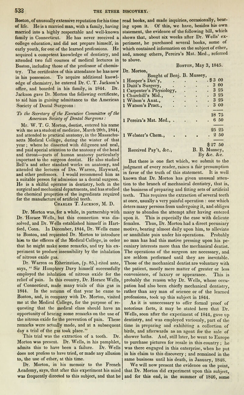 Boston, of unusually extensive reputation for his time of life. He is a married man, with a family, having married into a highly respectable and well-known family in Connecticut. He has never received a college education, and did not prepare himself, in early youth, for one of the learned professions. He acquired a competent knowledge of dentistry, and attended two full courses of medical lectures in Boston, including those of the professor of chemis- try. The certificates of this attendance he has now in his possession. To acquire additional knowl- edge of chemistry, he entered Dr. C. T. Jackson's office, and boarded in his family, in 1844. Dr. Jackson gave Dr. Morton the following certificate, to aid him in gaining admittance to the American Society of Dental Surgeons : To the Secretary of the Executive Committee of the American Society of Dental Surgeons : Mr. W. T. G. Morton, dentist, entered his name with me as a student of medicine, March 20th, 1844, and attended to practical anatomy, in the Massachu- setts Medical College, during the winter of that year; where he dissected with diligence and zeal, and paid special attention to the anatomy of the head and throat—parts of human anatomy particularly important to the surgeon dentist. He also studied Bell's and other standard works on anatomy, and attended the lectures of Drs. Warren, Hay ward, and other professors. I would recommend him as a suitable person for admission as a dental surgeon. He is a skilful operator in dentistry, both in the surgical and mechanical departments, and has studied the chemical properties of the ingredients required for the manufacture of artificial teeth. Charles T. Jackson, M. D. Dr. Morten was, for a while, in partnership with Dr. Horace Wells, but this connection was dis- solved, and Dr. Wells established himself in Hart- ford, Conn. In December, 1844, Dr. Wells came to Boston, and requested Dr. Morton to introduce him to the officers of the Medical College, in order that he might make some remarks, and try his ex- periment to produce insensibility by the inhalation of nitrous oxide gas. Dr. Warren on Etherization, (p. 85,) cited ante, says,  Sir Humphrey Davy himself successfully employed the inhalation of nitrous oxide for the relief of pain. In this country, Dr. Horace Wells, of Connecticut, made many trials of this gas in 1844. In the autumn of that year he came to Boston, and, in company with Dr. Morton, visited me at the Medical College, for the purpose of re- questing that the medical class should have an opportunity of hearing some remarks on the use of the nitrous oxide for the prevention of pain. These remarks were actually made, and at a subsequent day a trial of the gas took place. This trial was the extraction of a tooth. Dr. Morton was present. Dr. Wells, in his pamphlet, admits this to have been a failure. Dr. Wells does not profess to have tried, or made any allusion to, the use of ether, at this time. Dr. Morton, in his memoir to the French Academy, says, that after this experiment his mind was frequently directed to this subject, and that he read books, and made inquiries, occasionally, bear- ing upon it. Of this, we have, besides his own statement, the evidence of the following bill, which shows that, about six weeks after Dr. Wells' ex- periment, he purchased several books, some of which contained information on the subject of ether, and, among others, Pereira's Mat. Med., referred to above. Boston, May 3, 1845. Dr. Morton, Bought of Benj. B. Mussey, 1 Hooper's Dict'y, . . . . $ 3 00 1 Duitt's Surgery 3 00 1 Carpenter's Physiology, . . . 3 25 1 Churchill's Mid., . . . . 3 25 1 Wilson's Anat., . . . . 3 25 1 Watson's Pract., . . . . 3 00 1 Pereira's Mat. Med. 1 Webster's Chem., 18 75 6 50 25 25 . 2 50 Received Pay't, &c, $27 50 B. B. Mussey, By &c. &e. But there is one fact which, we submit to the judgment of every reader, raises a fair presumption in favor of the truth of this statement. It is well known that Dr. Morton has given unusual atten- tion to the branch of mechanical dentistry, that is, the business of preparing and fitting sets of artificial teeth. This requires the extraction of several teeth at once, usually a very painful operation : one which deters many persons from undergoing it, and obliges many to abandon the attempt after having entered upon it. This is especially the case with delicate females. Thus, Dr. Morton had a direct pecuniary motive, bearing almost daily upon him, to alleviate or annihilate pain under his operations. Probably no man has had this motive pressing upon his pe- cuniary interests more than the mechanical dentist. The operations of the surgeon are necessary, and are seldom performed until they are inevitable. Those of the mechanical dentist are voluntary with the patient, mostly mere matter of greater or less convenience, of luxury or appearance. This is probably the reason why Dr. Wells, whose occu- pation had also been chiefly mechanical dentistry, rather than any man of science or of the learned professions, took up this subject in 1844. As it is unnecessary to offer formal proof of notorious facts, it may be stated here that Dr. Wells, soon after the experiment of 1844, gave up dentistry, and was employed variously, part of the time in preparing and exhibiting a collection of birds, and afterwards as an agent for the sale of shower baths. And, still later, he went to Europe to purchase pictures for resale in this country ; he was there engaged in this enterprise, when he put in his claim to this discovery; and remained in the same business until his death, in January, 1848. We will now present the evidence on the point, that Dr. Morton did experiment upon this subject, and for this end, in the summer of 1846, some