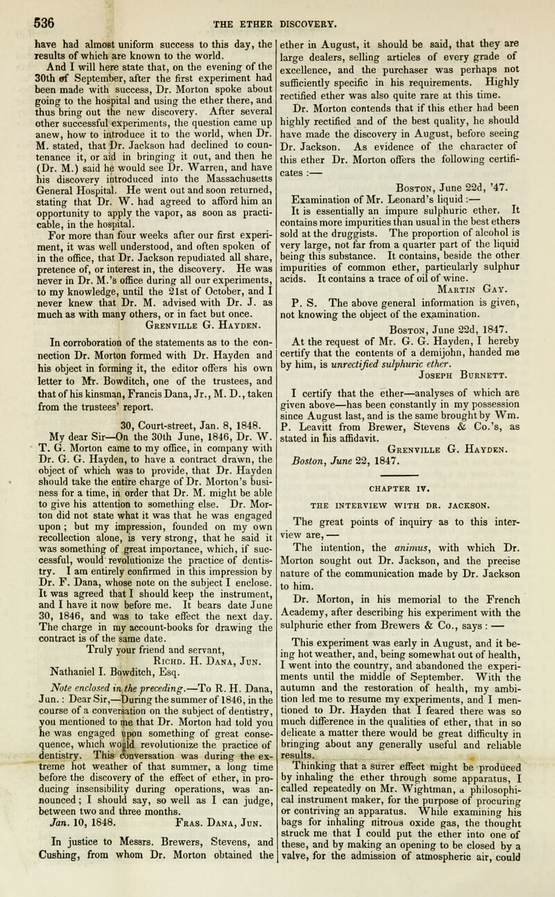 have had almost uniform success to this day, the results of which are known to the world. And I will here state that, on the evening of the 30th «f September, after the first experiment had been made with success, Dr. Morton spoke about going to the hospital and using the ether there, and thus bring out the new discovery. After several other successful experiments, the question came up anew, how to introduce it to the world, when Dr. M. stated, that Dr. Jackson had declined to coun- tenance it, or aid in bringing it out, and then he (Dr. M.) said he would see Dr. Warren, and have his discovery introduced into the Massachusetts General Hospital. He went out and soon returned, stating that Dr. W. had agreed to afford him an opportunity to apply the vapor, as soon as practi- cable, in the hospital. For more than four weeks after our first experi- ment, it was well understood, and often spoken of in the office, that Dr. Jackson repudiated all share, pretence of, or interest in, the discovery. He was never in Dr. M.'s office during all our experiments, to my knowledge, until the 21st of October, and I never knew that Dr. M. advised with Dr. J. as much as with many others, or in fact but once. Grenville G. Hayden. In corroboration of the statements as to the con- nection Dr. Morton formed with Dr. Hayden and his object in forming it, the editor offers his own letter to Mr. Bowditch, one of the trustees, and that of his kinsman, Francis Dana, Jr., M. D., taken from the trustees' report. 30, Court-street, Jan. 8, 1848. My dear Sir—On the 30th June, 1846, Dr. W. T. G. Morton came to my office, in company with Dr. G. G. Hayden, to have a contract drawn, the object of which was to provide, that Dr. Hayden should take the entire charge of Dr. Morton's busi- ness for a time, in order that Dr. M. might be able to give his attention to something else. Dr. Mor- ton did not state what it was that he was engaged upon ; but my impression, founded on my own recollection alone, is very strong, that he said it was something of great importance, which, if suc- cessful, would revolutionize the practice of dentis- try. I am entirely confirmed in this impression by Dr. F. Dana, whose note on the subject I enclose. It was agreed that I should keep the instrument, and I have it now before me. It bears date June 30, 1846, and was to take effect the next day. The charge in my account-books for drawing the contract is of the same date. Truly your friend and servant, Richd. H. Dana, Jun. Nathaniel I. Bowditch, Esq. Note enclosed in,the preceding.—To R. H. Dana, Jun.: Dear Sir,—During the summer of 1846, in the course of a conversation on the subject of dentistry, you mentioned to me that Dr. Morton had told you he was engaged ttpon something of great conse- quence, which wojld revolutionize the practice of dentistry. This conversation was during the ex- treme hot weather of that summer, a long time before the discovery of the effect of ether, in pro- ducing insensibility during operations, was an- nounced ; I should say, so well as I can judge, between two and three months. Jan. 10, 1848. Fras. Dana, Jun. In justice to Messrs. Brewers, Stevens, and Cushing, from whom Dr. Morton obtained the ether in August, it should be said, that they are large dealers, selling articles of every grade of excellence, and the purchaser was perhaps not sufficiently specific in his requirements. Highly rectified ether was also quite rare at this time. Dr. Morton contends that if this ether had been highly rectified and of the best quality, he should have made the discovery in August, before seeing Dr. Jackson. As evidence of the character of this ether Dr. Morton offers the following certifi- cates :— Boston, June 22d, '47. Examination of Mr. Leonard's liquid :— It is essentially an impure sulphuric ether. It contains more impurities than usual in the best ethers sold at the druggists. The proportion of alcohol is very large, not far from a quarter part of the liquid being this substance. It contains, beside the other impurities of common ether, particularly sulphur acids. It contains a trace of oil of wine. Martin Gay. P. S. The above general information is given, not knowing the object of the examination. Boston, June 22d, 1847. At the Tequest of Mr. G. G. Hayden, I hereby certify that the contents of a demijohn, handed me by him, is unrectified sulphuric ether. Joseph Burnett. I certify that the ether—analyses of which are given above—has been constantly in my possession since August last, and is the same brought by Wm. P. Leavitt from Brewer, Stevens & Co.'s, as stated in his affidavit. Grenville G. Hayden. Boston, June 22, 1847. CHAPTER IV. THE INTERVIEW WITH DR. JACKSON. The great points of inquiry as to this inter- view are, — The intention, the animus, with which Dr. Morton sought out Dr. Jackson, and the precise nature of the communication made by Dr. Jackson to him. Dr. Morton, in his memorial to the French Academy, after describing his experiment with the sulphuric ether from Brewers & Co., says : — This experiment was early in August, and it be- ing hot weather, and, being somewhat out of health, I went into the country, and abandoned the experi- ments until the middle of September. With the autumn and the restoration of health, my ambi- tion led me to resume my experiments, and I men- tioned to Dr. Hayden that I feared there was so much difference in the qualities of ether, that in so delicate a matter there would be great difficulty in bringing about any generally useful and reliable results. Thinking that a surer effect might be produced by inhaling the ether through some apparatus, I called repeatedly on Mr. Wightman, a philosophi- cal instrument maker, for the purpose of procuring or contriving an apparatus. While examining his bags for inhaling nitrous oxide gas, the thought struck me that I could put the ether into one of these, and by making an opening to be closed by a valve, for the admission of atmospheric air, could