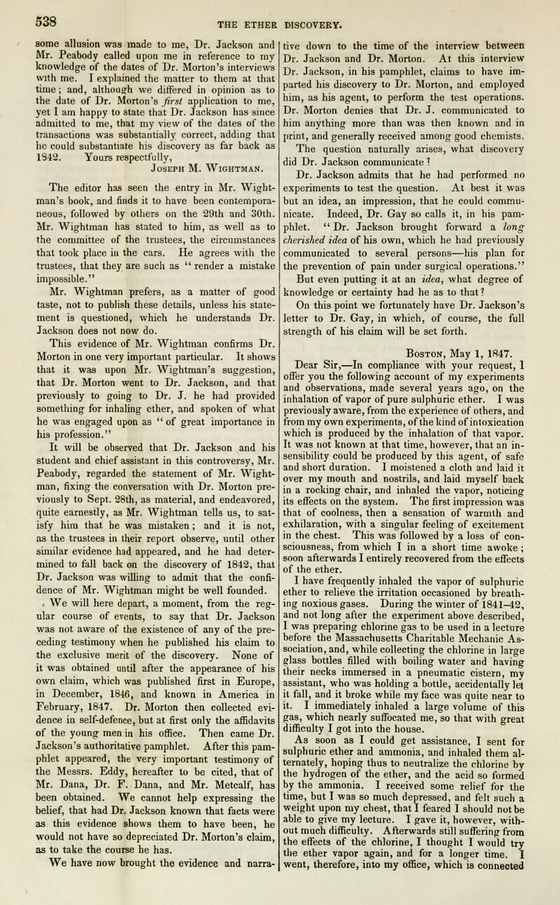 some allusion was made to me, Dr. Jackson and Mr. Peabody called upon me in reference to my knowledge of the dates of Dr. Morton's interviews with me. I explained the matter to them at that time; and, although we differed in opinion as to the date of Dr. Morton's first application to me, yet I am happy to state that Dr. Jackson has since admitted to me, that my view of the dates of the transactions was substantially correct, adding that he could substantiate his discovery as far back as 1342. Yours respectfully, Joseph M. Wightman. The editor has seen the entry in Mr. Wight- man's book, and finds it to have been contempora- neous, followed by others on the 29th and 30th. Mr. Wightman has stated to him, as well as to the committee of the trustees, the circumstances that took place in the cars. He agrees with the trustees, that they are such as  render a mistake impossible. Mr. Wightman prefers, as a matter of good taste, not to publish these details, unless his state- ment is questioned, which he understands Dr. Jackson does not now do. This evidence of Mr. Wightman confirms Dr. Morton in one very important particular. It shows that it was upon Mr. Wightman's suggestion, that Dr. Morton went to Dr. Jackson, and that previously to going to Dr. J. he had provided something for inhaling ether, and spoken of what he was engaged upon as  of great importance in his profession. It will be observed that Dr. Jackson and his student and chief assistant in this controversy, Mr. Peabody, regarded the statement of Mr. Wight- man, fixing the conversation with Dr. Morton pre- viously to Sept. 28th, as material, and endeavored, quite earnestly, as Mr. Wightman tells us, to sat- isfy him that he was mistaken ; and it is not, as the trustees in their report observe, until other similar evidence had appeared, and he had deter- mined to fall back on the discovery of 1842, that Dr. Jackson was willing to admit that the confi- dence of Mr. Wightman might be well founded. . We will here depart, a moment, from the reg- ular course of events, to say that Dr. Jackson was not aware of the existence of any of the pre- ceding testimony when he published his claim to the exclusive merit of the discovery. None of it was obtained until after the appearance of his own claim, which was published first in Europe, in December, 1846, and known in America in February, 1847. Dr. Morton then collected evi- dence in self-defence, but at first only the affidavits of the young men in his office. Then came Dr. Jackson's authoritative pamphlet. After this pam- phlet appeared, the very important testimony of the Messrs. Eddy, hereafter to be cited, that of Mr. Dana, Dr. P. Dana, and Mr. Metcalf, has been obtained. We cannot help expressing the belief, that had Dr. Jackson known that facts were as this evidence shows them to have been, he would not have so depreciated Dr. Morton's claim, as to take the course he has. We have now brought the evidence and narra- tive down to the time of the interview between Dr. Jackson and Dr. Morton. At this interview Dr. Jackson, in his pamphlet, claims to have im- parted his discovery to Dr. Morton, and employed him, as his agent, to perform the test operations. Dr. Morton denies that Dr. J. communicated to him anything more than was then known and in print, and generally received among good chemists. The question naturally arises, what discovery did Dr. Jackson communicate ? Dr. Jackson admits that he had performed no experiments to test the question. At best it was but an idea, an impression, that he could commu- nicate. Indeed, Dr. Gay so calls it, in his pam- phlet.  Dr. Jackson brought forward a long cherished idea of his own, which he had previously communicated to several persons—his plan for the prevention of pain under surgical operations. But even putting it at an idea, what degree of knowledge or certainty had he as to that ? On this point we fortunately have Dr. Jackson's letter to Dr. Gay, in which, of course, the full strength of his claim will be set forth. Boston, May 1, 1847. Dear Sir,—In compliance with your request, 1 offer you the following account of my experiments and observations, made several years ago, on the inhalation of vapor of pure sulphuric ether. I was previously aware, from the experience of others, and from my own experiments, of the kind of intoxication which is produced by the inhalation of that vapor. It was not known at that time, however, that an in- sensibility could be produced by this agent, of safe and short duration. I moistened a cloth and laid it over my mouth and nostrils, and laid myself back in a rocking chair, and inhaled the vapor, noticing its effects on the system. The first impression was that of coolness, then a sensation of warmth and exhilaration, with a singular feeling of excitement in the chest. This was followed by a loss of con- sciousness, from which I in a short time awoke; soon afterwards I entirely recovered from the effects of the ether. I have frequently inhaled the vapor of sulphuric ether to relieve the irritation occasioned by breath- ing noxious gases. During the winter of 1841-42, and not long after the experiment above described, I was preparing chlorine gas to be used in a lecture before the Massachusetts Charitable Mechanic As- sociation, and, while collecting the chlorine in large glass bottles filled with boiling water and having their necks immersed in a pneumatic cistern, my assistant, who was holding a bottle, accidentally let it fall, and it broke while my face was quite near to it. I immediately inhaled a large volume of this gas, which nearly suffocated me, so that with great difficulty I got into the house. As soon as I could get assistance, I sent for sulphuric ether and ammonia, and inhaled them al- ternately, hoping thus to neutralize the chlorine by the hydrogen of the ether, and the acid so formed by the ammonia. I received some relief for the time, but I was so much depressed, and felt such a weight upon my chest, that I feared I should not be able to give my lecture. I gave it, however, with- out much difficulty. Afterwards still suffering from the effects of the chlorine, I thought I would try the ether vapor again, and for a longer time. I went, therefore, into my office, which is connected