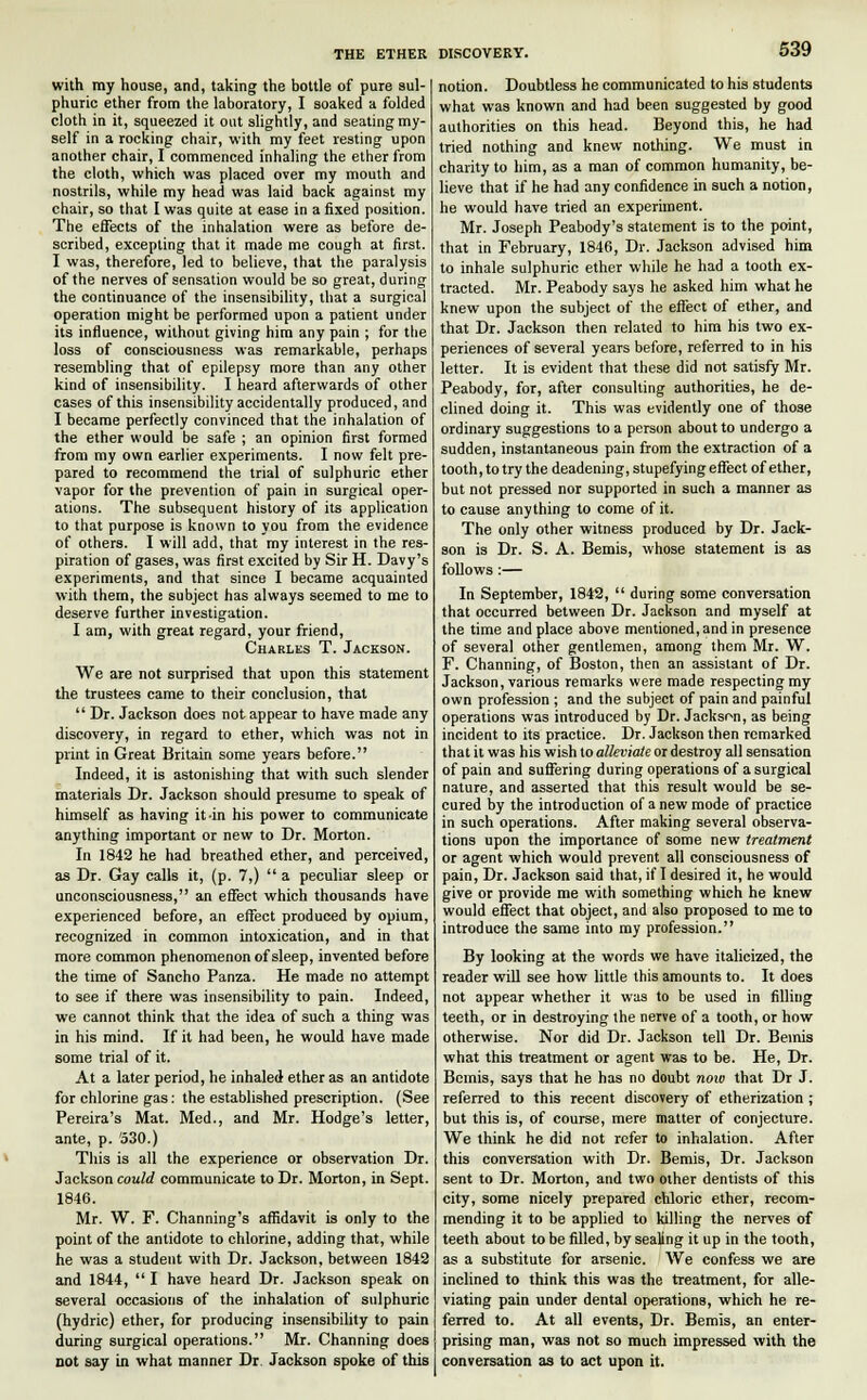 with my house, and, taking the bottle of pure sul- phuric ether from the laboratory, I soaked a folded cloth in it, squeezed it out slightly, and seating my- self in a rocking chair, with my feet resting upon another chair, I commenced inhaling the ether from the cloth, which was placed over my mouth and nostrils, while my head was laid back against my chair, so that I was quite at ease in a fixed position. The effects of the inhalation were as before de- scribed, excepting that it made me cough at first. I was, therefore, led to believe, that the paralysis of the nerves of sensation would be so great, during the continuance of the insensibility, that a surgical operation might be performed upon a patient under its influence, without giving him any pain ; for the loss of consciousness was remarkable, perhaps resembling that of epilepsy more than any other kind of insensibility. I heard afterwards of other cases of this insensibility accidentally produced, and I became perfectly convinced that the inhalation of the ether would be safe ; an opinion first formed from my own earlier experiments. I now felt pre- pared to recommend the trial of sulphuric ether vapor for the prevention of pain in surgical oper- ations. The subsequent history of its application to that purpose is known to you from the evidence of others. I will add, that my interest in the res- piration of gases, was first excited by Sir H. Davy's experiments, and that since I became acquainted with them, the subject has always seemed to me to deserve further investigation. I am, with great regard, your friend, Charles T. Jackson. We are not surprised that upon this statement the trustees came to their conclusion, that  Dr. Jackson does not appear to have made any discovery, in regard to ether, which was not in print in Great Britain some years before. Indeed, it is astonishing that with such slender materials Dr. Jackson should presume to speak of himself as having it in his power to communicate anything important or new to Dr. Morton. In 1842 he had breathed ether, and perceived, as Dr. Gay calls it, (p. 7,)  a peculiar sleep or unconsciousness, an effect which thousands have experienced before, an effect produced by opium, recognized in common intoxication, and in that more common phenomenon of sleep, invented before the time of Sancho Panza. He made no attempt to see if there was insensibility to pain. Indeed, we cannot think that the idea of such a thing was in his mind. If it had been, he would have made some trial of it. At a later period, he inhaled ether as an antidote for chlorine gas: the established prescription. (See Pereira's Mat. Med., and Mr. Hodge's letter, ante, p. 530.) This is all the experience or observation Dr. Jackson could communicate to Dr. Morton, in Sept. 1846. Mr. W. F. Channing's affidavit is only to the point of the antidote to chlorine, adding that, while he was a student with Dr. Jackson, between 1842 and 1844,  I have heard Dr. Jackson speak on several occasions of the inhalation of sulphuric (hydric) ether, for producing insensibility to pain during surgical operations. Mr. Channing does not say in what manner Dr. Jackson spoke of this notion. Doubtless he communicated to his students what was known and had been suggested by good authorities on this head. Beyond this, he had tried nothing and knew nothing. We must in charity to him, as a man of common humanity, be- lieve that if he had any confidence in such a notion, he would have tried an experiment. Mr. Joseph Peabody's statement is to the point, that in February, 1846, Dr. Jackson advised him to inhale sulphuric ether while he had a tooth ex- tracted. Mr. Peabody says he asked him what he knew upon the subject of the effect of ether, and that Dr. Jackson then related to him his two ex- periences of several years before, referred to in his letter. It is evident that these did not satisfy Mr. Peabody, for, after consulting authorities, he de- clined doing it. This was evidently one of those ordinary suggestions to a person about to undergo a sudden, instantaneous pain from the extraction of a tooth, to try the deadening, stupefying effect of ether, but not pressed nor supported in such a manner as to cause anything to come of it. The only other witness produced by Dr. Jack- son is Dr. S. A. Bemis, whose statement is as follows:— In September, 1842,  during some conversation that occurred between Dr. Jackson and myself at the time and place above mentioned, and in presence of several other gentlemen, among them Mr. W. F. Channing, of Boston, then an assistant of Dr. Jackson, various remarks were made respecting my own profession ; and the subject of pain and painful operations was introduced by Dr. Jackson, as being incident to its practice. Dr. Jackson then remarked that it was his wish to alleviate or destroy all sensation of pain and suffering during operations of a surgical nature, and asserted that this result would be se- cured by the introduction of a new mode of practice in such operations. After making several observa- tions upon the importance of some new treatment or agent which would prevent all consciousness of pain, Dr. Jackson said that, if I desired it, he would give or provide me with something which he knew would effect that object, and also proposed to me to introduce the same into my profession. By looking at the words we have italicized, the reader will see how little this amounts to. It does not appear whether it was to be used in filling teeth, or in destroying the nerve of a tooth, or how otherwise. Nor did Dr. Jackson tell Dr. Bemis what this treatment or agent was to be. He, Dr. Bemis, says that he has no doubt now that Dr J. referred to this recent discovery of etherization ; but this is, of course, mere matter of conjecture. We think he did not refer to inhalation. After this conversation with Dr. Bemis, Dr. Jackson sent to Dr. Morton, and two other dentists of this city, some nicely prepared chloric ether, recom- mending it to be applied to killing the nerves of teeth about to be filled, by sealing it up in the tooth, as a substitute for arsenic. We confess we are inclined to think this was the treatment, for alle- viating pain under dental operations, which he re- ferred to. At all events, Dr. Bemis, an enter- prising man, was not so much impressed with the conversation as to act upon it.