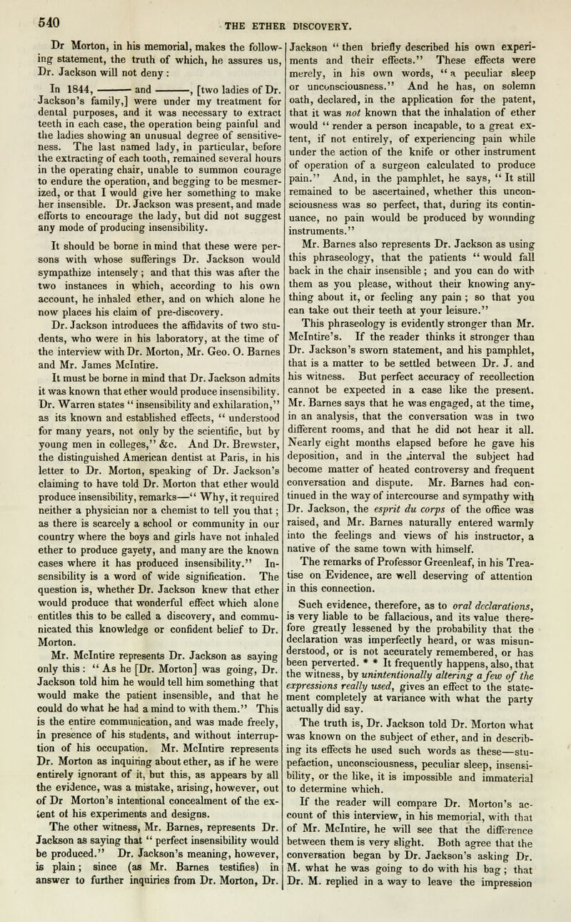 Dr Morton, in his memorial, makes the follow- ing statement, the truth of which, he assures us, Dr. Jackson will not deny : In 1844, and , [two ladies of Dr. Jackson's family,] were under my treatment for dental purposes, and it was necessary to extract teeth in each case, the operation being painful and the ladies showing an unusual degree of sensitive- ness. The last named lady, in particular, before the extracting of each tooth, remained several hours in the operating chair, unable to summon courage to endure the operation, and begging to be mesmer- ized, or that I would give her something to make her insensible. Dr. Jackson was present, and made efforts to encourage the lady, but did not suggest any mode of producing insensibility. It should be borne in mind that these were per- sons with whose sufferings Dr. Jackson would sympathize intensely ; and that this was after the two instances in which, according to his own account, he inhaled ether, and on which alone he now places his claim of pre-discovery. Dr. Jackson introduces the affidavits of two stu- dents, who were in his laboratory, at the time of the interview with Dr. Morton, Mr. Geo. O. Barnes and Mr. James Mclntire. It must be borne in mind that Dr. Jackson admits it was known that ether would produce insensibility. Dr. Warren states  insensibility and exhilaration, as its known and established effects,  understood for many years, not only by the scientific, but by young men in colleges, &c. And Dr. Brewster, the distinguished American dentist at Paris, in his letter to Dr. Morton, speaking of Dr. Jackson's claiming to have told Dr. Morton that ether would produce insensibility, remarks— Why, it required neither a physician nor a chemist to tell you that; as there is scarcely a school or community in our country where the boys and girls have not inhaled ether to produce gayety, and many are the known cases where it has produced insensibility. In- sensibility is a word of wide signification. The question is, whether Dr. Jackson knew that ether would produce that wonderful effect which alone entitles this to be called a discovery, and commu- nicated this knowledge or confident belief to Dr. Morton. Mr. Mclntire represents Dr. Jackson as saying only this :  As he [Dr. Morton] was going, Dr. Jackson told him he would tell him something that would make the patient insensible, and that he could do what he had a mind to with them. This is the entire communication, and was made freely, in presence of his students, and without interrup- tion of his occupation. Mr. Mclntire represents Dr. Morton as inquiring about ether, as if he were entirely ignorant of it, but this, as appears by all the evidence, was a mistake, arising, however, out of Dr Morton's intentional concealment of the ex- tent of his experiments and designs. The other witness, Mr. Barnes, represents Dr. Jackson as saying that  perfect insensibility would be produced. Dr. Jackson's meaning, however, is plain; since (as Mr. Barnes testifies) in answer to further inquiries from Dr. Morton, Dr. Jackson  then briefly described his own experi- ments and their effects. These effects were merely, in his own words,  a peculiar sleep or unconsciousness. And he has, on solemn oath, declared, in the application for the patent, that it was not known that the inhalation of ether would  render a person incapable, to a great ex- tent, if not entirely, of experiencing pain while under the action of the knife or other instrument of operation of a surgeon calculated to produce pain. And, in the pamphlet, he says,  It still remained to be ascertained, whether this uncon- sciousness was so perfect, that, during its contin- uance, no pain would be produced by wounding instruments. Mr. Barnes also represents Dr. Jackson as using this phraseology, that the patients  would fall back in the chair insensible ; and you can do with them as you please, without their knowing any- thing about it, or feeling any pain ; so that you can take out their teeth at your leisure. This phraseology is evidently stronger than Mr. Mclntire's. If the reader thinks it stronger than Dr. Jackson's sworn statement, and his pamphlet, that is a matter to be settled between Dr. J. and his witness. But perfect accuracy of recollection cannot be expected in a case like the presenV. Mr. Barnes says that he was engaged, at the time, in an analysis, that the conversation was in two different rooms, and that he did not hear it all. Nearly eight months elapsed before he gave his deposition, and in the .interval the subject had become matter of heated controversy and frequent conversation and dispute. Mr. Barnes had con- tinued in the way of intercourse and sympathy with Dr. Jackson, the esprit du corps of the office was raised, and Mr. Barnes naturally entered warmly into the feelings and views of his instructor, a native of the same town with himself. The remarks of Professor Greenleaf, in his Trea- tise on Evidence, are well deserving of attention in this connection. Such evidence, therefore, as to oral declarations, is very liable to be fallacious, and its value there- fore greatly lessened by the probability that the declaration was imperfectly heard, or was misun- derstood, or is not accurately remembered, or has been perverted. * * It frequently happens, also, that the witness, by unintentionally altering a few of the depressions really used, gives an effect to the state- ment completely at variance with what the party actually did say. The truth is, Dr. Jackson told Dr. Morton what was known on the subject of ether, and in describ- ing its effects he used such words as these—stu- pefaction, unconsciousness, peculiar sleep, insensi- bility, or the like, it is impossible and immaterial to determine which. If the reader will compare Dr. Morton's ac- count of this interview, in his memorial, with that of Mr. Mclntire, he will see that the difference between them is very slight. Both agree that the conversation began by Dr. Jackson's asking Dr. M. what he was going to do with his bag; that Dr. M. replied in a way to leave the impression