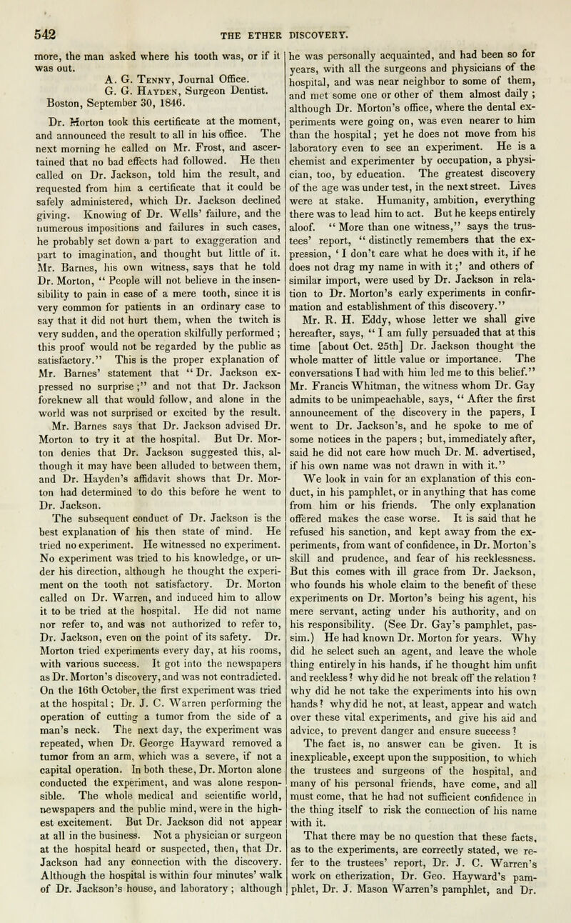 more, the man asked where his tooth was, or if it was out. A. G. Tenny, Journal Office. G. G. Hayden, Surgeon Dentist. Boston, September 30, 1846. Dr. Morton took this certificate at the moment, and announced the result to all in his office. The next morning he called on Mr. Frost, and ascer- tained that no bad effects had followed. He then called on Dr. Jackson, told him the result, and requested from him a certificate that it could be safely administered, which Dr. Jackson declined giving. Knowing of Dr. Wells' failure, and the numerous impositions and failures in such cases, he probably set down a part to exaggeration and part to imagination, and thought but little of it. Mr. Barnes, his own witness, says that he told Dr. Morton,  People will not believe in the insen- sibility to pain in case of a mere tooth, since it is very common for patients in an ordinary case to say that it did not hurt them, when the twitch is very sudden, and the operation skilfully performed ; this proof would not be regarded by the public as satisfactory. This is the proper explanation of Mr. Barnes' statement that  Dr. Jackson ex- pressed no surprise; and not that Dr. Jackson foreknew all that would follow, and alone in the world was not surprised or excited by the result. Mr. Barnes says that Dr. Jackson advised Dr. Morton to try it at the hospital. But Dr. Mor- ton denies that Dr. Jackson suggested this, al- though it may have been alluded to between them, and Dr. Hayden's affidavit shows that Dr. Mor- ton had determined to do this before he went to Dr. Jackson. The subsequent conduct of Dr. Jackson is the best explanation of his then state of mind. He tried no experiment. He witnessed no experiment. No experiment was tried to his knowledge, or un- der his direction, although he thought the experi- ment on the tooth not satisfactory. Dr. Morton called on Dr. Warren, and induced him to allow it to be tried at the hospital. He did not name nor refer to, and was not authorized to refer to, Dr. Jackson, even on the point of its safety. Dr. Morton tried experiments every day, at his rooms, with various success. It got into the newspapers as Dr. Morton's discovery, and was not contradicted. On the 16th October, the first experiment was tried at the hospital; Dr. J. C. Warren performing the operation of cutting a tumor from the side of a man's neck. The next day, the experiment was repeated, when Dr. George Hayward removed a tumor from an arm, which was a severe, if not a capital operation. In both these, Dr. Morton alone conducted the experiment, and was alone respon- sible. The whole medical and scientific world, newspapers and the public mind, were in the high- est excitement. But Dr. Jackson did not appear at all in the business. Not a physician or surgeon at the hospital heard or suspected, then, that Dr. Jackson had any connection with the discovery. Although the hospital is within four minutes' walk of Dr. Jackson's house, and laboratory ; although he was personally acquainted, and had been so for years, with all the surgeons and physicians of the hospital, and was near neighbor to some of them, and met some one or other of them almost daily ; although Dr. Morton's office, where the dental ex- periments were going on, was even nearer to him than the hospital; yet he does not move from his laboratory even to see an experiment. He is a chemist and experimenter by occupation, a physi- cian, too, by education. The greatest discovery of the age was under test, in the next street. Lives were at stake. Humanity, ambition, everything there was to lead him to act. But he keeps entirely aloof.  More than one witness, says the trus- tees' report,  distinctly remembers that the ex- pression, ' I don't care what he does with it, if he does not drag my name in with it;' and others of similar import, were used by Dr. Jackson in rela- tion to Dr. Morton's early experiments in confir- mation and establishment of this discovery. Mr. R. H. Eddy, whose letter we shall give hereafter, says,  I am fully persuaded that at this time [about Oct. 25th] Dr. Jackson thought the whole matter of little value or importance. The conversations I had with him led me to this belief. Mr. Francis Whitman, the witness whom Dr. Gay admits to be unimpeachable, says,  After the first announcement of the discovery in the papers, I went to Dr. Jackson's, and he spoke to me of some notices in the papers ; but, immediately after, said he did not care how much Dr. M. advertised, if his own name was not drawn in with it. We look in vain for an explanation of this con- duct, in his pamphlet, or in anything that has come from him or his friends. The only explanation offered makes the case worse. It is said that, he refused his sanction, and kept away from the ex- periments, from want of confidence, in Dr. Morton's skill and prudence, and fear of his recklessness. But this comes with ill grace from Dr. Jackson, who founds his whole claim to the benefit of these experiments on Dr. Morton's being his agent, his mere servant, acting under his authority, and on his responsibility. (See Dr. Gay's pamphlet, pas- sim.) He had known Dr. Morton for years. Why did he select such an agent, and leave the whole thing entirely in his hands, if he thought him unfit and reckless'! why did he not break off the relation ? why did he not take the experiments into his own hands? why did he not, at least, appear and watch over these vital experiments, and give his aid and advice, to prevent danger and ensure success ? The fact is, no answer can be given. It is inexplicable, except upon the supposition, to which the trustees and surgeons of the hospital, and many of his personal friends, have come, and all must come, that he had not sufficient confidence in the thing itself to risk the connection of his name with it. That there may be no question that these facts, as to the experiments, are correctly stated, we re- fer to the trustees' report, Dr. J. C. Warren's work on etherization, Dr. Geo. Hayward's pam- phlet, Dr. J. Mason Warren's pamphlet, and Dr.