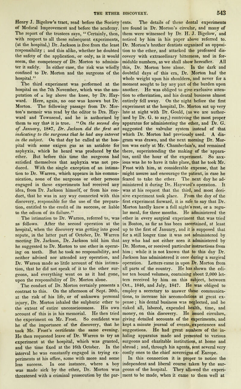 Henry J. Bigelow's tract, read before the Society of Medical Improvement and before the academy. The report of the trustees says,  Certainly, then, with respect to all these subsequent experiments, (at the hospital,) Dr. Jackson is free from the least responsibility ; and this alike, whether he doubted the safety of the application, or only, as it would seem, the competency of Dr. Morton to adminis- ter it safely. In either case, the risk was wholly confined to Dr. Morton and the surgeons of the hospital. The third experiment was performed at the hospital on the 7th November, which was the am- putation of a, leg above the knee, by Dr. Hay- ward. Here, again, no one was known but Dr. Morton. The following passage from Dr. Mor- ton's memoir was read by the editor to Drs. Hay- ward and Townsend, and he is authorized by them to say that it is true.  On the second day of January, 18^7, Dr. Jackson did the first act indicating to the surgeons that he had any interest in the subject. On that day he called at the hos- pital with some oxigen gas as an antidote for asphyxia, which he heard was produced by the ether. But before this time the surgeons had satisfied themselves that asphyxia was not pro- duced. With the single exception of an intima- tion to Dr. Warren, which appears in his commu- nication, none of the surgeons or other persons engaged in these experiments had received any idea, from Dr. Jackson himself, or from his con- duct, that he was in any way connected with this discovery, responsible for the use of the prepara- tion, entitled to the credit of its success, or liable to the odium of its failure. The intimation to Dr. Warren, referred to, was as follows. After the second operation at the hospital, when the discovery was getting into good repute, in the latter part of October, Dr. Warren meeting Dr. Jackson, Dr. Jackson told him that he suggested to Dr. Morton to use ether in operat- ing on teeth. But he took no responsibility, and neither advised nor attended any operation, and Dr. Warren made so little account of this intima- tion, that he did not speak of it to the other sur- geons, and everything went on as it had gone, upon the responsibility of Dr. Morton alone. The conduct of Dr. Morton certainly presents a contrast to this. On the afternoon of Sept. 30th, at the risk of his life, or of unknown personal injury, Dr. Morton inhaled the sulphuric ether to the extent of entire unconsciousness. His own account of this is in his memorial. He then tried the experiment on Mr. Frost. So confident was he of the importance of the discovery, that he took Mr. Frost's certificate the same evening. He then requested leave of Dr. Warren to try an experiment at the hospital, which was granted, and the time fixed at the 16th October. In the interval he was constantly engaged in trying ex- periments at his office, some with more and some less success. In one instance, where a boy was made sick by the ether, Dr. Morton was threatened with a criminal prosecution by the par- ents. The details of these dental experiments are found in Dr. Morton's circular, and many of them were witnessed by Dr. H. J. Bigelow, and noticed by him in his paper above referred to. Dr. Morton's brother dentists organized an opposi- tion to the ether, and attacked the professed dis- covery with extraordinary bitterness, and in for- midable numbers, as we shall show hereafter. All this, Dr. Morton bore alone. In the dark and doubtful days of this era, Dr. Morton had the whole weight upon his shoulders, and never for a moment sought to lay any part of the burden upon another. He was obliged to give exclusive atten- tion to etherization, and his dental business almost entirely fell away. On the night before the first experiment at the hospital, Dr. Morton sat up very late at night with Dr. Gould, (as we are author- ized by Dr. G. to say,) contriving the most proper apparatus for administering the ether, and Dr. G. suggested the valvular system instead of that which Dr. Morton had previously used. A dia- gram was drawn, and the next morning Dr. Mor- ton was early at Mr. Chamberlain's, and remained there, superintending the making of the appara- tus, until the hour of the experiment. So anx- ious was he to have it take place, that he took Mr. Frost with him, at considerable expense, that he might assure and encourage the patient, in case he feared to take the ether. The next day he ad- ministered it during Dr. Hayward's operation. It was at his request that the third, and most deci- sive experiment took place. From the day of the first experiment forward, it is safe to say that Dr. Morton hardly knew a full night's rest, or a regu- lar meal, for three months. He administered the ether in every surgical experiment that was tried in Boston, as far as has been ascertained, at least up to the first of January, and it is supposed that for a still longer time it was not administered by any who had not either seen it administered by Dr. Morton, or received particular instructions from him; while it is not known that to this day Dr. Jackson has administered it once during a surgical operation. Letters came in upon Dr. Morton from all parts of the country. He has shown the edi- tor ten bound volumes, containing about 2,000 let- ters received by him on this subject, between Oct., 1846, and July, 1847. He was obliged to employ a secretary to answer these communica- tions, to increase his accomodations at great ex- pense ; his dental business was neglected, and he risked all, labored, expended health, time, and money, on this discovery. He issued circulars, giving detailed accounts of the experiments, and kept a minute journal of events, experiences and suggestions. He had great numbers of the in- haling apparatus made and presented to various surgeons and charitable institutions, at home and abroad ; and, through his agents, sent several very costly ones to the chief sovereigns of Europe. In this connection it is proper to notice the independent and liberal course taken by the sur- geons of the hospital. They allowed the experi- ment to be made, when it came to them well at