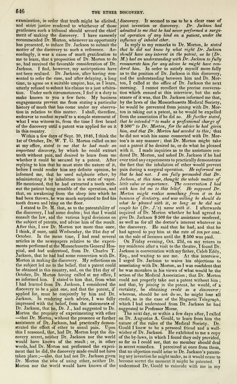 examination, in order that truth might be elicited, and strict justice rendered to whichever of those gentlemen such a tribunal should accord the chief merit of making the discovery. I have earnestly recommended Dr. Morton, whenever an opportunity has presented, to induce Dr. Jackson to submit the matter of the discovery to such a reference. Ac- cordingly, it was a cause of much gratification to me to learn, that a proposition of Dr. Morton to do so, had received the favorable consideration of Dr. Jackson. I find, however, my anticipations have not been realized. Dr. Jackson, after having con- sented to refer the case, and after delaying, a long time, to agree on a suitable umpire, has, as I learn, utterly refused to submit his claims to a just arbitra- tion. Under such circumstances, I feel it a duty to make known to you a few facts. My business engagements prevent me from stating a particular history of much that has come under my observa- tion in relation to this matter. I shall, therefore, endeavor to confine myself to a simple statement of what I was witness to, from the time I first heard of the discovery until a patent was applied for on it in this country. Within a few days of Sept. 30, 1846,1 think the 1st of October, Dr. W. T. G. Morton called on me at my office, stated to me that he had made an important discovery, by which he could extract teeth without pain, and desired to learn from me whether it could be secured by a patent. After replying to him that he must state the nature of it, before I could render him any definite opinion, he informed me, that he used sulphuric ether, by administering it by inhalation in a state of vapor. He mentioned, that he had extracted a tooth with- out the patient being sensible of the operation, and that, on awakening from the sleep into which he had been thrown, he was much surprised to find his tooth drawn and lying on the floor. I stated to Dr. M. that, as to the patentability of the discovery, I had some doubts; but that I would consult the law, and the various legal decisions on the subject of patents, and advise him of the result. After this, I saw Dr. Morton not more than once, I think, if once, until Wednesday, the 21st day of October. In the mean time, I had read several articles in the newspapers relative to the experi- ments performed at the Massachusetts General Hos- pital, and had understood, from Dr. Charles T. Jackson, that he had had some connection with Dr. Morton in making the discovery. My reflections on the subject led me to the belief, that a patent could be obtained in this country, and, on the 21st day of October, Dr. Morton having called at my office, I so informed him. I stated to him that, from what I had learned from Dr. Jackson, I considered the discovery to be a joint one, and that the patent, if applied for, must be conjointly by him and Dr. Jackson. In rendering such advice, I was fully impressed with the belief, from the statements of Dr. Jackson, that he, Dr. J., had suggested to Dr. Morton the propriety of experimenting with ether —I hat Dr. Morton, without the presence or further assistance of Dr. Jackson, had practically demon- strated the effect of ether to annul pain. Upon this I reasoned, that, had Dr. Morton kept the dis- covery secret, neither Dr. Jackson nor the world would have known of the result; or, in other words, had Dr. Morton not performed the experi- ment that he did, the discovery made could not have taken place ;—also, that had not Dr. Jackson given Dr. Morton the idea of using ether, neither Dr. Morton nor the world would have known of the discovery. It seemed to me to be a clear case of joint invention or discovery. Dr. Jackson had admitted to me that he had never performed a surgi- cal operation of any kind on a patient, under the influence of inhaled ether. In reply to my remarks to Dr. Morton, he stated that he did not know by what right Dr. Jackson should have any interest in the patent, as he (Dr. M.) had an understanding with Dr. Jackson to fully remunerate him for any advice lie might have ren- dered him. In order to satisfy myself more fully as to the position of Dr. Jackson in this discovery, and the understanding between him and Dr. Mor- ton, I called at the office of Dr. Jackson the next morning. I cannot recollect the precise conversa- tion which ensued at this interview, but the sub- stance of it was, that Dr. Jackson informed me that, by the laws of the Massachusetts Medical Society, he would be prevented from joining with Dr. Mor- ton in taking out a patent, as he would be expelled from the association if he did so. He further stated, that he intended '' to make a professional charge of $ 500 to Dr. Morton, for the advice he had given him, and that Dr. Morton had acceded to this; that he did not wish his name connected with Dr. Mor- ton's in any manner ; that Dr. Morton might take out a patent if he desired to, or do what he pleased with it. I made inquiries as to the assistance ren- dered Dr. Morton, and asked Dr. Jackson if he had ever tried any experiments to practically demonstrate the fact that the inhalation of ether would prevent pain during a surgical operation. He informed me that he had not. I am fully persuaded that Dr. Jackson, at this time, thought the whole matter of little value or importance. The conversation I had with him led me to this belief. He supposed Dr. Morton might realize something from it in his business of dentistry, and was willing he should do what he pleased with it, so long as he did not couple his (Dr. J.'s) name with it. I afterwards inquired of Dr. Morton whether he had agreed to give Dr. Jackson $500 for the assistance rendered, as well as for all the doctor's interest whatever in the discovery. He said that he had, and that he had agreed to pay him at the rate of ten per cent. on the sale of licenses until the $ 500 was paid. On Friday evening, Oct. 23d, on my return to my residence after a visit to the theatre, I found Dr. Jackson in conversation with my father, Caleb Eddy, Esq., and waiting to see me. At this interview, I urged Dr. Jackson to waive his objections to associating with Dr. Morton, as I was confident that he was mistaken in his views of what would be the action of the Medical Association ; that Dr. Morton could not properly take out a patent without him ; and that, by joining in the patent, he would, of a certainty, be obtaining credit as a discoverer; whereas, should he not do so, he might lose all credit, as in the case of the Magnetic Telegraph, which I had understood from Dr. Jackson he had suggested to Professor Morse. The next day, or within a few days after, I called on Dr. Augustus A. Gould, to learn from him the nature of the rules of the Medical Society. Dr. Gould I knew to be a personal friend and a well- wisher of Dr. Jackson. He exhibited to me a copy of the by-laws, in which I found they only provided, so far as I could see, that no member should deal in secret remedies. I perceived at once from them, that no objection could arise to Dr. Jackson's patent- ing any invention he might make, as it would cease to become secret the moment it might be patented. I understood Dr. Gould to coincide with me in my