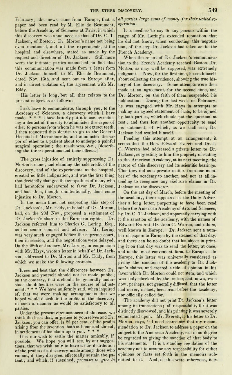 February, the news came from Europe, that a paper had been read by M. Elie de Beaumont, before the Academy of Sciences at Paris, in which this discovery was announced as that of Dr. C. T. Jackson, of Boston ; Dr. Morton's name not being even mentioned, and all the experiments, at the hospital and elsewhere, stated as made by the request and direction of Dr. Jackson. Still more were the intimate parties astonished, to find that this communication was made from a letter from Dr. Jackson himself to M. Elie de Beaumont, dated Nov. 13th, and sent out to Europe after, and in direct violation of, the agreement with Mr. Eddy. His letter is long, but all that relates to the present subject is as follows: I ask leave to communicate, through you, to the Academy of Sciences, a discovery which I have made * * * I have latterly put it to use, by induc- ing a dentist of this city to administer the vapor of ether to persons from whom he was to extract, teeth. I then requested this dentist to go to the General Hospital of Massachusetts, and administer the va- por of ether to a patient about to undergo a painful surgical operation ; the result was, &c, [describ- ing the three operations and their effects.] The gross injustice of entirely suppressing Dr. Morton's name, and claiming the sole credit of the discovery, and of the experiments at the hospital, created no little indignation, and was the first thing that decidedly changed the sympathies of many who had heretofore endeavored to favor Dr. Jackson, and had thus, though unintentionally, done some injustice to Dr. Morton. In the mean time, not suspecting this step of Dr. Jackson's, Mr. Eddy, in behalf of Dr. Morton, had, on the 23d Nov., proposed a settlement of Dr. Jackson's share in the European rights. Dr. Jackson referred him to Charles G. Loring, Esq., as his senior counsel and adviser. Mr. Loring was very much engaged before the supreme court, then in session, and the negotiations were delayed. On the 28th of January, Mr. Loring, in conjunction with Mr. Hays, wrote a letter in behalf of Dr. Jack- son, addressed to Dr. Morton and Mr. Eddy, from which we make the following extracts. It seemed best that the differences between Dr. Jackson and yourself should not be made public; on the contrary, that it should be generally under- stood the difficulties were in the course of adjust- ment. * * * We have uniformly said, when inquired of, that we were making arrangements that we hoped would distribute the profits of the discovery in such a manner as would be satisfactory to all parties. Under the present circumstances of the case, we think the least that, in justice to yourselves and Dr. Jackson, you can offer, is 25 per cent, of the profits arising from the invention, both at home and abroad, in settlement of his claim upon you. * * * It is our wish to settle the matter amicably, if possible. We hope you will see, by our sugges- tions, that we wish only to have a fair distribution of the profits of a discovery made among those who cannot, if they disagree, effectually sustain the pa- tent ; and which, if sustained, promises to give to ail parties large sums of money for their united co- operation. It is needless to say f* any persons within the range of Mr. Loring's extended reputation, that he did not know, when conducting this negotia- tion, of the step Dr. Jackson had taken as to the French Academy. When the report of Dr. Jackson's communica- tion to the French Academy reached Boston, Dr. Morton, as may well be supposed, was extremely indignant. Now, for the first time, he set himself about collecting the evidence, showing the true his- tory of the discovery. Some attempts were then made at an agreement, for the second time, and Dr. Morton, on the faith of them, suspended his publication. During the last week of February, he was engaged with Mr. Hays in attempts at making an agreed statement of facts, to be signed by both parties, which should put the question at rest; and thus lost another opportunity to send his statement, of which, as we shall see, Dr. Jackson had availed himself. Pending this attempt at an arrangement, it seems that the Hon. Edward Everett and Dr. J. C. Warren had addressed a private letter to Dr. Jackson, suggesting to him the propriety of stating to the American Academy, at its next meeting, the nature of this discovery and its scientific bearings. This they did as a private matter, from one mem- ber of the academy to another, and not at all in- tending to recognize any exclusive claims in Dr. Jackson as the discoverer. On the 1st day of March, before the meeting of the academy, there appeared in the Daily Adver- tiser a long letter, purporting to have been read before the American Academy of Arts and Sciences, by Dr. C. T. Jackson, and apparently carrying with it the sanction of the academy, with the names of Edward Everett, Dr. John C. Warren, and others, well known in Europe. Dr. Jackson sent a num- ber of papers to Europe by the steamer of that day, and there can be no doubt that his object in print- ing it on that day was to send the letter, at once, and in the most convenient form, to Europe. In Europe, this letter was universally considered as giving the sanction of the academy to Dr. Jack- son's claims, and created a tide of opinion in his favor which Dr. Morton could not stem, and which was only checked by the subsequent news, even now, perhaps, not generally diffused, that the letter had never, in fact, been read before the academy, nor officially called for. The academy did not print Dr. Jackson's letter among its transactions ; all responsibility for it was distinctly disavowed, and his printing it was severely commented upon. Mr. Everett, in his letter to Dr. Morton, says,  I need scarce say that my recom- mendation to Dr. Jackson to address a paper on the jubject to the American Academy, can in no degree be regarded as giving the sanction of that body to his statements. It is a standing regulation of the academy not to assume any responsibility for either opinions or facts set forth in the memoirs sub- mitted to it. And, if this were otherwise, it is