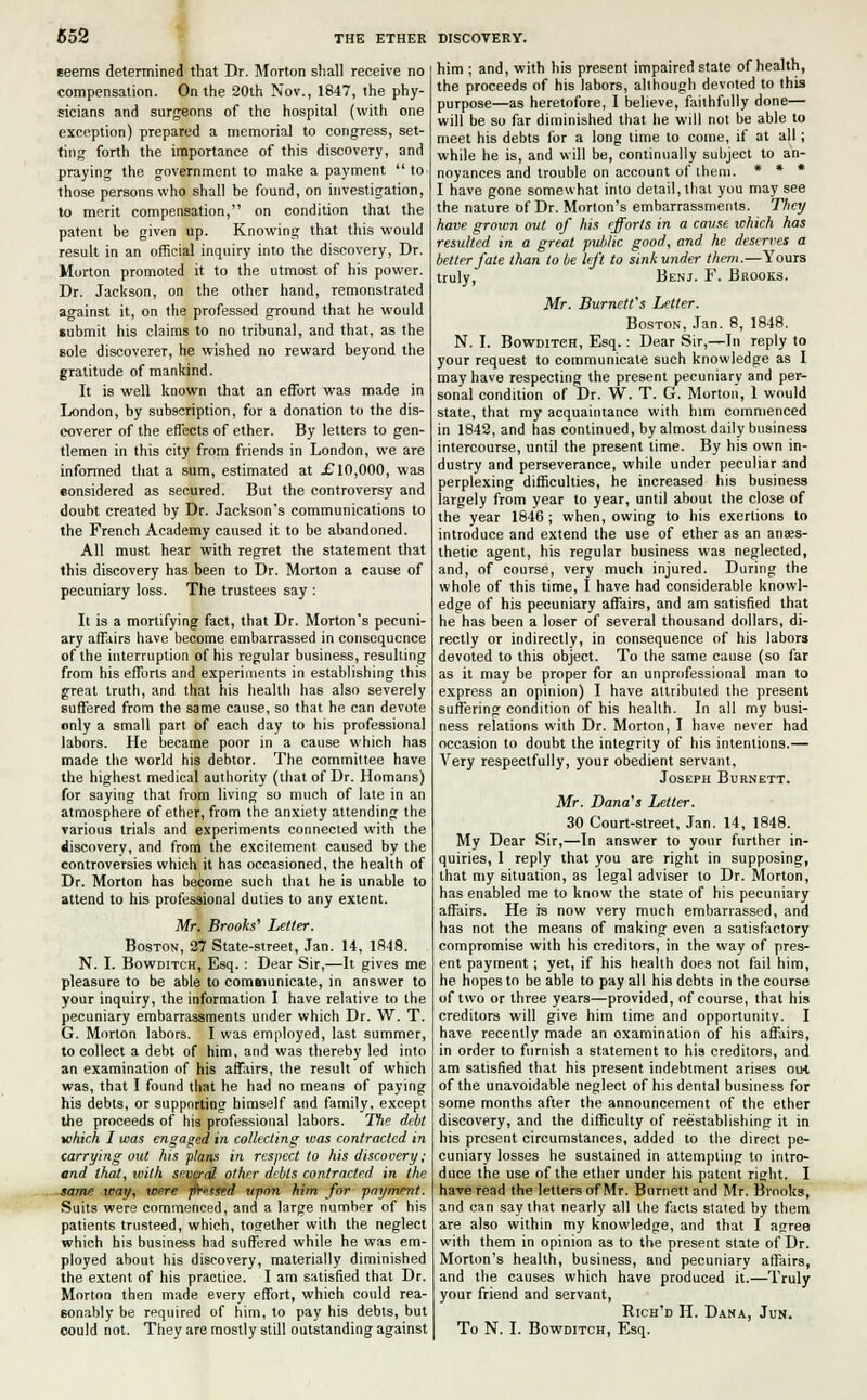 seems determined that Dr. Morton shall receive no compensation. On the 20th Nov., 1847, the phy- sicians and surgeons of the hospital (with one exception) prepared a memorial to congress, set- ting forth the importance of this discovery, and praying the government to make a payment  to those persons who shall be found, on investigation, to merit compensation, on condition that the patent be given up. Knowing that this would result in an official inquiry into the discovery, Dr. Morton promoted it to the utmost of his power. Dr. Jackson, on the other hand, remonstrated against it, on the professed ground that he would submit his claims to no tribunal, and that, as the sole discoverer, he wished no reward beyond the gratitude of mankind. It is well known that an effort was made in London, by subscription, for a donation to the dis- coverer of the effects of ether. By letters to gen- tlemen in this city from friends in London, we are informed that a sum, estimated at £ 10,000, was eonsidered as secured. But the controversy and doubt created by Dr. Jackson's communications to the French Academy caused it to be abandoned. All must hear with regret the statement that this discovery has been to Dr. Morton a cause of pecuniary loss. The trustees say : It is a mortifying fact, that Dr. Morton's pecuni- ary affairs have become embarrassed in consequence of the interruption of his regular business, resulting from his efforts and experiments in establishing this great truth, and that his health has also severely suffered from the same cause, so that he can devote only a small part of each day to his professional labors. He became poor in a cause which has made the world his debtor. The committee have the highest medical authority (that of Dr. Homans) for saying that from living so much of late in an atmosphere of ether, from the anxiety attending the various trials and experiments connected with the discovery, and from the excitement caused by the controversies which it has occasioned, the health of Dr. Morton has become such that he is unable to attend to his professional duties to any extent. Mr. Brooks' Letter. Boston, 27 State-street, Jan. 14, 1848. N. I. Bowditch, Esq. : Dear Sir,—It gives me pleasure to be able to communicate, in answer to your inquiry, the information I have relative to the pecuniary embarrassments under which Dr. W. T. G. Morton labors. I was employed, last summer, to collect a debt of him, and was thereby led into an examination of his affairs, the result of which was, that I found that he had no means of paying his debts, or supporting bimself and family, except the proceeds of his professional labors. The debt which I was engaged in collecting was contracted in carrying out his plans in respect to his discovery; and that, with several other debts contracted, in the same way, were pressed upon him for payment. Suits were commenced, and a large number of his patients trusteed, which, together with the neglect which his business had suffered while he was em- ployed about his discovery, materially diminished the extent of his practice. I am satisfied that Dr. Morton then made every effort, which could rea- sonably be required of him, to pay his debts, but him ; and, with his present impaired state of health, the proceeds of his labors, although devoted to this purpose—as heretofore, I believe, faithfully done— will be so far diminished that he will not be able to meet his debts for a long time to come, if at all; while he is, and will be, continually subject to an- noyances and trouble on account of them. * * * I have gone somewhat into detail, that you may see the nature of Dr. Morton's embarrassments. They have grown out of his efforts in a cause which has resulted in a great public good, and he deserves a better fate than to be left to sink under them.—Yours truly, Benj. F. Brooks. Mr. Burnett's Letter. Boston, Jan. 8, 1848. N. I. Bowditch, Esq.: Dear Sir,—In reply to your request to communicate such knowledge as I may have respecting the present pecuniary and per- sonal condition of Dr. W. T. G. Morton, 1 would state, that my acquaintance with him commenced in 1842, and has continued, by almost daily business intercourse, until the present time. By his own in- dustry and perseverance, while under peculiar and perplexing difficulties, he increased his business largely from year to year, until about the close of the year 1846; when, owing to his exertions to introduce and extend the use of ether as an anaes- thetic agent, his regular business was neglected, and, of course, very much injured. During the whole of this time, I have had considerable knowl- edge of his pecuniary affairs, and am satisfied that he has been a loser of several thousand dollars, di- rectly or indirectly, in consequence of his labors devoted to this object. To the same cause (so far as it may be proper for an unprofessional man to express an opinion) I have attributed the present suffering condition of his heallh. In all my busi- ness relations with Dr. Morton, I have never had occasion to doubt the integrity of his intentions.— Very respectfully, your obedient servant, Joseph Burnett. Mr. Dana's Letter. 30 Court-street, Jan. 14, 1848. My Dear Sir,—In answer to your further in- quiries, 1 reply that you are right in supposing, that my situation, as legal adviser to Dr. Morton, has enabled me to know the state of his pecuniary affairs. He is now very much embarrassed, and has not the means of making even a satisfactory compromise with his creditors, in the way of pres- ent payment; yet, if his health does not fail him, he hopes to be able to pay all his debts in the course of two or three years—provided, of course, that his creditors will give him time and opportunity. I have recently made an oxaminalinn of his affairs, in order to furnish a statement to his creditors, and am satisfied that his present indebtment arises out of the unavoidable neglect of his dental business for some months after the announcement of the ether discovery, and the difficulty of reestablishing it in his present circumstances, added to the direct pe- cuniary losses he sustained in attempting to intro- duce the use of the ether under his patent right. I have read the letters of Mr. Burnett and Mr. Brooks, and can say that nearly all the facts stated by them are also within my knowledge, and that I agree with them in opinion as to the present state of Dr. Morton's health, business, and pecuniary affairs, and the causes which have produced it.—Truly your friend and servant, Rich'd H. Dana, Jun.