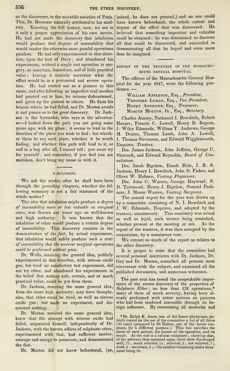 as the discoverer, to the scientific societies of Paris. This, Dr. Brewster natura'.'y attributed to his mod- esty. Knowing the full history, now, we see in it only a proper appreciation of his own merits. He had not made the discovery that inhalation would produce that degree of insensibility that would render the otherwise most painful operations painless. He had only experimented in that direc- tion, upon the hint of Davy ; and abandoned his experiments, without a single test operation in sur- gery, as uncertain, hazardous, and of little practical value; leaving it entirely uncertain what the effect would be in a protracted and severe opera- tion. He had started out as a pioneer in this cause, and after following an imperfect trail another had pointed out to him, he returns disheartened, and gives up the pursnit to others. He fixes his beacon where he had failed, and Dr. Morton avoids it and passes on to the grea> discovery. Dr. Jack- son is the bystander, who says to the adventur- er—I looked down the path you are going some years ago, with my glass; it seems to lead in the direction of the place you wish to find ; but wheth- er there be any such place, whether it be worth finding, and whether this path will lead to it, or end in a bog after all, I cannot tell; you must try for yourself; and remember, if you find you are mistaken, don't bring my name in with it. CONCLUSION. We ask the reader, after he shall have been through the preceding chapters, whether the fol- lowing summary is not a fair statement of the whole matter? The idea that inhalation might produce a degree of insensibility more or less valuable in surgical cases, was thrown out years ago on well-known and high authority. It was known that the inhalation of ether would produce a certain degree of insensibility. This discovery consists in the demonstration of the fact, by actual experiment, that inhalation would safely produce such a state of insensibility that the severest surgical operations could be performed without pain. Dr. Wells, receiving the general idea, publicly experimented in that direction, with nitrous oxide gas, but tried no satisfactory test experiment, did not try ether, and abandoned his experiments in the belief that nothing safe, certain, and of much practical value, could be got from them. Dr. Jackson, receiving the same general idea, from the same high authority, may have thought, also, that ether could be tried, as well as nitrous oxide gas; but made no experiment, and dis- covered nothing. Dr. Morton received the same general idea, knew that the attempt with nitrous oxide had failed, acquainted himself, independently of Dr. Jackson, with the known effects of sulphuric ether, experimented with that, had sufficient motive, courage and energy to persevere, and demonstrated the fact. Dr. Morton did not know beforehand, (as, indeed, he does not pretend,) and no one could have known beforehand, the whole extent and degree of the effect that was discovered. He believed that something important and valuable could be obtained ; he was determined to discover all that could be discovered, and succeeded in demonstrating all that he hoped and even more than he imagined. REPORT OF THE TRUSTEES OF THE MASSACHU- SETTS GENERAL HOSPITAL. The officers of the Massachusetts General Hos- pital for the year 1847, were the following gen- tlemen :— William Appleton, Esq., President, Theodore Lyman, Esq., Vice President, Henry Andrews, Esq., Treasurer, Marcus Morton, Jr., Esq., Secretary. Charles Amory, Nathaniel I. Bowditch, Robert Hooper, Francis C. Lowell, Henry B. Rogers, J. Wiley Edmands, William T. Andrews, George M. Dexter, Thomas Lamb, John A. Lowell, J. Thomas Stevenson, and Edward Wigglesworth, Esquires, Trustees. Drs. James Jackson, John Jeffries, George C. Shattuck, and Edward Reynolds, Board of Con- sultation. Drs. Jacob Bigelow, Enoch Hale, J. B. S. Jackson, Henry I. Bowditch, John D. Fisher, and Oliver W. Holmes, Visiting Physicians. Drs. John C. Warren, George Hayward, S. D. Townsend, Henry J. Bigelow, Samuel Park- man, J. Mason Warren, Visiting Surgeons. The annual report for the year was drawn up by a committee consisting of N. I. Bowditch and J. W. Edmands, Esquires, and adopted by the trustees, unanimously. This unanimity was actual as well as legal, each trustee being consulted, whether present at the meeting or not. As the report of the trustees, it was then accepted by the corporation, by a unanimous vote. We extract so much of the report as relates to the ether discovery. It is proper to state that the committee had several personal interviews with Dr. Jackson, Dr. Gay and Dr. Morton, consulted all persons most conversant with the subject, and examined all the published documents, and numerous witnesses. The past year has tested the unspeakable impor- tance of the recent discovery of the properties of Sulphuric Ether; no less than 132 operations,* many of them of much severity, having been al- ready performed with entire success on patients who had been rendered insensible through its be- nign influence. By overcoming all muscular and * Dr. Ralph K. Jones, one of the house physicians, po- litely copied for the use of the committee a list of all these 132 cases (prepared by Dr Dalton, one of the house sur- geons, for a different purpose.) This list specifies the name of each patient, the nature of the operation, and its result. At the end is a tabular summary ; showing that, of the patients thus operated upon, there were discharged well, 75 ; much relieved, 15 ; relieved, 5 ; not relieved, 7 ; dead, 8 ; uncertain, 2 ;—the number remaining under treat- ment being 20.