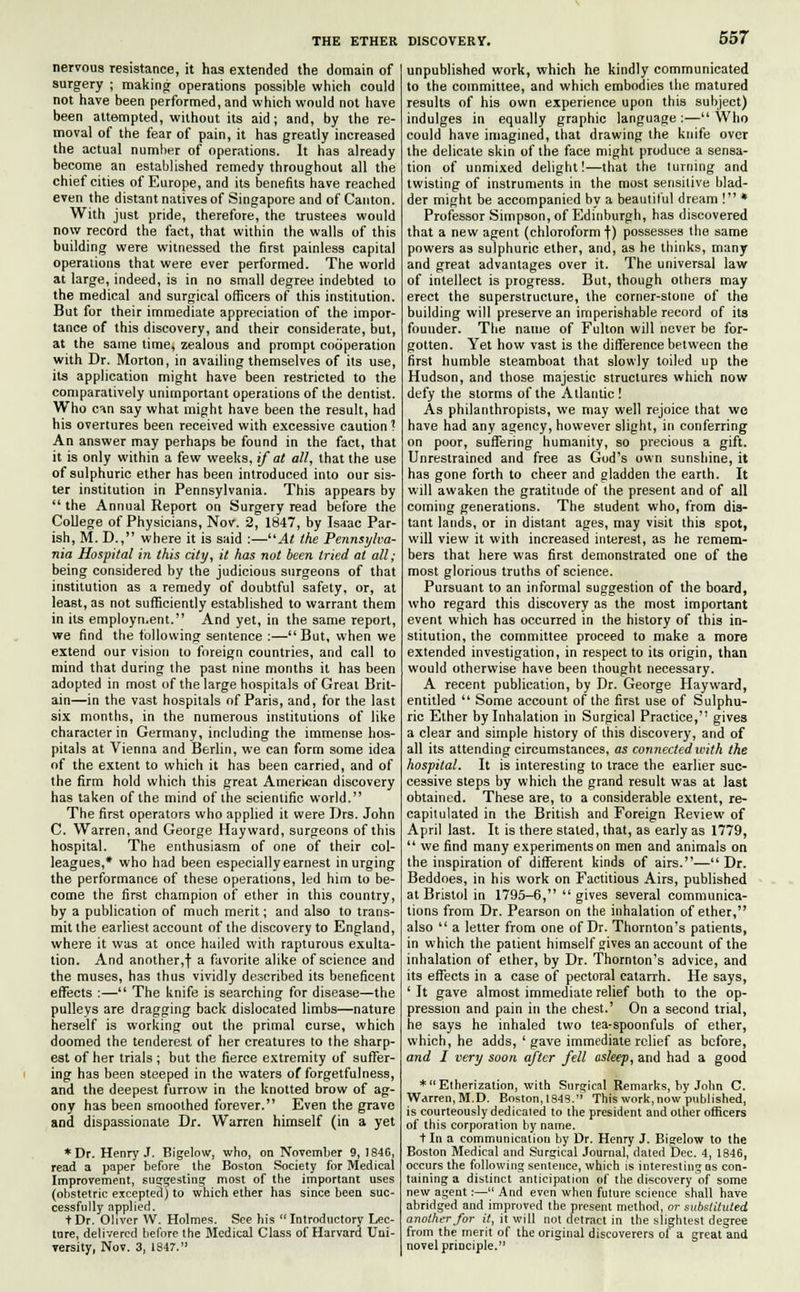 nervous resistance, it has extended the domain of surgery ; making operations possible which could not have been performed, and which would not have been attempted, without its aid; and, by the re- moval of the fear of pain, it has greatly increased the actual number of operations. It has already become an established remedy throughout all the chief cities of Europe, and its benefits have reached even the distant natives of Singapore and of Canton. With just pride, therefore, the trustees would now record the fact, that within the walls of this building were witnessed the first painless capital operations that were ever performed. The world at large, indeed, is in no small degree indebted to the medical and surgical officers of this institution. But for their immediate appreciation of the impor- tance of this discovery, and their considerate, but, at the same time, zealous and prompt cooperation with Dr. Morton, in availing themselves of its use, its application might have been restricted to the comparatively unimportant operations of the dentist. Who can say what might have been the result, had his overtures been received with excessive caution ? An answer may perhaps be found in the fact, that it is only within a few weeks, if at all, that the use of sulphuric ether has been introduced into our sis- ter institution in Pennsylvania. This appears by  the Annual Report on Surgery read before the College of Physicians, Nov. 2, 1847, by Isaac Par- ish, M. D., where it is said :—At the Pennsylva- nia Hospital in this city, it has not been tried at all; being considered by the judicious surgeons of that institution as a remedy of doubtful safety, or, at least, as not sufficiently established to warrant them in its employment. And yet, in the same report, we find the following sentence :— But, when we extend our vision to foreign countries, and call to mind that during the past nine months it has been adopted in most of the large hospitals of Great Brit- ain—in the vast hospitals of Paris, and, for the last six months, in the numerous institutions of like character in Germany, including the immense hos- pitals at Vienna and Berlin, we can form some idea of the extent to which it has been carried, and of the firm hold which this great American discovery has taken of the mind of the scientific world. The first operators who applied it were Drs. John C. Warren, and George Hay ward, surgeons of this hospital. The enthusiasm of one of their col- leagues,* who had been especially earnest in urging the performance of these operations, led him to be- come the first champion of ether in this country, by a publication of much merit; and also to trans- mit the earliest account of the discovery to England, where it was at once hailed with rapturous exulta- tion. And another,! a favorite alike of science and the muses, has thus vividly described its beneficent effects :— The knife is searching for disease—the pulleys are dragging back dislocated limbs—nature herself is working out the primal curse, which doomed the tenderest of her creatures to the sharp- est of her trials ; but the fierce extremity of suffer- ing has been steeped in the waters of forgetfulness, and the deepest furrow in the knotted brow of ag- ony has been smoothed forever. Even the grave and dispassionate Dr. Warren himself (in a yet *Dr. Henry J. Bigelow, who, on November 9, 1846, read a paper before the Boston Society for Medical Improvement, suggesting most of the important uses (obstetric excepted) to which ether has since been suc- cessfully applied. t Dr. Oliver W. Holmes. See his  Introductory Lec- ture, delivered before the Medical Class of Harvard Uni- versity, Nov. 3, 1847. unpublished work, which he kindly communicated to the committee, and which embodies the matured results of his own experience upon this subject) indulges in equally graphic language:—Who could have imagined, that drawing the knife over the delicate skin of the face might produce a sensa- tion of unmixed delight!—that the turning and twisting of instruments in the most sensitive blad- der might be accompanied by a beautiful dream ! * Professor Simpson, of Edinburgh, has discovered that a new agent (chloroform f) possesses the same powers as sulphuric ether, and, as he thinks, many and great advantages over it. The universal law of intellect is progress. But, though others may erect the superstructure, the corner-stone of the building will preserve an imperishable record of its founder. The name of Fulton will never be for- gotten. Yet how vast is the difference between the first humble steamboat that slowly toiled up the Hudson, and those majestic structures which now defy the storms of the Atlantic! As philanthropists, we may well rejoice that we have had any agency, however slight, in conferring on poor, suffering humanity, so precious a gift. Unrestrained and free as God's own sunshine, it has gone forth to cheer and gladden the earth. It will awaken the gratitude of the present and of all coming generations. The student who, from dis- tant lands, or in distant ages, may visit this spot, will view it with increased interest, as he remem- bers that here was first demonstrated one of the most glorious truths of science. Pursuant to an informal suggestion of the board, who regard this discovery as the most important event which has occurred in the history of this in- stitution, the committee proceed to make a more extended investigation, in respect to its origin, than would otherwise have been thought necessary. A recent publication, by Dr. George Hayward, entitled  Some account of the first use of Sulphu- ric Ether by Inhalation in Surgical Practice, gives a clear and simple history of this discovery, and of all its attending circumstances, as connected with the hospital. It is interesting to trace the earlier suc- cessive steps by which the grand result was at last obtained. These are, to a considerable extent, re- capitulated in the British and Foreign Review of April last. It is there stated, that, as early as 1779,  we find many experiments on men and animals on the inspiration of different kinds of airs.—Dr. Beddoes, in his work on Factitious Airs, published at Bristol in 1795-6, gives several communica- tions from Dr. Pearson on the inhalation of ether, also  a letter from one of Dr. Thornton's patients, in which the patient himself gives an account of the inhalation of ether, by Dr. Thornton's advice, and its effects in a case of pectoral catarrh. He says, ' It gave almost immediate relief both to the op- pression and pain in the chest.' On a second trial, he says he inhaled two tea-spoonfuls of ether, which, he adds, ' gave immediate relief as before, and I very soon after fell asleep, and had a good *  Etherization, with Surgical Remarks, by John C Warren, M.D. Boston, 1848. This work, now published, is courteously dedicaled to the president and other officers of this corporation by name. t In a communication by Dr. Henry J. Bigelow to the Boston Medical and Surgical Journal, dated Dec. 4, 1846, occurs the following sentence, which is interesting as con- taining a distinct anticipation of the discovery of some new agent:— And even when future science shall have abridged and improved the present method, or substituted another for it, it will not detract in the slightest degree from the merit of the original discoverers of a great and novel principle.