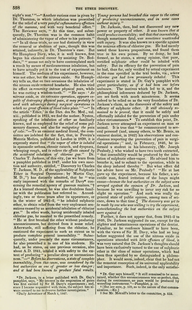 night's rest.' —Another curious case is given by Dr. Thornton, in which inhalation was prescribed for the relief of a very painful inflammatory affection of the mamma, and with very beneficial effect. The Reviewer says,  At this time, and subse- quently, Dr. Thornton was in the common habit of administering the vapor of ether to his patients. — In all these trials, no one had distinctly in view the removal or abolition of pain,, though this was attained, indirectly, in Dr. Thornton's case. But Sir Humphrey Davy, who, it is well known, first began his chemical career by assisting Dr. Bed- does,  seems not only to have contemplated such a result by means of medicamentous inhalation, but to have actually put it to the test of experiment on himself. The medium of his experiment, however, was not ether, but the nitrous oxide. Sir Humph- rey tells us, that on two occasions the inhalation of the nitrous oxide removed headache. He also tried its effect in removing intense physical pain, while he was cutting a wisdom-tooth.  He says : ' As nitrous oxide, in its extensive operation, appears ca- pable of destroying physical pain, it may probably be used with advantage during surgical operations in which no great effusion of blood takes place.' — In the article ' Ether,' in the Diet, des Sc. Med., vol. xiii., published in 1815, we find the author, Nysten, speaking of the inhalation of ether as familiarly known, and as employed for the relief of some pul- monary diseases, and also for mitigating the pain of colic.—To an eminent medical friend, the com- mittee are indebted for the fact, that, in Pereira's Materia Medica, published in London in 1839, it is expressly stated that  the vapor of ether is inhaled in spasmodic asthma, chronic catarrh, and dyspnoea, whooping cough, and to relieve the effects caused by the accidental inhalation of chlorine gas.' Dr. Charles T. Jackson, of this city, (as we learn from a pamphlet published in 1847, under his own sanc- tion and authority, entitled,  Discovery by Charles T. Jackson, M. D., of the applicability of Sulphuric Ether in Surgical Operations; by Martin Gay, M. D.,) has distinctly admitted, that he  was early impressed with the remarks of Davy* con- cerning the remedial agency of gaseous matters.! As a learned chemist, he was also doubtless famil- iar with the publication last referred to. Accord- ingly, two or three years after its appearance, or in the winter of 1841-2,  he inhaled sulphuric ether, to obtain relief from the very unpleasant sen- sations caused by an accidental inhalation of chlorine gas. In other words, having accidentally inhaled chlorine gas, he resorted to the prescribed remedy.  He at first breathed the ether without producing unconsciousness, but derived from it some relief. Afterwards, still suffering from the chlorine, he continued the experiment to such an extent as to produce complete general insensibility. Subse- quently, under precisely the same circumstances, he also prescribed it to one of his students. He had, as he states, on one previous occasion, also about A.D. 1841, inhaled it with safety to the ex- tent of producing  a peculiar sleep or unconscious- ness.— Beforehis observations, a state of complete insensibility, from this cause, was considered by the best authorities as one of greater or less danger; and it had been known to produce fatal results. ♦Dr. Jackson, in a letter published with Dr. Gay's pamphlet, says,  My interest in the respiration of gases was first excited by Sir H. Davy's experiments; and, since I became acquainted with them, the subject has al- ways seemed to me to deserve further investigation. tDaily Advertiser of March 1, 1847. Young persons had breathed this vapor to the extent of producing unconsciousness, and in some cases without injury. Dr. Jackson, then, had not discovered any new- power or property of ether. It was knov-n that it could produce insensibility; and that that insensibility, though sometimes fatal, was sometimes unattended with injury. It was also known as a specific against the noxious effects of chlorine gas. He had merely tested these known propositions, and found them true in his own person. By so doing, he had formed, as he states, a strong opinion, that pure, rectified sulphuric ether could be inhaled with safety. But its efficacy for the prevention of pain he had, thus far, only verified by actual experiment in the case specified in the text books, viz., where chlorine gas had been previously inhaled. This experiment is stated in Dr. Gay's pamphlet with great particularity, as if it had been one before unknown. The motives which led to it, and the philosophical inferences deduced by Dr. Jackson, are set forth with much minuteness. It seems indeed to be relied on as the very foundation of Dr. Jackson's claim, as the discoverer of the safety and efficacy of sulphuric ether. It still obviously re- mained to be proved, that it could be safely and effectually inhaled for the prevention of pain under other circumstances.* To establish this point, Dr. Jackson never attempted an experiment on man or animal. It is true that  he communicated to sev- eral personsf (and, among others, to Mr. Bemis, an eminent dentist, in 1842) his observations and con- clusions respecting the prevention of pain in surgi- cal operations ; and, in February, 1846, he in- formed a student in his laboratory, (Mr. Joseph Peabody,) who wished to have two teeth extracted,  that insensibility would be produced by the inha- lation of sulphuric ether-vapor. He advised him to breathe it, and to submit to the operation, while in the sleep induced thereby. But what effect did his advice have on Mr. Peabody? He at last gave up the experiment, because his father, a sci- entific man, feared irritation of the lungs might ensue—because the best authorities on the subject were arrayed against the opinion of Dr. Jackson, and because he was unwilling to incur any risk for so slight an operation. And such was really the general state of public opinion, among men of sci- ence, down to that time.J: The discovery was yet to be made by one who was willing to try the experiment, notwithstanding the best authorities on the subject were against it. Further, it does not appear that, from 1841-2 to 1846, Dr. Jackson suggested its use, except for the slighter and instantaneous operations of the dentist. Familiar, as he confesses himself to have been, with the views of Sir H. Davy, who had so long before suggested the use of the nitrous oxide in operations attended with little effusion of blood, it was very natural that Dr. Jackson's thoughts should have been exclusively turned to the use of sulphuric ether in the class of minor operations, which had been thus specified by so distinguished a philoso- pher. It would seem, indeed, clear that he had not the remotest conception of its universal applicability and importance. Such, indeed, is the only satisfac- * Dr. Gay says himself,  It still remained to be ascer- tained, whether this unconsciousness was so perfect, that, during its continuance, no pain would be produced by wounding instruments.—Pamphlet, p. 10. t [But see ante, p. 539, as to the nature of that commu- nication.—Ed.] t See Mr. MetcalPs letter to the committee, p. 633.