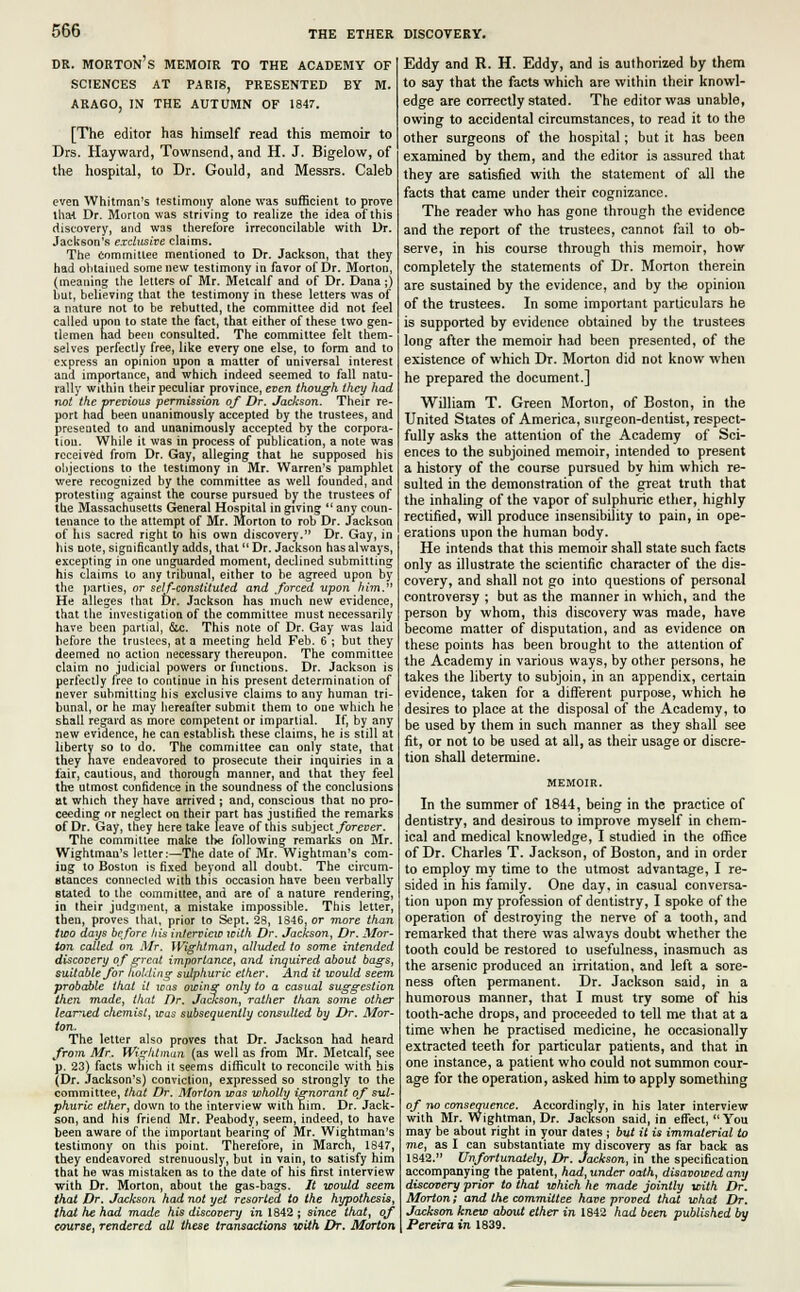 DR. MORTON S MEMOIR TO THE ACADEMY OF SCIENCES AT PARIS, PRESENTED BY M. ARAGO, IN THE AUTUMN OF 1847. [The editor has himself read this memoir to Drs. Hayward, Townsend, and H. J. Bigelow, of the hospital, to Dr. Gould, and Messrs. Caleb even Whitman's testimony alone was sufficient to prove that Dr. Morton was striving to realize the idea of this discovery, and was therefore irreconcilable with Dr. Jackson's exclusive claims. The Committee mentioned to Dr. Jackson, that they had obtained some new testimony in favor of Dr. Morton, (meaning the letters of Mr. Melcalf and of Dr. Dana;) but, believing that the testimony in these letters was of a nature not to be rebutted, the committee did not feel called upon to state the fact, that either of these two gen- tlemen had been consulted. The committee felt them- selves perfectly free, like every one else, to form and to express an opinion upon a matter of universal interest and importance, and which indeed seemed to fall natu- rally within their peculiar province, even though they had not the previous permission of Dr. Jackson. Their re- port had been unanimously accepted by the trustees, and presented to and unanimously accepted by the corpora- tion. While it was in process of publication, a note was received from Dr. Gay, alleging that he supposed his objections to the testimony in Mr. Warren's pamphlet were recognized by the committee as well founded, and protesting against the course pursued by the trustees of the Massachusetts General Hospital in giving  any coun- tenance to the attempt of Mr. Morton to rob Dr. Jackson of his sacred right to his own discovery. Dr. Gay, in his note, significantly adds, that  Dr. Jackson has always, excepting in one unguarded moment, declined submitting his claims to any tribunal, either to be agreed upon by the parties, or self-constituted and .forced -upon him. He alleges that Dr. Jackson has much new evidence, that the investigation of the committee must necessarily have been partial, &c. This note of Dr. Gay was laid before the trustees, at a meeting held Feb. 6 ; but they deemed no action necessary thereupon. The committee claim no judicial powers or functions. Dr. Jackson is perfectly free to continue in his present determination of never submitting his exclusive claims to any human tri- bunal, or he may hereafter submit them to one which he shall regard as more competent or impartial. If, by any new evidence, he can establish these claims, he is still at liberty so to do. The committee can only state, that they nave endeavored to prosecute their inquiries in a fair, cautious, and thorough, manner, and that they feel the utmost confidence in the soundness of the conclusions at which they have arrived ; and, conscious that no pro- ceeding or neglect on their part has justified the remarks of Dr. Gay, they here take leave of this subject forever. The committee make the following remarks on Mr. Wightman's letter:—The date of Mr. Wightman's com- ing to Bostun is fixed beyond all doubt. The circum- Btances connected with this occasion have been verbally suited to the committee, and are of a nature rendering, in their judgment, a mistake impossible. This letter, then, proves that, prior to Sept. 28, 1846, or more than two days before his interview with Dr. Jackson, Dr. Mor- ton called on Mr. Wighlman, alluded to some intended discovery of great importance, and inquired about bags, suitable for holding sulphuric ether. And it would seem probable that it icas owing only to a casual suggestion then made, that Dr. Jackson, rather than some other learned chemist, was subsequently consulted by Dr. Mor- ton. The letter also proves that Dr. Jackson had heard from Mr. Wighlman (as well as from Mr. Metcalf, see p. 23) facts which it seems difficult to reconcile with his (Dr. Jackson's) conviction, expressed so strongly to the committee, that Dr. Morion was wholly ignorant of sul- phuric ether, down to the interview with him. Dr. Jack- son, and his friend Mr. Peabody, seem, indeed, to have been aware of the important bearing of Mr. Wightman's testimony on this point. Therefore, in March, 1847, they endeavored strenuously, but in vain, to satisfy him that he was mistaken as to the date of his first interview with Dr. Morton, about the gas-bags. It would seem that Dr. Jackson had not yet resorted to the hypothesis, that he had made his discovery in 1842 ; since that, of course, rendered all these transactions with Dr. Morton Eddy and R. H. Eddy, and is authorized by them to say that the facts which are within their knowl- edge are correctly stated. The editor was unable, owing to accidental circumstances, to read it to the other surgeons of the hospital; but it has been examined by them, and the editor is assured that they are satisfied with the statement of all the facts that came under their cognizance. The reader who has gone through the evidence and the report of the trustees, cannot fail to ob- serve, in his course through this memoir, how completely the statements of Dr. Morton therein are sustained by the evidence, and by the opinion of the trustees. In some important particulars he is supported by evidence obtained by the trustees long after the memoir had been presented, of the existence of which Dr. Morton did not know when he prepared the document.] William T. Green Morton, of Boston, in the United States of America, surgeon-dentist, respect- fully asks the attention of the Academy of Sci- ences to the subjoined memoir, intended to present a history of the course pursued by him which re- sulted in the demonstration of the great truth that the inhaling of the vapor of sulphuric ether, highly rectified, will produce insensibility to pain, in ope- erations upon the human body. He intends that this memoir shall state such facts only as illustrate the scientific character of the dis- covery, and shall not go into questions of personal controversy ; but as the manner in which, and the person by whom, this discovery was made, have become matter of disputation, and as evidence on these points has been brought to the attention of the Academy in various ways, by other persons, he takes the liberty to subjoin, in an appendix, certain evidence, taken for a different purpose, which he desires to place at the disposal of the Academy, to be used by them in such manner as they shall see fit, or not to be used at all, as their usage or discre- tion shall determine. In the summer of 1844, being in the practice of dentistry, and desirous to improve myself in chem- ical and medical knowledge, I studied in the office of Dr. Charles T. Jackson, of Boston, and in order to employ my time to the utmost advantage, I re- sided in his family. One day, in casual conversa- tion upon my profession of dentistry, I spoke of the operation of destroying the nerve of a tooth, and remarked that there was always doubt whether the tooth could be restored to usefulness, inasmuch as the arsenic produced an irritation, and left a sore- ness often permanent. Dr. Jackson said, in a humorous manner, that I must try some of his tooth-ache drops, and proceeded to tell me that at a time when he practised medicine, he occasionally extracted teeth for particular patients, and that in one instance, a patient who could not summon cour- age for the operation, asked him to apply something of no consequence. Accordingly, in his later interview with Mr. Wightman, Dr. Jackson said, in effect, You may be about right in your dates ; but it is immaterial to me, as I can substantiate my discovery as far back as 1842. Unfortunately, Dr. Jackson, in the specification accompanying the patent, had, under oath, disavowed any discovery prior to that which he made jointly with Dr. Morton; and the committee have proved that what Dr. Jackson knew about ether in 1842 had been published by Pereira in 1839.