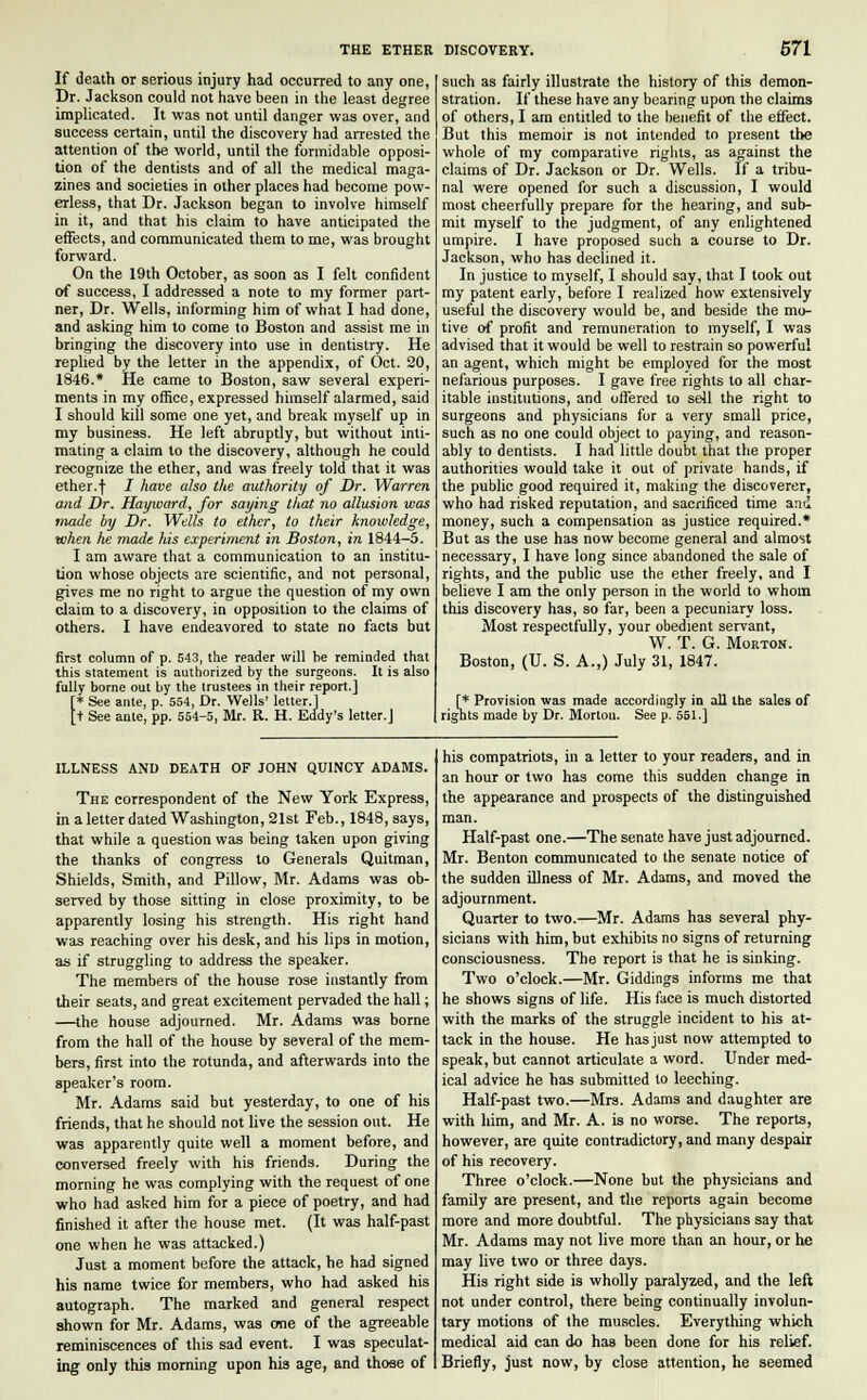 If death or serious injury had occurred to any one, Dr. Jackson could not have been in the least degree implicated. It was not until danger was over, and success certain, until the discovery had arrested the attention of the world, until the formidable opposi- tion of the dentists and of all the medical maga- zines and societies in other places had become pow- erless, that Dr. Jackson began to involve himself in it, and that his claim to have anticipated the effects, and communicated them to me, was brought forward. On the 19th October, as soon as I felt confident of success, I addressed a note to my former part- ner, Dr. Wells, informing him of what I had done, and asking him to come to Boston and assist me in bringing the discovery into use in dentistry. He replied by the letter in the appendix, of Oct. 20, 1846.* He came to Boston, saw several experi- ments in my office, expressed himself alarmed, said I should kill some one yet, and break myself up in my business. He left abruptly, but without inti- mating a claim to the discovery, although he could recognize the ether, and was freely told that it was ether.f I have also the authority of Dr. Warren and Dr. Hayward, for saying that no allusion was made by Dr. Wells to ether, to their knowledge, when he made his experiment in Boston, in 1844-5. I am aware that a communication to an institu- tion whose objects are scientific, and not personal, gives me no right to argue the question of my own claim to a discovery, in opposition to the claims of others. I have endeavored to state no facts but first column of p. 543, the reader will be reminded that this statement is authorized by the surgeons. It is also fully borne out by the trustees in their report.] f* See ante, p. 554, Dr. Wells' letter.] [t See ante, pp. 554-5, Mr. R. H. Eddy's letter.J such as fairly illustrate the history of this demon- stration. If these have any bearing upon the claims of others, I am entitled to the benefit of the effect. But this memoir is not intended to present the whole of my comparative rights, as against the claims of Dr. Jackson or Dr. Wells. If a tribu- nal were opened for such a discussion, I would most cheerfully prepare for the hearing, and sub- mit myself to the judgment, of any enlightened umpire. I have proposed such a course to Dr. Jackson, who has declined it. In justice to myself, I should say, that I took out my patent early, before I realized how extensively useful the discovery would be, and beside the mo- tive of profit and remuneration to myself, I was advised that it would be well to restrain so powerful an agent, which might be employed for the most nefarious purposes. I gave free rights to all char- itable institutions, and offered to sell the right to surgeons and physicians for a very small price, such as no one could object to paying, and reason- ably to dentists. I had little doubt that the proper authorities would take it out of private hands, if the public good required it, making the discoverer, who had risked reputation, and sacrificed time and money, such a compensation as justice required.* But as the use has now become general and almost necessary, I have long since abandoned the sale of rights, and the public use the ether freely, and I believe I am the only person in the world to whom this discovery has, so far, been a pecuniary loss. Most respectfully, your obedient servant, W. T. G. Morton. Boston, (U. S. A.,) July 31, 1847. [* Provision was made accordingly in all the sales of rignts made by Dr. Morton. See p. 551.] ILLNESS AND DEATH OF JOHN QU1NCY ADAMS. The correspondent of the New York Express, in a letter dated Washington, 21st Feb., 1848, says, that while a question was being taken upon giving the thanks of congress to Generals Quitman, Shields, Smith, and Pillow, Mr. Adams was ob- served by those sitting in close proximity, to be apparently losing his strength. His right hand was reaching over his desk, and his lips in motion, as if struggling to address the speaker. The members of the house rose instantly from their seats, and great excitement pervaded the hall; —the house adjourned. Mr. Adams was borne from the hall of the house by several of the mem- bers, first into the rotunda, and afterwards into the speaker's room. Mr. Adams said but yesterday, to one of his friends, that he should not live the session out. He was apparently quite well a moment before, and conversed freely with his friends. During the morning he was complying with the request of one who had asked him for a piece of poetry, and had finished it after the house met. (It was half-past one when he was attacked.) Just a moment before the attack, he had signed his name twice for members, who had asked his autograph. The marked and general respect shown for Mr. Adams, was one of the agTeeable reminiscences of this sad event. I was speculat- ing only this morning upon his age, and those of his compatriots, in a letter to your readers, and in an hour or two has come this sudden change in the appearance and prospects of the distinguished man. Half-past one.—The senate have just adjourned. Mr. Benton communicated to the senate notice of the sudden illness of Mr. Adams, and moved the adjournment. Quarter to two.—Mr. Adams has several phy- sicians with him, but exhibits no signs of returning consciousness. The report is that he is sinking. Two o'clock.—Mr. Giddings informs me that he shows signs of life. His face is much distorted with the marks of the struggle incident to his at- tack in the house. He has just now attempted to speak, but cannot articulate a word. Under med- ical advice he has submitted to leeching. Half-past two.—Mrs. Adams and daughter are with him, and Mr. A. is no worse. The reports, however, are quite contradictory, and many despair of his recovery. Three o'clock.—None but the physicians and family are present, and the reports again become more and more doubtful. The physicians say that Mr. Adams may not live more than an hour, or he may live two or three days. His right side is wholly paralyzed, and the left not under control, there being continually involun- tary motions of the muscles. Everything which medical aid can do has been done for his relief. Briefly, just now, by close attention, he seemed