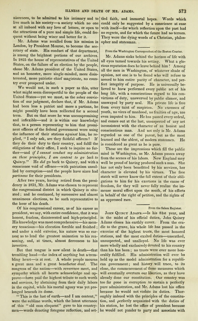 niscences, to be admitted to his intimacy and to live much in his society—a society which no one at all imbued with any love of letters, or open to the attractions of a pure and simple life, could fre- quent without being wiser and better for it. Mr. Adams was recalled from his mission in London, by President Monroe, to become the sec- retary of state. His conduct of that department, is among the brightest portions of our archives. In 1825 the house of representatives of the United States, on the failure of an election by the people, chose Mr. Adams president of the United States, and an honester, more single-minded, more disin- terested, more patriotic chief magistrate, no coun- try ever prospered under. We would not, in such a paper as this, utter what might seem disrespectful to the people of the United States—yet we must, as the sober convic- tion of our judgment, declare that, if Mr. Adams had been less a patriot and more a partisan, he might possibly have been reelected for a second term. But on that score he was uncompromising and inflexible—and it is within our knowledge that, to a person representing to him that promi- nent officers of the federal government were using the influence of their stations against him, he re- plied,  I only ask, are they faithful officers? If they do their duty to their country, and fulfil the obligations of their office, I seek to inquire no fur- ther—and if I cannot conduct my administration on these principles, I am content to go back to Quincy. He did go back to Quincy, and with a conscience void of offence—with patriotism unsul- lied by corruption—and the people have since had partisans for their presidents. After two years, having retired from the presi- dency in 1831, Mr. Adams was chosen to represent the congressional district in which Quincy is situ- ated ; and he continued, by successive and almost unanimous elections, to be such representative to the hour of his death. Of his congressional career, as of his career as president, we say, with entire confidence, that it was honest, fearless, disinterested and high-principled. His knowledge was most comprehensive—his mem- ory tenacious—his elocution forcible and finished ; and under a cold exterior, his nature was so ear- nest as to lend the greatest animation to his rea- soning, and, at times, almost fierceness to his invective. But that tongue is now silent in death—that trembling hand—the index of anything but a trem- bling heart—is at rest. A whole people mourns a great man and a great benefactor dead. The congress of the nation—with reverence meet, and sympathy which all hearts acknowledge and ap- prove—have paid the highest tribute to such worth and services, by abstaining from their daily labors in the capitol, while his mortal agony was yet pro- longed beneath its dome.  This is the last of earth—and I am content, were the sublime words, which the latest utterance of this  old man eloquent gave to his country- men—words denoting foregone reflection, and set- tled faith, and immortal hopes. Words which could only be suggested by a conscience at ease with itself—for which reflection upon the past had no regrets, and for which the future had no terrors. They were the dying words of a Christian, philos- opher and statesman. From the Washington Correspondent of the Boston Courier. Mr. Adams sinks behind the horizon of life with all eyes turned towards his setting. What a glo- rious reputation does he leave behind him ! Among all the men in Washington, of whatever shade of opinion, not one is to be found who will refuse to accord to him entire purity of character, and per- fect integrity of purpose. He is universally be- lieved to have performed every public act of his long life, with a conscientious regard to his con- victions of duty, unswerved by public clamor, and unswayed by party zeal. His private life is free from every taint of suspicion. No excesses of youth, no vices of manhood, no frailties of age, are even imputed to him. He has passed every ordeal, and comes out at the last, unsuspected of any act inconsistent with the character of an honest and conscientious man. And not only is Mr. Adams regarded as one of the purest, but as the most learned and the ablest, of modern statesmen. He is considered as great as he is pure. These are the impressions which fill the public mind in Washington, as Mr. Adams passes away from the scenes of his labors. New England may well be proud of having produced such a man. She has not only been benefitted by his services, her character is elevated by his virtues. The free state's will never know the full extent of their obli- gations to him for his exertions in the cause of freedom, for they will never fully realize the im- mense moral effect upon the south, of his efforts in behalf of the right of petition, and the rights of an oppressed race. From the Salem Register. John Quincy Adams.—In his 81st year, and in the midst of his official duties, John Quincy Adams closes his earthly career. From the cra- dle to the grave, his whole life has passed in the exercise of the highest trusts, the most honored stations, and the most exalted duties—unscathed, unsuspected, and unalloyed. No life was ever more wholly and exclusively devoted to his country than his has been ; no trusts were ever more hon- orably fulfilled. His administration will ever be held up as the model administration for a republi- can government; and history will trace, to its close, the commencement of those measures which will eventually overturn our liberties, as they have already done our constitution. Our country was too far gone in corruption to sustain a perfectly pure administration, and Mr. Adams lost his office because he would not violate its duties. Thor- oughly imbued with the principles of the constitu- tion, and perfectly acquainted with the duties of his station, he lost the office of president because he would not pander to party and associate with