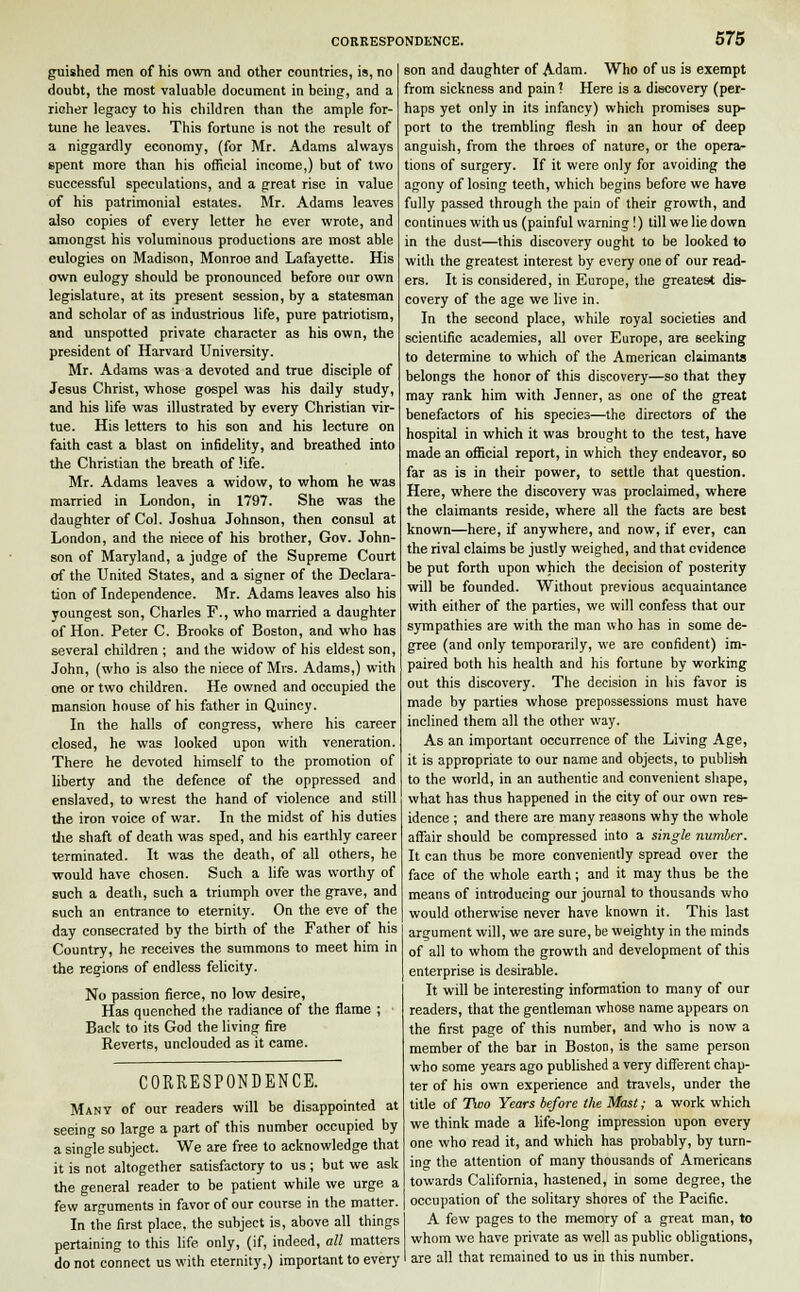 guished men of his own and other countries, is, no doubt, the most valuable document in being, and a richer legacy to his children than the ample for- tune he leaves. This fortune is not the result of a niggardly economy, (for Mr. Adams always spent more than his official income,) but of two successful speculations, and a great rise in value of his patrimonial estates. Mr. Adams leaves also copies of every letter he ever wrote, and amongst his voluminous productions are most able eulogies on Madison, Monroe and Lafayette. His own eulogy should be pronounced before our own legislature, at its present session, by a statesman and scholar of as industrious life, pure patriotism, and unspotted private character as his own, the president of Harvard University. Mr. Adams was a devoted and true disciple of Jesus Christ, whose gospel was his daily study, and his life was illustrated by every Christian vir- tue. His letters to his son and his lecture on faith cast a blast on infidelity, and breathed into the Christian the breath of life. Mr. Adams leaves a widow, to whom he was married in London, in 1797. She was the daughter of Col. Joshua Johnson, then consul at London, and the niece of his brother, Gov. John- son of Maryland, a judge of the Supreme Court of the United States, and a signer of the Declara- tion of Independence. Mr. Adams leaves also his youngest son, Charles F., who married a daughter of Hon. Peter C. Brooks of Boston, and who has several children ; and the widow of his eldest son, John, (who is also the niece of Mrs. Adams,) with one or two children. He owned and occupied the mansion house of his father in Quincy. In the halls of congress, where his career closed, he was looked upon with veneration. There he devoted himself to the promotion of liberty and the defence of the oppressed and enslaved, to wrest the hand of violence and still the iron voice of war. In the midst of his duties the shaft of death was sped, and his earthly career terminated. It was the death, of all others, he would have chosen. Such a life was worthy of such a death, such a triumph over the grave, and such an entrance to eternity. On the eve of the day consecrated by the birth of the Father of his Country, he receives the summons to meet him in the regions of endless felicity. No passion fierce, no low desire, Has quenched the radiance of the flame ; • Back to its God the living fire Reverts, unclouded as it came. CORRESPONDENCE. Many of our readers will be disappointed at seeing so large a part of this number occupied by a single subject. We are free to acknowledge that it is not altogether satisfactory to us ; but we ask the general reader to be patient while we urge a few arguments in favor of our course in the matter. In the first place, the subject is, above all things pertaining to this life only, (if, indeed, all matters do not connect us with eternity,) important to every son and daughter of Adam. Who of us is exempt from sickness and pain ? Here is a discovery (per- haps yet only in its infancy) which promises sup- port to the trembling flesh in an hour of deep anguish, from the throes of nature, or the opera- tions of surgery. If it were only for avoiding the agony of losing teeth, which begins before we have fully passed through the pain of their growth, and continues with us (painful warning !) till we lie down in the dust—this discovery ought to be looked to with the greatest interest by every one of our read- ers. It is considered, in Europe, the greatest dis- covery of the age we live in. In the second place, while royal societies and scientific academies, all over Europe, are seeking to determine to which of the American claimants belongs the honor of this discovery—so that they may rank him with Jenner, as one of the great benefactors of his species—the directors of the hospital in which it was brought to the test, have made an official report, in which they endeavor, so far as is in their power, to settle that question. Here, where the discovery was proclaimed, where the claimants reside, where all the facts are best known—here, if anywhere, and now, if ever, can the rival claims be justly weighed, and that evidence be put forth upon which the decision of posterity will be founded. Without previous acquaintance with either of the parties, we will confess that our sympathies are with the man who has in some de- gree (and only temporarily, we are confident) im- paired both his health and his fortune by working out this discovery. The decision in his favor is made by parties whose prepossessions must have inclined them all the other way. As an important occurrence of the Living Age, it is appropriate to our name and objects, to publish to the world, in an authentic and convenient shape, what has thus happened in the city of our own res- idence ; and there are many reasons why the whole affair should be compressed into a single number. It can thus be more conveniently spread over the face of the whole earth; and it may thus be the means of introducing our journal to thousands who would otherwise never have known it. This last argument will, we are sure, be weighty in the minds of all to whom the growth and development of this enterprise is desirable. It will be interesting information to many of our readers, that the gentleman whose name appears on the first page of this number, and who is now a member of the bar in Boston, is the same person who some years ago published a very different chap- ter of his own experience and travels, under the title of Two Years before the Mast; a work which we think made a life-long impression upon every one who read it, and which has probably, by turn- ino- the attention of many thousands of Americans towards California, hastened, in some degree, the occupation of the solitary shores of the Pacific. A few pages to the memory of a great man, to whom we have private as well as public obligations, I are all that remained to us in this number.