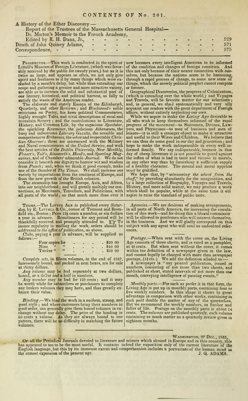 CONTENTS OF No. 201. A History of the Ether Discovery — Report of the Trustees of the Massachusetts General Hospital— Dr. Morton's Memoir to the French Academy, Edited by R. H. Dana, Jr., Death of John Quincy Adams, ------- Correspondence, - - 529 571 575 Prospectus.—This work is conducted in the spirit ot Littell's Museum of Foreign Literature, (which was favor- ably received by the public for twenty years,) but as it is twice as large, and appears so often, we not only give spirit and freshness to it by many things which were ex- cluded by a month's delay, but while thus extending our scope and gathering a greater and more attractive variety, are able so to increase the solid and substantial part of our literary, historical, and political harvest, as fully to satisfy the wants of the American reader. The elaborate and stately Essays of the Edinburgh, Quarterly, and other Reviews ; and Blacfavood's noble criticisms on Poetry, his keen political Commentaries, highly wrought Tales, and vivid descriptions of rural and mountain Scenery ; and the contributions to Literature, History, and Common Life, by the sagacious Spectator, the sparkling Examiner, the judicious Athenaeum, the busy and industrious Literary Gazette, the sensible and comprehensive Britannia^ the sober and respectable Chris- tian Observer; these are intermixed with the Military and Naval reminiscences of the United Service, and with the best articles of the Dublin University, New Monthly, Eraser's, TaWs, Ainsworth's, Hood's, and Sporting Mag- azines, and of Chambers' admirable Journal. We do not consider it beneath our dignity to borrow wit and wisdom from Punch; and, when we think it good enough, make use of the thunder of The Times. We shall increase our variety by importations from the continent of Europe, and from the new growth of the British colonies. The steamship has brought Europe, Asia, and Africa, into our neighborhood ; and will greatly multiply our con- nections, as Merchants, Travellers, and Politicians, with all parts of the world; so that much more than ever it now becomes every intelligent American to be informed of the condition and changes of foreign countries. And this not only because of their nearer connection with our- selves, but because the nations seem to be hastening, through a rapid process of change, to some new state of things, which the merely political prophet cannot compute or foresee. Geographical Discoveries, the progress of Colonization, (which is extending over the whole world,) and Voyages and Travels, will be favorite matter for our selections ; and, in general, we shad systematically and very ully acquaint our readers with the great department of Foreign arlairs, without entirely neglecting our own. While we aspire to make the Living- Age desirable to all who wish to keep themselves informed of the rapid progress of the movement—to Statesmen, Divines, Law- yers, and Physicians—to men of business and men of leisure—it is still a stronger object to make it attractive and useful to their Wives and Children. We believe that we can thus do some good in our day and generation ; and hope to make the work indispensable in every well-in- formed family. We say indispensable, because in this day of cheap literature it is not possible to guard against the influx of what is bad in taste and vicious in morals, in any other way than by furnishing a sufficient supply of a healthy character. The mental aud moral appetite must be gratified. We hope that, by  winnowing the wheat from the chaff, by providing abundantly for the imagination, and by a large collection of Biography, Voyages and Travels, History, and more solid matter, we may produce a work which shall be popular, while at the same time it wil aspire to raise the standard of public taste. Terms.—The Living Age is published every Satur- day, by E. Littell & Co., corner of Tremont and Brom- field sts., Boston ; Price 12J cents a number, or six dollars a year in advance. Remittances for any period will be thankfully received and promptly attended to. ^jf To insure regularity in mailing the work, orders should be addressed to the office of publication, as above. Clubs, paying a year in advance, will be supplied as follows:— Four copies for ... $20 00 Nine .... S40 00 Twelve .... $50 00 Complete sets, in fifteen volumes, to the end of 1847, hannsomely bound, and packed in neat boxes, are for sale at thirty dollars. Ami volume may he had separately at two dollars, bound, or a dollar and a half in numbers. Any number may be had for 12^ cents; and it may be worth while for subscribers or purchasers to complete any broken volumes they may have, and thus greatly en- hance their value. Binding.—We bind the work in a uniform, strong, and good style ; and where customers bring their numbers in good order, can generally give them bound volumes in ex- change without any delay. The price of the binding is GO cents a volume. As they are always bound to one pattern, there will be no difficulty in matching the future volumes. Agencies.—We are desirous of making arrangements, in all parts of North America, ibr increasing the circula- tion of this work—and for doing this a liberal commissio' will be allowed to gentlemen who will interest themselves in the business. And we will gladly correspond on this subject with any agent who will send us undoubted refer- ences. Postage.—When sent with the cover on, the Living Age consists of three sheets, and is rated as a pamphlet, at 4* cents. But when sent without the cover, it cornea within tne definition of a newspaper given in the law, and cannot legally be charged with more than newspaper postage, (Hcts.) We adcl the definition alluded to:— A newspaper is any printed publication, issued in numbers, consisting of not more than two sheets, and published at short, stated intervals of not more than one month, conveying intelligence of passing events. Monthly parts.—For such as prefer it in that form, the Living Age is put up in monthly parts, containing four or five weekly numbers. In this shape it shows to great advantage in comparison with other works, containing in each part double the matter of any of the quarterlies. But we recommend the weekly numbers, as fresher and fuller of life. Postage on the monthly parts is about 14 cents. The volumes are published quarterly, each volume containing as much matter as a quarterly review gives in eighteen months. Washington, 27 Dec, 1945,, Of all the Periodical Journals devoted to literature and science which abound in Europe and in this country, this has appeared to me to be the most useful. It contains indeed the exposition only of the current literature of the English language, but this by its immense extent and comprehension includes a portraiture of the human mind in the utmost expansion of the present age. J, Q. ADAMS.