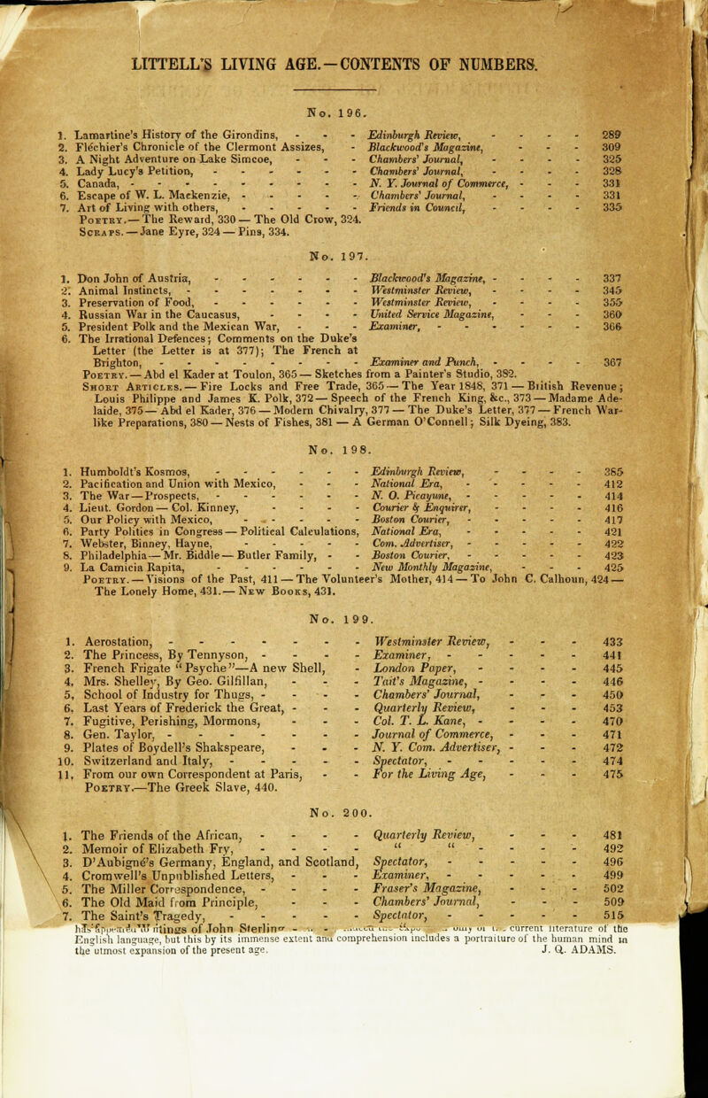 y LITTELL'S LIVING AGE. - CONTENTS OF NUMBERS. No. 196. 1. Lamartine's History of the Girondins, ... Edinburgh Review, .... 289 2. Flechier's Chronicle of the Clermont Assizes, - Blackwood's Magazine, ... 309 3. A Night Adventure on Lake Simcoe, ... Chambers' Journal, .... 325 4. Lady Lucy's Petition, ...... Chambers' Journal, .... 328 5. Canada, • - - - - - - - - N. Y. Journal of Commerce, • - - 331 6. Escape of W. L. Mackenzie, .... ... Chambers'Journal, - - - - 331 7. Art of Living with others, Friends in Council, .... 335 Poetry.—The Reward, 330 —The Old Crow, 324. Scea ps. — Jane Eyre, 324 — Pins, 334. No. 197. 1. Don John of Austria, ...... Blackwood's Magazine, .... 337 2'. Animal Instincts, ....... Westminster Review, . - - - 345 3. Preservation of Food, ...... Westminster Review, .... 355 4. Russian War in the Caucasus, .... United Service Magazine, ■ - - 360 5. President Polk and the Mexican War, - - - Examiner, ...... 3(,& 6. The Irrational Defences; Comments on the Duke's Letter (the Letter is at 377); The French at Brighton, - Examiner and Punch, .... 367 Poetry. —Abd el Kader at Toulon, 365 — Sketches from a Painter's Studio, 3S2. Short Articles. —Fire Locks and Free Trade, 365 —The Year 1848, 371 —Biitish Revenue; Louis Philippe and James K. Polk, 372—Speech of the French King, &c, 373 — Madame Ade- laide, 375—Abd el Kader, 376 — Modern Chivalry, 377 —The Duke's Letter, 377 —French War- like Preparations, 380 — Nests of Fishes, 381 — A German O'Connell; Silk Dyeing, 383. No. 198. 1. Humboldt's Kosmos, Edinburgh Review, .... 355 2. Pacification and Union with Mexico, - - - National Era, 412 3. The War — Prospects, N. 0. Picayune, 414 4. Lieut. Gordon—Col. Kinney, .... Courier St Enquirer, - - - - 416 5. Our Policy with Mexico, * - - - - Boston Courier, 417 6. Party Politics in Congress — Political Calculations, National Era, 421 7. Webster, Binney, Hayne, Com. Advertiser, ..... 422 S. Philadelphia—Mr. Biddle — Butler Family, - - Boston Courier, 423 9. La Camicia Rapita, ...... New Monthly Magazine, - - - 425 Poetry. — Visions of the Past, 411 — The Volunteer's Mother, 414 —To John C. Calhoun, 424 — The Lonely Home, 431.— New Books, 431. No. 199. 1. Aerostation, -...-. 2. The Princess, By Tennyson, - 3. French Frigate Psyche—A new Shell, 4. Mrs. Shelley, By Geo. Gilfillan, 5. School of Industry for Thugs, - - - 6. Last Years of Frederick the Great, - 7. Fugitive, Perishing, Mormons, 8. Gen. Taylor, 9. Plates of Boydell's Shakspeare, 10. Switzerland and Italy, - - - . 11, From our own Correspondent at Paris, Poetry.—The Greek Slave, 440. - Westminster Review, - Examiner, - London Paper, - Tail's Magazine, - - Chambers' Journal, Quarterly Review, . Col. T. L. Kane, - • Journal of Commerce, - N. Y. Com. Advertiser, - Spectator, - For the Living Age, No. 200. Quarterly Review, Spectator, Examiner, Fraser's Magazine, Chambers' Journal, Spectator, 433 441 445 446 450 453 470 471 472 474 475 The Friends of the African, .... Memoir of Elizabeth Fry, .... D'Aubignd's Germany, England, and Scotland, Cromwell's Unpublished Letters, ... The Miller Correspondence, - - - - The Old Maid from Principle, ... The Saint's Tragedy, ..... haVSp.pemi'uW ritines of John Sterling - .. - -■•■■ English language, but this by its immense extent anu comprehension includes a portraiture of the human mind in the utmost expansion of the present age. J. Q. ADAMS. 481 492 49G 499 502 509 515 iterature of tne