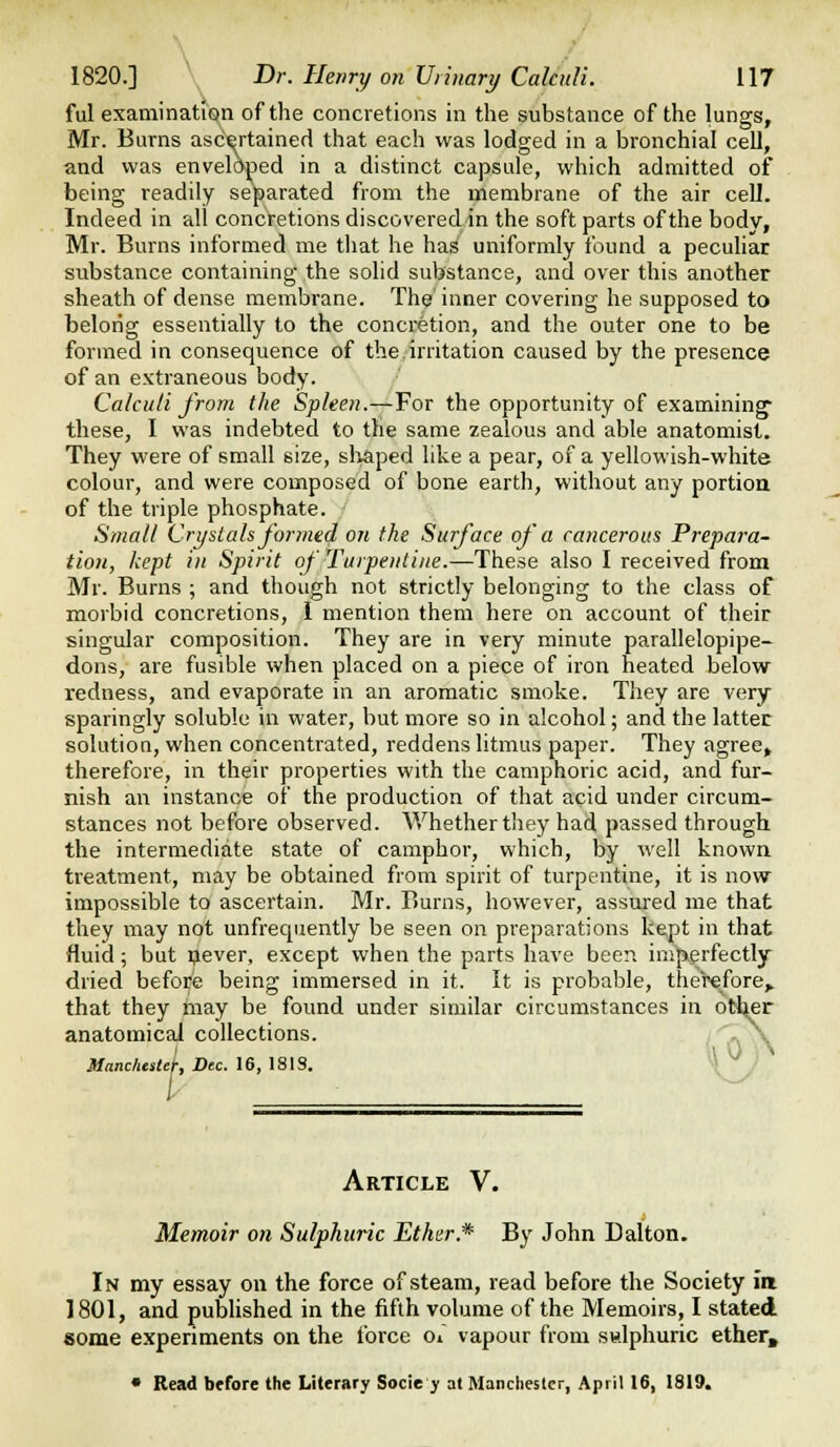 ful examinatiQn of the concretions in the substance of the lungs, Mr. Burns ascertained that each was lodged in a bronchial cell, and was enveloped in a distinct capsule, which admitted of being readily separated from the membrane of the air cell. Indeed in all concretions discovered in the soft parts of the body, Mr. Burns informed me that he has uniformly found a pecuhar substance containing the solid substance, and over this another sheath of dense membrane. The inner covering he supposed to belong essentially to the concretion, and the outer one to be formed in consequence of the irritation caused by the presence of an extraneous body. Calculi from the Spleen.—For the opportunity of examining- these, I was indebted to the same zealous and able anatomist. They were of small size, sliaped like a pear, of a yellowish-white colour, and were composed of bone earth, without any portion of the triple phosphate. Small Crystals formed on the Surface of a cancerous Prepai-a- tion, kept in Spirit of Turpentine.—These also I received from Mr. Burns ; and though not strictly belonging to the class of morbid concretions, 1 mention them here on account of their singular composition. They are in very minute parallelopipe- dons, are fusible when placed on a piece of iron heated below redness, and evaporate in an aromatic smoke. They are very sparingly soluble in water, but more so in alcohol; and the latter solution, when concentrated, reddens litmus paper. They agree, therefore, in their properties with the camphoric acid, and fur- nish an instance of the production of that acid under circum- stances not before observed. Whether they had passed through the intermediate state of camphor, which, by well known treatment, may be obtained from spirit of turpentine, it is now impossible to ascertain. Mr. Burns, however, assured me that they may not unfrequently be seen on preparations kept in that fluid; but pever, except when the parts have been imperfectly dried before being immersed in it. It is probable, therefore,, that they may be found under similar circumstances in otl^r anatomical collections. /''^ A k 0 y\ Manchestef, Dec. 16, 1819. / I- Article V. Memoir on Sulphuric Ethnr.* By John Dalton. In my essay on the force of steam, read before the Society ia 1801, and published in the fifth volume of the Memoirs, I stated some experiments on the force oi vapour from sudphuric ether, • Read before the Literary Socie y at Manchester, April 16, 1819,