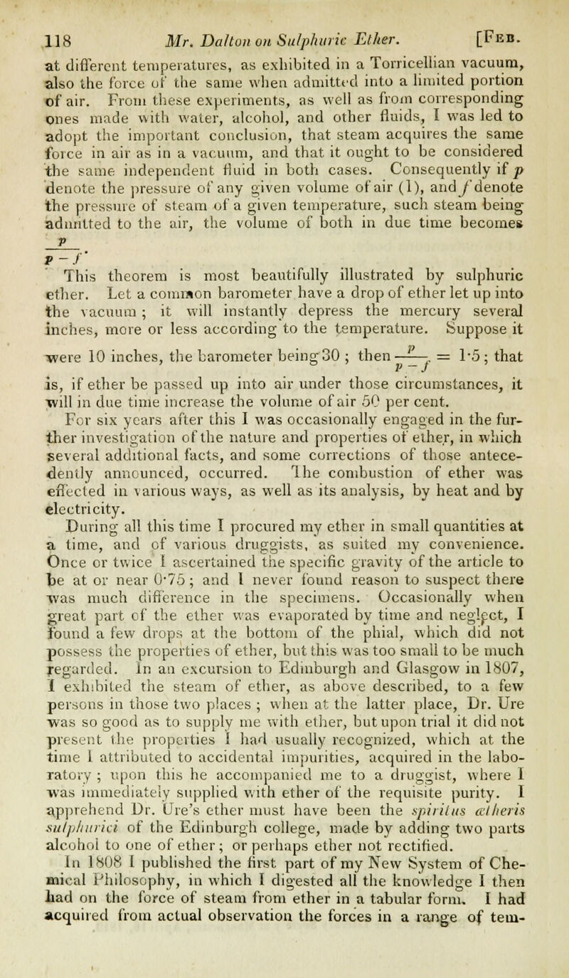 at different tenipeiatures, as exhibited in a Torricellian vacuum, also the force of the same when admitted into a limited portion of air. From tliese experiments, as well as from corresponding ones made with water, alcohol, and other fluids, I was led to adopt the important conclusion, that steam acquires the same force in air as in a vacuum, and that it ought to be considered the same independent fluid in both cases. Consequently if |> denote the pressure of any given volume of air (1), andy'denote the pressure of steam of a given temperature, such steam being iadnntted to the air, the volume of both in due time becomes V f-f This theorem is most beautifully illustrated by sulphuric ether. Let a common barometer have a drop of ether let up into the vacuum; it will instantly depress the mercury several inches, more or less according to the temperature. Suppose it •were 10 inches, the barometer being 30 ; then -. = 1-5; that is, if ether be passed up into air under those circumstances, it Tvill in due time increase the volume of air 50 per cent. For six years after this I was occasionally engaged in the fur- ther investigation of the nature and properties of ether, in which several additional facts, and some corrections of those antece- dently announced, occurred. Ihe combustion of ether was efl'ected in various ways, as well as its analysis, by heat and by electricity. During all this time I procured my ether in small quantities at a time, and of various druggists, as suited my convenience. Once or twice I ascertained the specific gravity of the article to te at or near 075; and I never found reason to suspect there was much difference in the specimens. Occasionally when great part of the ether was evaporated by time and neglect, I found a few drops at the bottom of the phial, which did not possess the properties of ether, but this was too small to be much yegarded. In an excursion to Edinburgh and Glasgow in 1807, 1 exhibited the steam of ether, as above described, to a few persons in those two places ; when at the latter place. Dr. Ure was so good as to supply me with ether, but upon trial it did not present the properties 1 had usually recognized, which at the time 1 attributed to accidental impurities, acquired in the labo- ratory ; upon this he accompanied me to a druggist, where I was iumiediately supplied with ether of the requisite purity. I £tpprehend Dr. Ore's ether must have been the spiriliis cElheris sulplinrid of the Edinburgh college, made by adding two parts alcohol to one of ether; or perhaps ether not rectified. In 1808 I published the first part of my New System of Che- mical Philosophy, in which I digested all the knowledge I tlien Lad on the force of steam from ether in a tabular form. I had acquired from actual observation the forces in a range of tein-