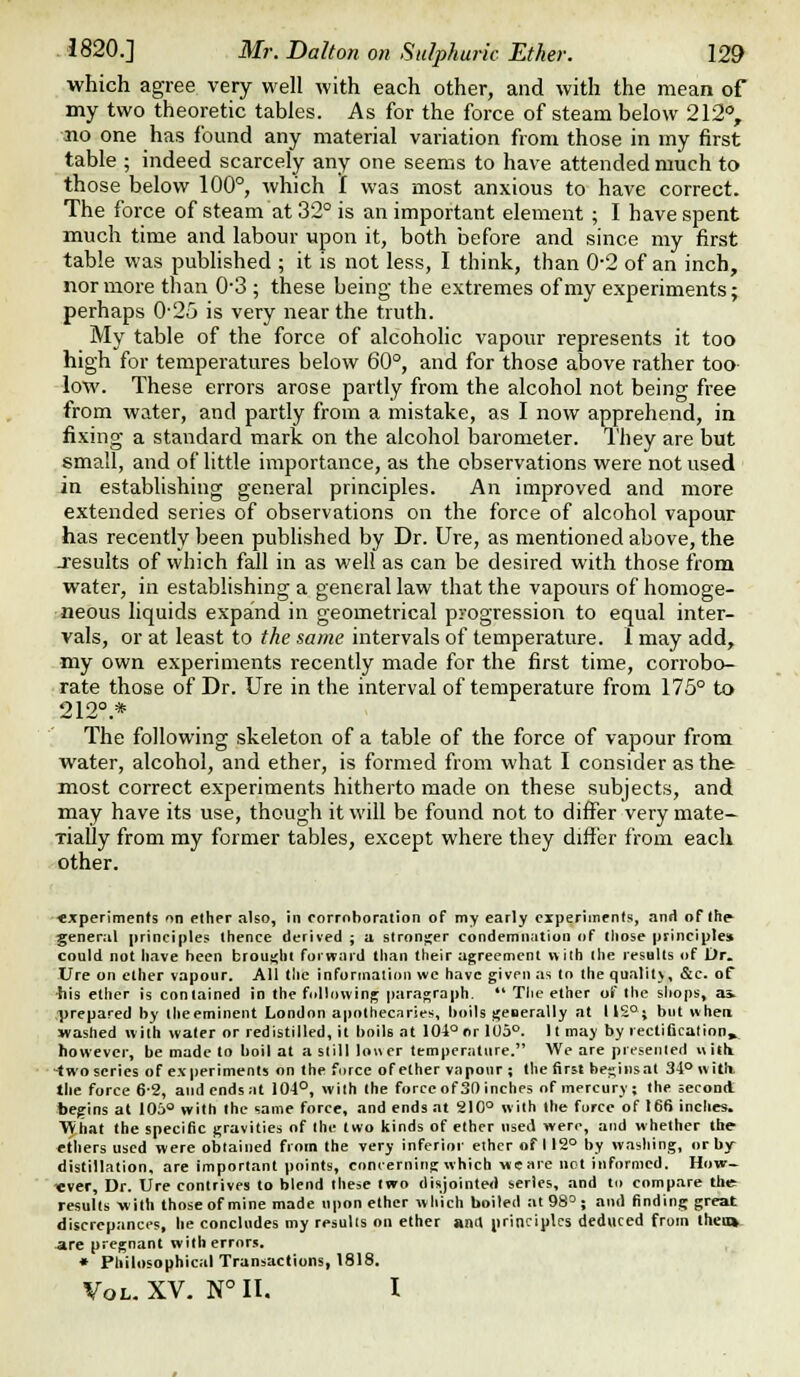 which agree very well with each other, and with the mean of my two theoretic tables. As for the force of steam below 212, no one has found any material variation from those in my first table ; indeed scarcely any one seems to have attended much to those below 100°, which f was most anxious to have correct. The force of steam at 32° is an important element ; I have spent much time and labour upon it, both before and since my first table was published ; it is not less, I think, than 0-2 of an inch, nor more than 0-3 ; these being the extremes of my experiments; perhaps 0'25 is very near the truth. My table of the force of alcoholic vapour represents it too high for temperatures below 60°, and for those above rather too low. These errors arose partly from the alcohol not being free from water, and partly from a mistake, as I now apprehend, in fixing a standard mark on the alcohol barometer. They are but small, and of little importance, as the observations were not used in establishing general principles. An improved and more extended series of observations on the force of alcohol vapour has recently been published by Dr. Ure, as mentioned above, the Jesuits of which fall in as well as can be desired with those from water, in establishing a general law that the vapours of homoge- neous liquids expand in geometrical progression to equal inter- vals, or at least to the same intervals of temperature. 1 may add, my own experiments recently made for the first time, corrobo- rate those of Dr. Ure in the interval of temperature from 175° to 212°.* The following skeleton of a table of the force of vapour from water, alcohol, and ether, is formed from what I consider as the most correct experiments hitherto made on these subjects, and may have its use, though it will be found not to differ very mate- riaUy from my former tables, except where they differ from each other. ■experiments on ether also, in corroboration of my early oiperiinents, and of the general principles thence derived ; a stronjjer condemnation of Iliose principles could not have been brought forward than their agreement with the results of Dr. Ure on ether vapour. AH tlie information \vc have given .as to the qualitv, &c. of ■his ether is contained in the following paragraph.  Tlie ether of the sliops, as. .■prepared by tjieeminent London apothecaries, boils geDerally at liS°; but when washed with wafer or redistilled, it boils at 104° or 1U5°. It may by rectification, however, be made to boil at a still lower temperature. We are presented hIiIi -two scries of experiments on the force of ether vapour ; the first begins at 34° witli the force 6-2, and ends at 104°, with the force of 30 inches of mercury; the second begins at 105° with the same force, and ends at 210° with the force of 166 inches. ■yVhat the specific gravities of the two kinds of ether used were, and whether the- ethers used were obtained from the very inferior elhcr of 112° by washing, or by- distillation, are important points, concerning which wieare not informed. How- ever, Dr. Ure contrives to blend these two disjointed series, and to compare the results -with those of mine made upon elhcr wliich boiled at 98° ; and finding great discrepances, he concludes my resulis on ether anit principles deduced from theti»- -are pregnant with errors. , • Philosophical Transactions, 1818, Vol. XV. N° H, I