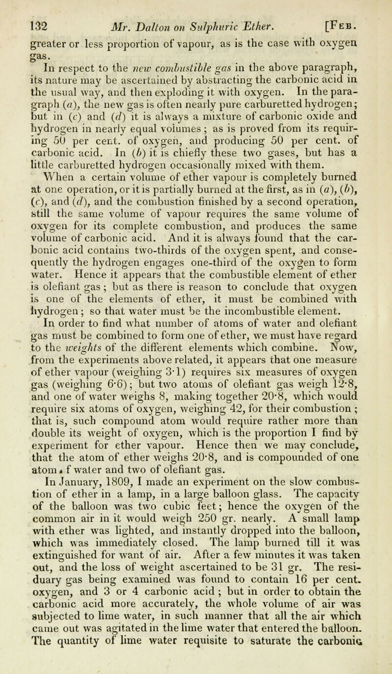 greater or less proportion of vapour, as is the case with oxygen gas. In respect to the neiv cojubiistibk gas in the above paragraph, its nature may be ascertained by abstracting the carbonic acid ia the usual wny, and then exploding it with oxygen. In the para- graph (a), the new gas is often nearly pure carburetted hydrogen; but in (c) and (d) it is always a mixture of carbonic oxide and hydrogen in nearly equal volumes ; as is proved from its requir- ing 60 per cent, of oxygen, and producing 50 per cent, of carbonic acid. In (b) it is chiefly these two gases, but has a little carburetted hydrogen occasionally mixed with them. When a certain volume of ether vapour is completely burned at one operation, or it is partially burned at the first, as in (a), {b), (t), and (f/), and the combustion finished by a second operation, still the same volume of vapour requires the same volume of oxygen for its complete combustion, and produces the same volume of carbonic acid. And it is always ibund that the car- bonic acid contains two-thirds of the oxygen spent, and conse- quently the hydrogen engages one-third of the oxygen to form water. Hence it appears that the combustible element of ether is olefiant gas; but as there is reason to conclude that oxygen is one of the elements of ether, it must be combined with liydrogen; so that water must be the incombustible element. In order to find what number of atoms of water and olefiant gas must be combined to form one of ether, we must have regard to the iceights of the different elements which combine. Now, from the experiments above related, it appears that one measure of ether vapour (weighing 3-1) requires six measures of oxygen gas (weighing 6-6); but two atoms of olefiant gas weigh 12'8, and one of water weighs 8, making together 20'8, which would require six atoms of oxygen, weighing 42, for their combustion ; that is, such compound atom would require rather more than double its weight of oxygen, which is the proportion I find by experiment for ether vapour. Hence then we may conclude, that the atom of ether weighs 20'8, and is compounded of one atom* f water and two of olefiant gas. In January, 1809, I made an experiment on the slow combus- tion of ether in a lamp, in a large balloon glass. The capacity of the balloon was two cubic feet; hence the oxygen of the common air in it would weigh 250 gr. nearly. A small lamp with ether was lighted, and instantly dropped into the balloon, which was immediately closed. The lamp burned till it was extinguished for want of air. After a few minutes it was taken out, and the loss of weight ascertained to be 31 gr. The resi- duary gas being examined was found to contain 16 per cent, oxygen, and 3 or 4 carbonic acid ; but in order to obtain the carbonic acid more accurately, the whole volume of air was subjected to lime water, in such manner that all the air which came out was agitated in the lime water that entered the balloon. The quantity of lime water requisite to saturate the carbonid