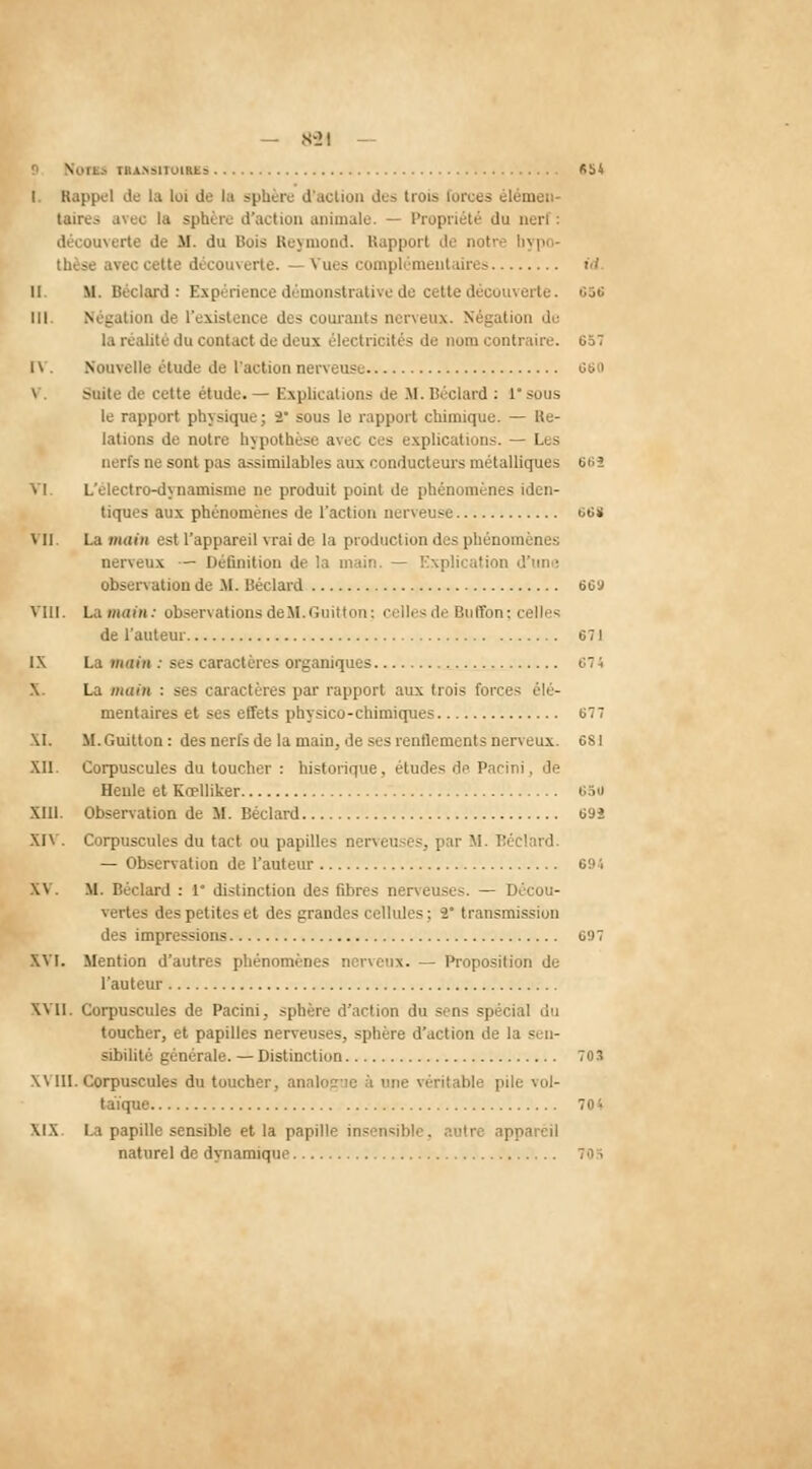 — 8-21 — \i, rujisiToius «54 I Rappel de la loi de la sphère d'action des troi- îuen- taires avec la sphère d'action animale. du nerf: découverte de M. du Bois Reymond. Rapport de notre hypo- thèse avec cette découverte. - Vues i omplémentaires id. il. M. Licclanl : Expérience démonstrative de cette d 656 III. Négation de l'existence des courants nerveux. Négation du la realite du contact de deux électricités de nom contraire. 657 IV. Nouvelle étude de l'action nerveuse 66i> V. Suite de cette étude.— explications de M.Béclard : 1 sous le rapport physique; 2 sous le rapport chimique. — Re- lations de notre hypothèse avec ces explications. — Les nerfs ne sont pas assimilables aux conducteurs métalliques 6t;î VI. L'électro-dynamisme ne produit point de phénomènes iden- tiques aux phénomènes de l'action neri eu-c 668 VII. La main est l'appareil vrai de la production des phénomènes nerveux — Définition de la main. — Explication d'une observation de M. Béclard 669 Vin. La main: observations deH.Guitton; celles de Bu Son; celle! de l'auteur 671 IX La main : ses caractères organiques  X. La main : se* caractères par rapport aux trois forces élé- mentaires et ses effets physico-chimiques 677 XI. M. Guitton : des nerfs de la main, de ses renflements nerveux. 681 XII. Corpuscules du toucher : historique, études de Paeini, de Heule et Kœlliker 6S0 XIII. Observation de XI. Béclard 69î XIV. Corpuscules du tact ou papilles nerveuses, par M. T:é ! ■■' — Observation de l'auteur 69<i X\ M. Béclard : 1* distinction des fibres nerveuses. — Décou- vertes des petites et des grandes cellules; 2 transmission des impressions 697 XVI. Mention d'autres phénomènes nerveux. — Proposition de l'auteur XVII. Corpuscules de Paeini, sphère d'action du sens spécial du toucher, et papilles nerveuses, sphère d'action de la sen- sibilité générale. — Distinction 703 XVIII. Corpuscules du toucher, analogue à une véritable pile vol- taïque 704 XIX La papille sensible et la papille insensible, autre ap] naturel de dynamique 708