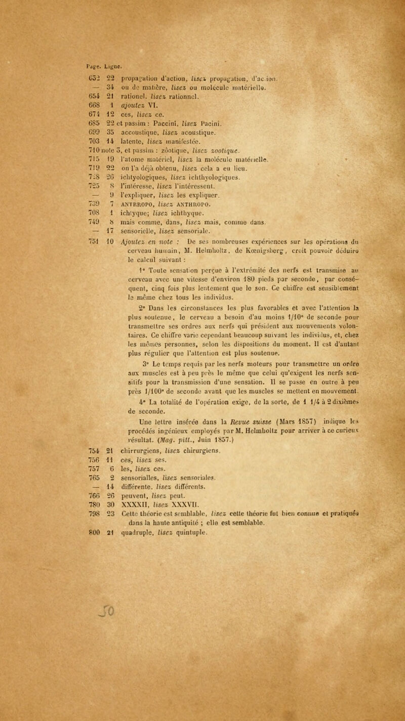 Page. Ligno. 63-2 22 — 34 654 21 668 1 675 12 6S5 22 cl C99 35 7U3 14 710. îute 5, 715 19 7111 22 7.S 20 : 725 8 — y 739 7 708 i i 74'J 8 l — 17 7SI 10 . propagation d'action, lise* propagation, d'ac.ion. ou de matière, lisez ou molécule matérielle. rationcl. lises rationnel. ajoute. VI. ces, lisez ce. passim: Paccini, lisez l'acini. accoustiquo, lisez acoustique, latenic, lisez manifestée. issiui : zùotique, lisez zootique. l'atome matériel, lise* la molécule matérielle. on l'a déjà obtenu. Usez cela a eu lieu, iehlyologiques, lisez ichthyologiques. l'intéresse, lisez l'intéressent. l'expliquer, lisez les expliquer. ANTP.ROPO, lisez ANTHROPO. ichiyque; lisez ichthyque. mais comme, dans, lisez- mais, comme dans. sensorielle, lisez sensoriale. Ajoutez en noie : De ses nombreuses expériences sur les opérations du cerveau humain, M. Helmlioltz, de Kcenig-sberg, croit pouvoir déduira le calcul suivant : 1° Toute sensation perçue à l'extrémité des nerfs est transmise au cerveau avec une vitesse d'environ 180 pieds par secondo, par consé- quent, cinq fois plus lentement que le son. Ce chiffre est sensiblement le même chez tous les individus. 2* Dans les circonslances les plus favorables et avec l'attention la plus soutenue, le cerveau a besoin d'au moins 1/10° de seconde pour transmettre ses ordres aux nerfs qui président aux mouvements volon- taires. Ce chiffre varie cependant beaucoup suivant les individus, et, chez les mêmes personnes, selon les dispositions du moment. 11 est d'autant plus régulier que l'attention est plus soutenue. 3 Le temps requis par les nerfs moteurs pour transmettre un ordro aux muscles est à peu près le même que celui qu'exigent les nerfs sen- 6itifs pour la transmission d'une sensation. 11 se passe en outre à peu près 1/100' de seconde avant que les muscles se mettent en mouvement. 4 La totalité de l'opération exige, de la sorte, de i 1/4 à 2 dixième» de seconde. Une lettre insérée dans la Revue suisse (Mars 1857) indique le* procédés ingénieux employés par M. Helmlioltz pour arriver à ce curieux résultat. (Mag. pitt., Juin 1857.) chirrurgiens, lisez chirurgiens. ces, lisez ses. les, lisez ces. sensorialles, lisez sensoriales. différente, lises différents. peuvent, lisez peut. XXXXII, lisez XXXVII. Cette théorie est semblable, lises cette théorie fut bien connue et pratiqué* dans la haute antiquité ; elle est semblable. R00 21 quadruple, lisez quintuple. 754 21 756 H 757 6 765 2 _ 14 766 26 780 30 798 23