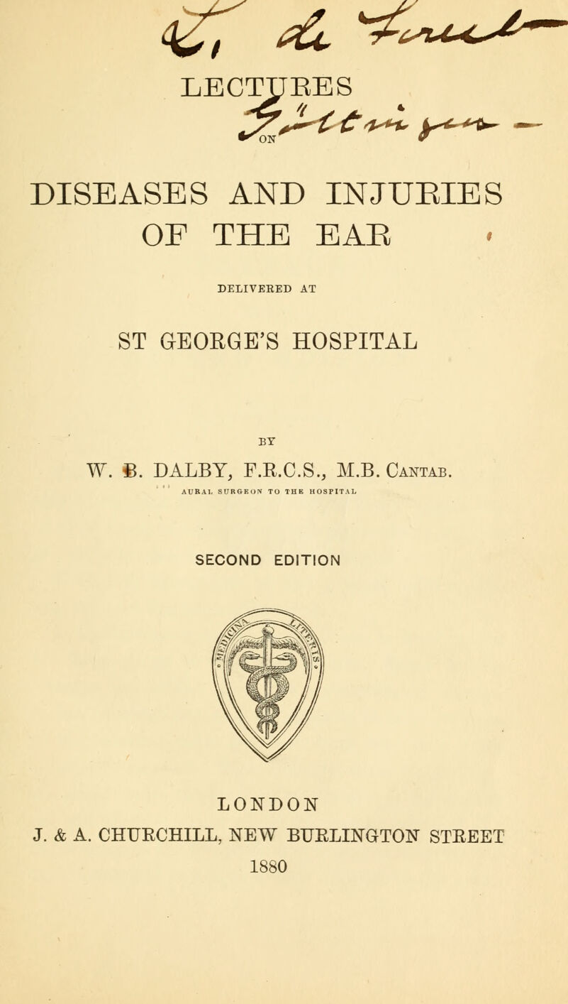 <£; & ^<^u*lJ~- LBCTyEES «^ DISEASES AND INJURIES OF THE EAR DELIVEEED AT ST GEORGE'S HOSPITAL BY W. §B. DALBY, F.R.C.S., M.B. Cantab. AURAL SURGEON TO THE HOSPITAL SECOND EDITION LONDON J. & A. CHUECHILL, NEW BUELINGTON STEEET 1880