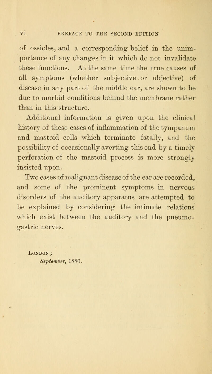 of ossicles, and a corresponding belief in the unim- portance of any changes in it which do not invalidate these functions. At the same time the true causes of all symptoms (whether subjective or objective) of disease in any part of the middle ear, are shown to be due to morbid conditions behind the membrane rather than in this structure. Additional information is given upon the clinical history of these cases of inflammation of the tympanum and mastoid cells which terminate fatally, and the possibility of occasionally averting this end by a timely perforation of the mastoid process is more strongly insisted upon. Two cases of malignant disease of the ear are recorded, and some of the prominent symptoms in nervous disorders of the auditory apparatus are attempted to be explained by considering the intimate relations which exist between the auditory and the pneumo- gastric nerves. London ; September, 1880.