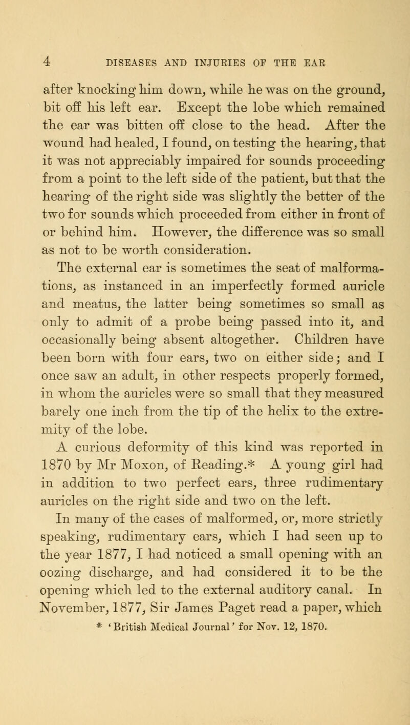 after knocking him down, while he was on the ground, bit off his left ear. Except the lobe which remained the ear was bitten off close to the head. After the wound had healed, I found, on testing the hearing, that it was not appreciably impaired for sounds proceeding from a point to the left side of the patient, but that the hearing of the right side was slightly the better of the two for sounds which proceeded from either in front of or behind him. However, the difference was so small as not to be worth consideration. The external ear is sometimes the seat of malforma- tions, as instanced in an imperfectly formed auricle and meatus, the latter being sometimes so small as only to admit of a probe being passed into it, and occasionally being absent altogether. Children have been born with four ears, two on either side; and I once saw an adult, in other respects properly formed, in whom the auricles were so small that they measured barely one inch from the tip of the helix to the extre- mity of the lobe. A curious deformity of this kind was reported in 1870 by Mr Moxon, of Reading.* A young girl had in addition to two perfect ears, three rudimentary auricles on the right side and two on the left. In many of the cases of malformed, or, more strictly speaking, rudimentary ears, which I had seen up to the year 1877, I had noticed a small opening with an oozing discharge, and had considered it to be the opening which led to the external auditory canal. In November, 1877, Sir James Paget read a paper, which * 'British Medical Journal' for Nov. 12, 1870.