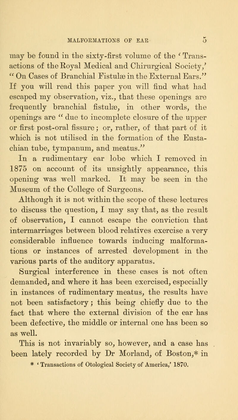 MALFORMATIONS OF EAR O may be found in the sixty-first volume of the c Trans- actions of the Royal Medical and Chirurgical Society/  On Cases of Branchial Fistulas in the External Ears. If you will read this paper you will find what had escaped my observation, viz., that these openings are frequently branchial fistulas, in other words, the openings are  due to incomplete closure of the upper or first post-oral fissure; or, rather, of that part of it which is not utilised in the formation of the Eusta- chian tube, tympanum, and meatus. In a rudimentary ear lobe which I removed in 1875 on account of its unsightly appearance, this opening was well marked. It may be seen in the Museum of the College of Surgeons. Although it is not within the scope of these lectures to discuss the question, I may say that, as the result of observation, I cannot escape the conviction that intermarriages between blood relatives exercise a very considerable influence towards inducing malforma- tions or instances of arrested development in the various parts of the auditory apparatus. Surgical interference in these cases is not often demanded, and where it has been exercised, especially in instances of rudimentary meatus, the results have not been satisfactory; this being chiefly due to the fact that where the external division of the ear has been defective, the middle or internal one has been so as well. This is not invariably so, however, and a case has been lately recorded by Dr Morland, of Boston,* in * ' Transactions of Otological Society of America,' 1870.