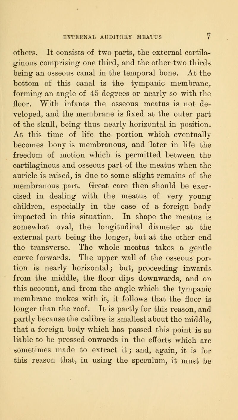 others. It consists of two parts, the external cartila- ginous comprising one third, and the other two thirds being an osseous canal in the temporal bone. At the bottom of this canal is the tympanic membrane, forming an angle of 45 degrees or nearly so with the floor. With infants the osseous meatus is not de- veloped, and the membrane is fixed at the outer part of the skull, being thus nearly horizontal in position. At this time of life the portion which eventually becomes bony is membranous, and later in life the freedom of motion which is permitted between the cartilaginous and osseous part of the meatus when the auricle is raised, is due to some slight remains of the membranous part. Great care then should be exer- cised in dealing with the meatus of very young children, especially in the case of a foreign body impacted in this situation. In shape the meatus is somewhat oval, the longitudinal diameter at the external part being the longer, but at the other end the transverse. The whole meatus takes a gentle curve forwards. The upper wall of the osseous por- tion is nearly horizontal; but, proceeding inwards from the middle, the floor dips downwards, and on this account, and from the augle which the tympanic membrane makes with it, it follows that the floor is longer than the roof. It is partly for this reason, and partly because the calibre is smallest about the middle, that a foreign body which has passed this point is so liable to be pressed onwards in the efforts which are sometimes made to extract it; and, again, it is for this reason that, in using the speculum, it must be