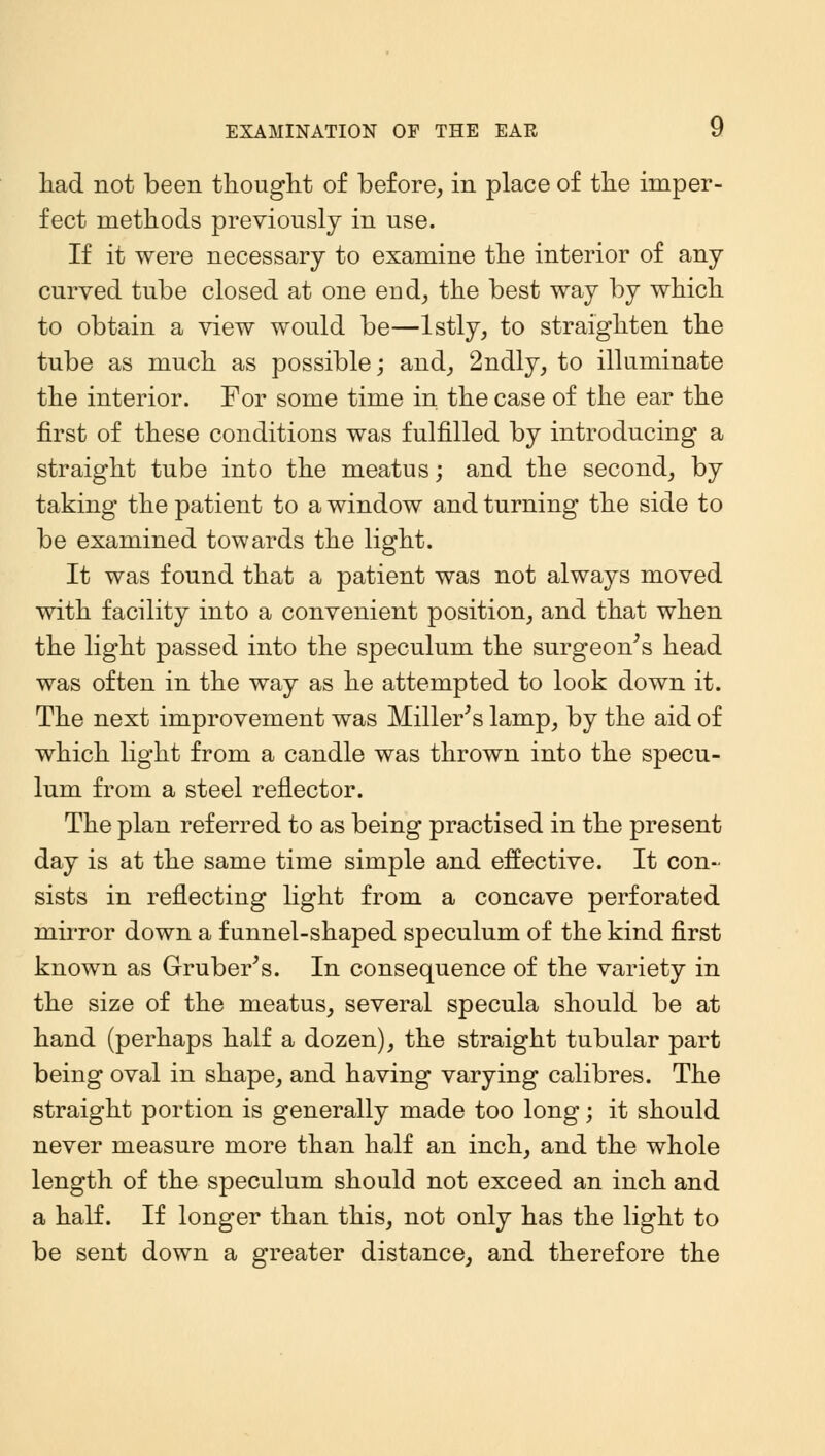 had not been thought of before, in place of the imper- fect methods previously in use. If it were necessary to examine the interior of any curved tube closed at one end, the best way by which to obtain a view would be—lstly, to straighten the tube as much as possible; and, 2ndly, to illuminate the interior. For some time in the case of the ear the first of these conditions was fulfilled by introducing a straight tube into the meatus; and the second, by taking the patient to a window and turning the side to be examined towards the light. It was found that a patient was not always moved with facility into a convenient position, and that when the light passed into the speculum the surgeon's head was often in the way as he attempted to look down it. The next improvement was Miller's lamp, by the aid of which light from a candle was thrown into the specu- lum from a steel reflector. The plan referred to as being practised in the present day is at the same time simple and effective. It con- sists in reflecting light from a concave perforated mirror down a funnel-shaped speculum of the kind first known as Gruber's. In consequence of the variety in the size of the meatus, several specula should be at hand (perhaps half a dozen), the straight tubular part being oval in shape, and having varying calibres. The straight portion is generally made too long; it should never measure more than half an inch, and the whole length of the speculum should not exceed an inch and a half. If longer than this, not only has the light to be sent down a greater distance, and therefore the