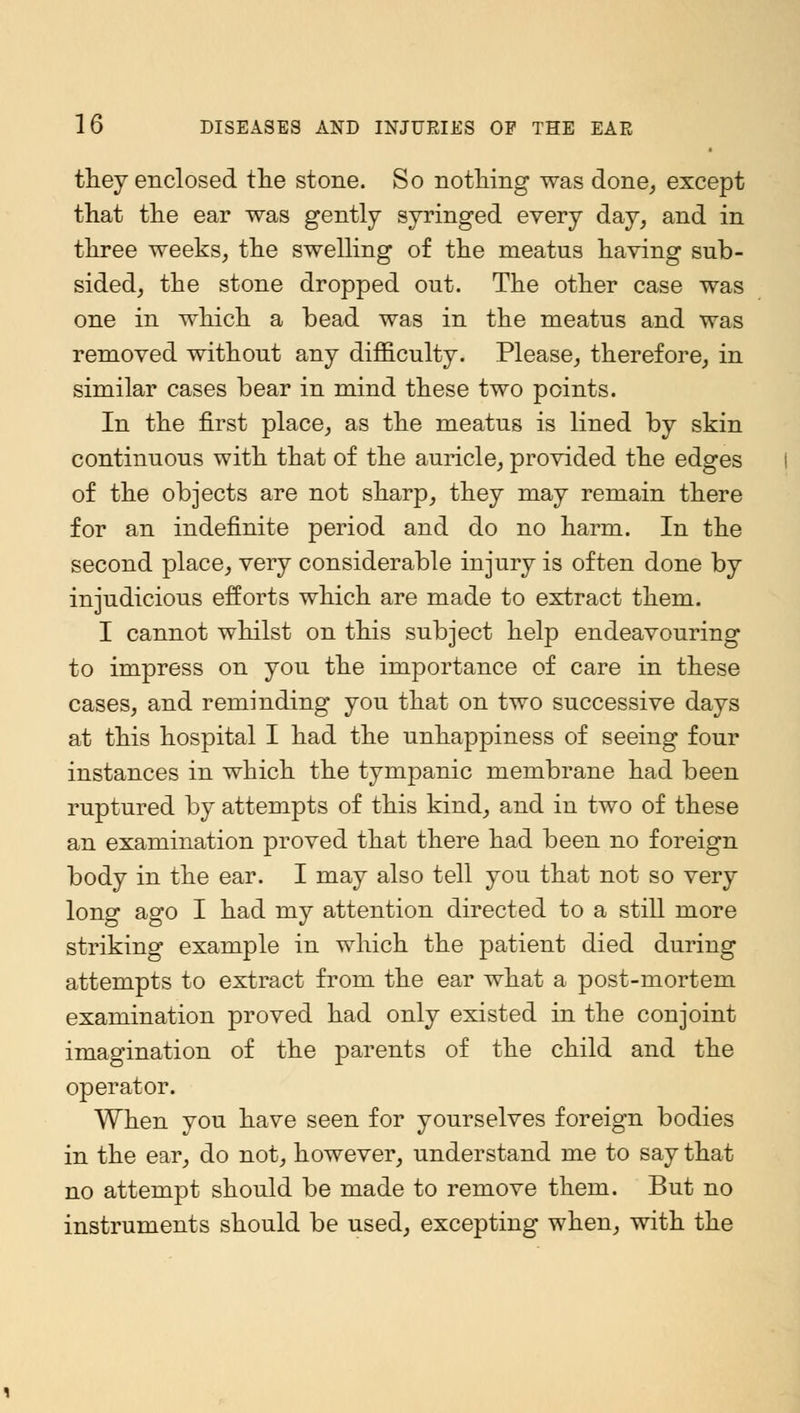 they enclosed the stone. So nothing was done, except that the ear was gently syringed every day, and in three weeks, the swelling of the meatus having sub- sided, the stone dropped out. The other case was one in which a bead was in the meatus and was removed without any difficulty. Please, therefore, in similar cases bear in mind these two points. In the first place, as the meatus is lined by skin continuous with that of the auricle, provided the edges of the objects are not sharp, they may remain there for an indefinite period and do no harm. In the second place, very considerable injury is often done by injudicious efforts which are made to extract them. I cannot whilst on this subject help endeavouring to impress on you the importance of care in these cases, and reminding you that on two successive days at this hospital I had the unhappiness of seeing four instances in which the tympanic membrane had been ruptured by attempts of this kind, and in two of these an examination proved that there had been no foreign body in the ear. I may also tell you that not so very long ago I had my attention directed to a still more striking example in which the patient died during attempts to extract from the ear what a post-mortem examination proved had only existed in the conjoint imagination of the parents of the child and the operator. When you have seen for yourselves foreign bodies in the ear, do not, however, understand me to say that no attempt should be made to remove them. But no instruments should be used, excepting when, with the