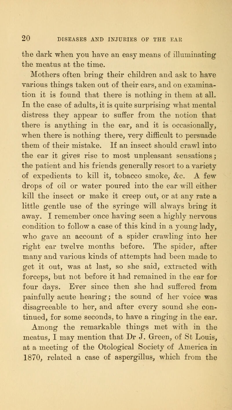 the dark when you have an easy means of illuminating the meatus at the time. Mothers often bring their children and ask to have various things taken out of their ears, and on examina- tion it is found that there is nothing in them at all. In the case of adults, it is quite surprising what mental distress they appear to suffer from the notion that there is anything in the ear, and it is occasionally, when there is nothing there, very difficult to persuade them of their mistake. If an insect should crawl into the ear it gives rise to most unpleasant sensations; the patient and his friends generally resort to a variety of expedients to kill it, tobacco smoke, &c. A few drops of oil or water poured into the ear will either kill the insect or make it creep out, or at any rate a little gentle use of the syringe will always bring it away. I remember once having seen a highly nervous condition to follow a case of this kind in a young lady, who gave an account of a spider crawling into her right ear twelve months before. The spider, after many and various kinds of attempts had been made to get it out, was at last, so she said, extracted with forceps, but not before it had remained in the ear for four days. Ever since then she had suffered from painfully acute hearing; the sound of her voice was disagreeable to her, and after every sound she con- tinued, for some seconds, to have a ringing in the ear. Among the remarkable things met with in the meatus, I may mention that Dr J. Green, of St Louis, at a meeting of the Otological Society of America in 1870, related a case of aspergillus, which from the
