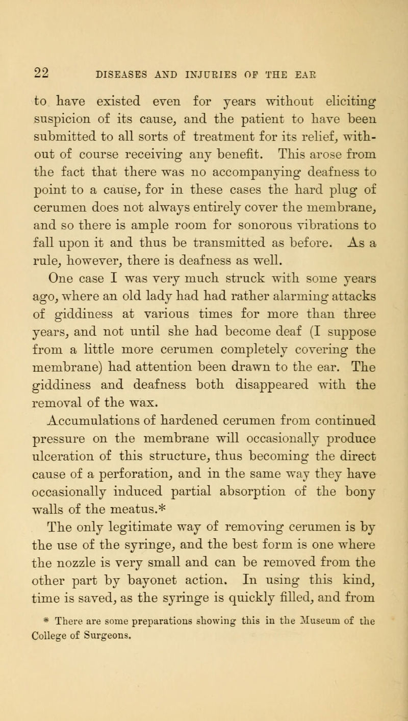 to have existed even for years without eliciting suspicion of its cause, and the patient to have been submitted to all sorts of treatment for its relief, with- out of course receiving any benefit. This arose from the fact that there was no accompanying deafness to point to a cause, for in these cases the hard plug of cerumen does not always entirely cover the membrane, and so there is ample room for sonorous vibrations to fall upon it and thus be transmitted as before. As a rule, however, there is deafness as well. One case I was very much struck with some years ago, where an old lady had had rather alarming attacks of giddiness at various times for more than three years, and not until she had become deaf (I suppose from a little more cerumen completely covering the membrane) had attention been drawn to the ear. The giddiness and deafness both disappeared with the removal of the wax. Accumulations of hardened cerumen from continued pressure on the membrane will occasionally produce ulceration of this structure, thus becoming the direct cause of a perforation, and in the same way they have occasionally induced partial absorption of the bony walls of the meatus.* The only legitimate way of removing cerumen is by the use of the syringe, and the best form is one where the nozzle is very small and can be removed from the other part by bayonet action. In using this kind, time is saved, as the syringe is quickly filled, and from * There are some preparations showing this in the Museum of the College of Surgeons,