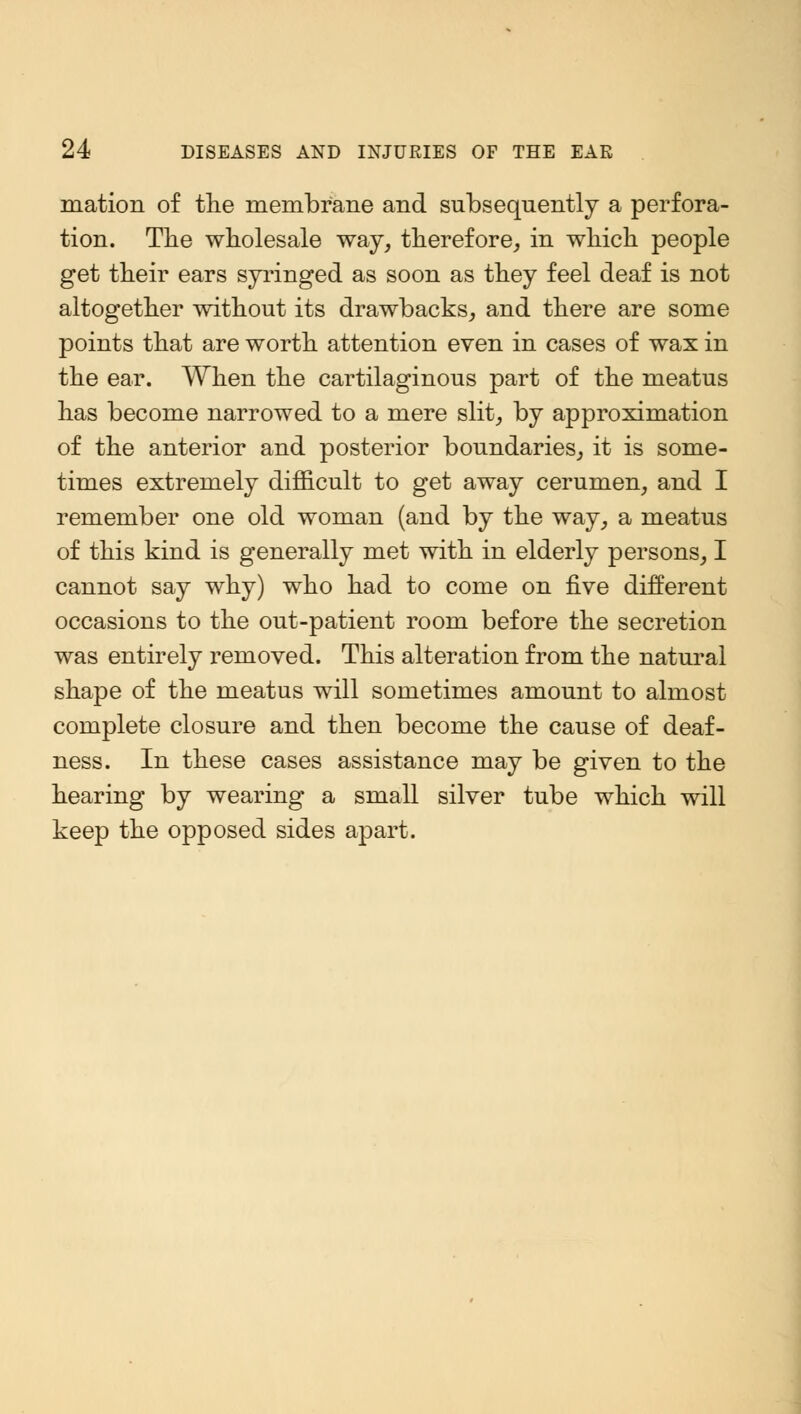 mation of the membrane and subsequently a perfora- tion. The wholesale way, therefore, in which people get their ears syringed as soon as they feel deaf is not altogether without its drawbacks, and there are some points that are worth attention even in cases of wax in the ear. When the cartilaginous part of the meatus has become narrowed to a mere slit, by approximation of the anterior and posterior boundaries, it is some- times extremely difficult to get away cerumen, and I remember one old woman (and by the way, a meatus of this kind is generally met with in elderly persons, I cannot say why) who had to come on five different occasions to the out-patient room before the secretion was entirely removed. This alteration from the natural shape of the meatus will sometimes amount to almost complete closure and then become the cause of deaf- ness. In these cases assistance may be given to the hearing by wearing a small silver tube which will keep the opposed sides apart.