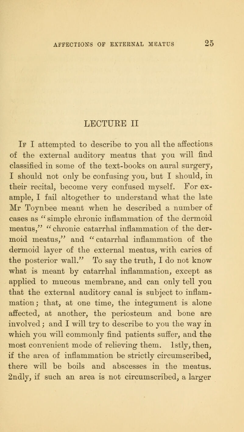 LECTURE II If I attempted to describe to you all trie affections of the external auditory meatus that you will find classified in some of the text-books on aural surgery, I should not only be confusing you, but I should,, in their recital, become very confused myself. For ex- ample, I fail altogether to understand what the late Mr Toynbee meant when he described a number of cases as  simple chronic inflammation of the dermoid meatus   chronic catarrhal inflammation of the der- moid meatus/' and catarrhal inflammation of the dermoid layer of the external meatus, with caries of the posterior wall. To say the truth, I do not know what is meant by catarrhal inflammation, except as applied to mucous membrane, and can only tell you that the external auditory canal is subject to inflam- mation; that, at one time, the integument is alone affected, at another, the periosteum and bone are involved; and I will try to describe to you the way in which you will commonly find patients suffer, and the most convenient mode of relieving them, lstly, then, if the area of inflammation be strictly circumscribed, there will be boils and abscesses in the meatus. 2ndly, if such an area is not circumscribed, a larger