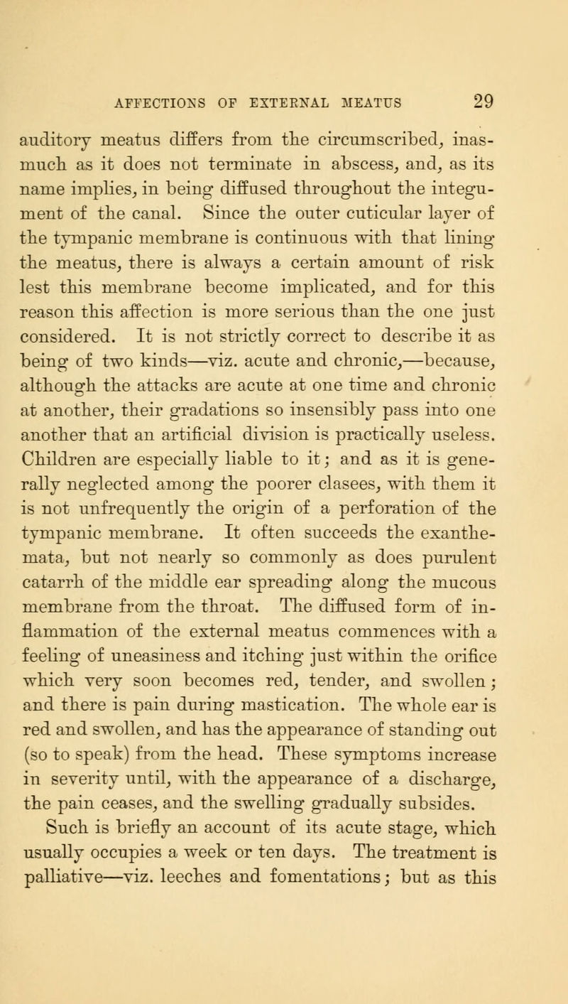 auditory meatus differs from the circumscribed, inas- much as it does not terminate in abscess, and, as its name implies, in being diffused throughout the integu- ment of the canal. Since the outer cuticular layer of the tympanic membrane is continuous with that lining the meatus, there is always a certain amount of risk lest this membrane become implicated, and for this reason this affection is more serious than the one just considered. It is not strictly correct to describe it as being of two kinds—viz. acute and chronic,—because, although the attacks are acute at one time and chronic at another, their gradations so insensibly pass into one another that an artificial division is practically useless. Children are especially liable to it; and as it is gene- rally neglected among the poorer clasees, with them it is not unfrequently the origin of a perforation of the tympanic membrane. It often succeeds the exanthe- mata, but not nearly so commonly as does purulent catarrh of the middle ear spreading along the mucous membrane from the throat. The diffused form of in- flammation of the external meatus commences with a feeling of uneasiness and itching just within the orifice which very soon becomes red, tender, and swollen; and there is pain during mastication. The whole ear is red and swollen, and has the appearance of standing out (so to speak) from the head. These symptoms increase in severity until, with the appearance of a discharge, the pain ceases, and the swelling gradually subsides. Such is briefly an account of its acute stage, which usually occupies a week or ten days. The treatment is palliative—viz. leeches and fomentations; but as this
