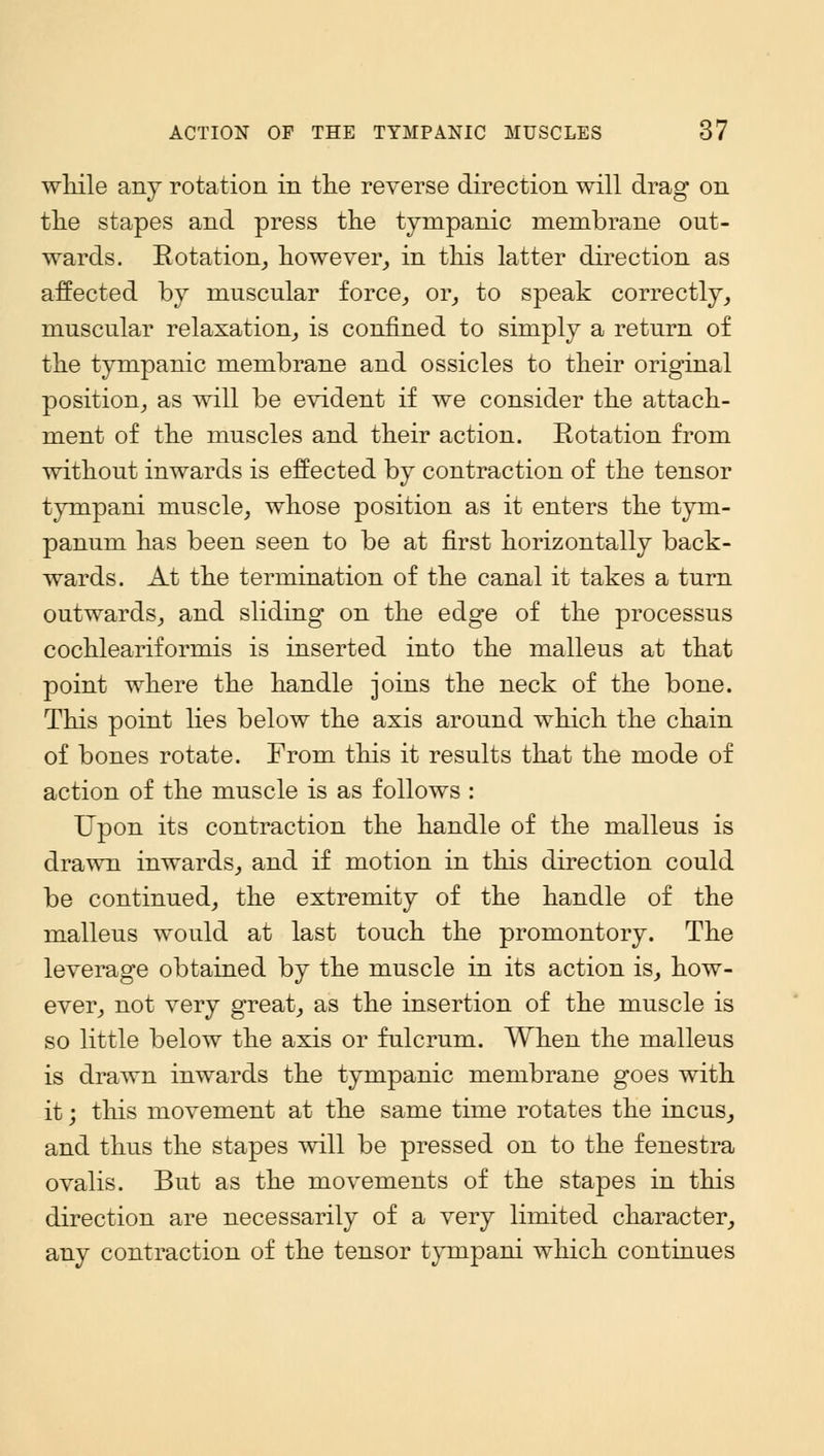 while any rotation in the reverse direction will drag on the stapes and press the tympanic membrane out- wards. Rotation, however, in this latter direction as affected by mnscnlar force,, or, to speak correctly, muscular relaxation, is confined to simply a return of the tympanic membrane and ossicles to their original position, as will be evident if we consider the attach- ment of the muscles and their action. Rotation from without inwards is effected by contraction of the tensor tympani muscle, whose position as it enters the tym- panum has been seen to be at first horizontally back- wards. At the termination of the canal it takes a turn outwards, and sliding on the edge of the processus cochleariformis is inserted into the malleus at that point where the handle joins the neck of the bone. This point lies below the axis around which the chain of bones rotate. From this it results that the mode of action of the muscle is as follows : Upon its contraction the handle of the malleus is drawn inwards, and if motion in this direction could be continued, the extremity of the handle of the malleus would at last touch the promontory. The leverage obtained by the muscle in its action is, how- ever, not very great, as the insertion of the muscle is so little below the axis or fulcrum. When the malleus is drawn inwards the tympanic membrane goes with it; this movement at the same time rotates the incus, and thus the stapes will be pressed on to the fenestra ovalis. But as the movements of the stapes in this direction are necessarily of a very limited character, any contraction of the tensor tympani which continues