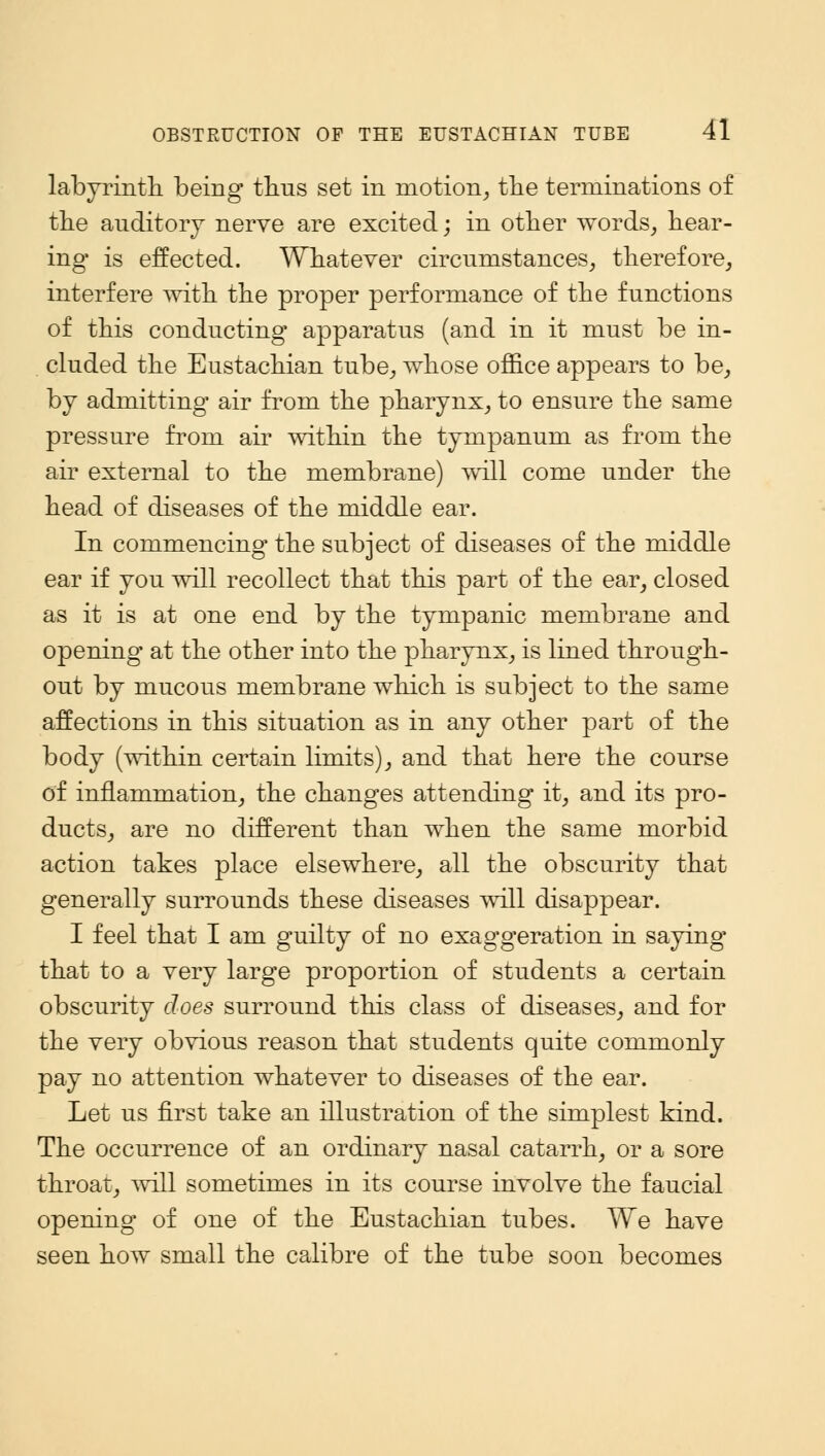 labyrinth being thus set in motion, the terminations of the auditory nerve are excited; in other words, hear- ing is effected. Whatever circumstances, therefore, interfere with the proper performance of the functions of this conducting apparatus (and in it must be in- cluded the Eustachian tube, whose office appears to be, by admitting air from the pharynx, to ensure the same pressure from air within the tympanum as from the air external to the membrane) will come under the head of diseases of the middle ear. In commencing the subject of diseases of the middle ear if you will recollect that this part of the ear, closed as it is at one end by the tympanic membrane and opening at the other into the pharynx, is lined through- out by mucous membrane which is subject to the same affections in this situation as in any other part of the body (within certain limits), and that here the course of inflammation, the changes attending it, and its pro- ducts, are no different than when the same morbid action takes place elsewhere, all the obscurity that generally surrounds these diseases will disappear. I feel that I am guilty of no exaggeration in saying that to a very large proportion of students a certain obscurity does surround this class of diseases, and for the very obvious reason that students quite commonly pay no attention whatever to diseases of the ear. Let us first take an illustration of the simplest kind. The occurrence of an ordinary nasal catarrh, or a sore throat, will sometimes in its course involve the faucial opening* of one of the Eustachian tubes. We have seen how small the calibre of the tube soon becomes