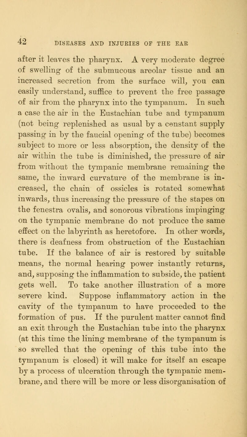 after it leaves the pharynx. A very moderate degree of swelling of the submucous areolar tissue and an increased secretion from the surface will, you can easily understand, suffice to prevent the free passage of air from the pharynx into the tympanum. In such a case the air in the Eustachian tube and tympanum (not being replenished as usual by a constant supply passing in by the faucial opening of the tube) becomes subject to more or less absorption, the density of the air within the tube is diminished, the pressure of air from without the tympanic membrane remaining the same, the inward curvature of the membrane is in- creased, the chain of ossicles is rotated somewhat inwards, thus increasing the pressure of the stapes on the fenestra ovalis, and sonorous vibrations impinging on the tympanic membrane do not produce the same effect on the labyrinth as heretofore. In other words, there is deafness from obstruction of the Eustachian tube. If the balance of air is restored by suitable means, the normal hearing power instantly returns, and, supposing the inflammation to subside, the patient gets well. To take another illustration of a more severe kind. Suppose inflammatory action in the cavity of the tympanum to have proceeded to the formation of pus. If the purulent matter cannot find an exit through the Eustachian tube into the pharynx (at this time the lining membrane of the tympanum is so swelled that the opening of this tube into the tympanum is closed) it will make for itself an escape by a process of ulceration through the tympanic mem- brane, and there will be more or less disorganisation of