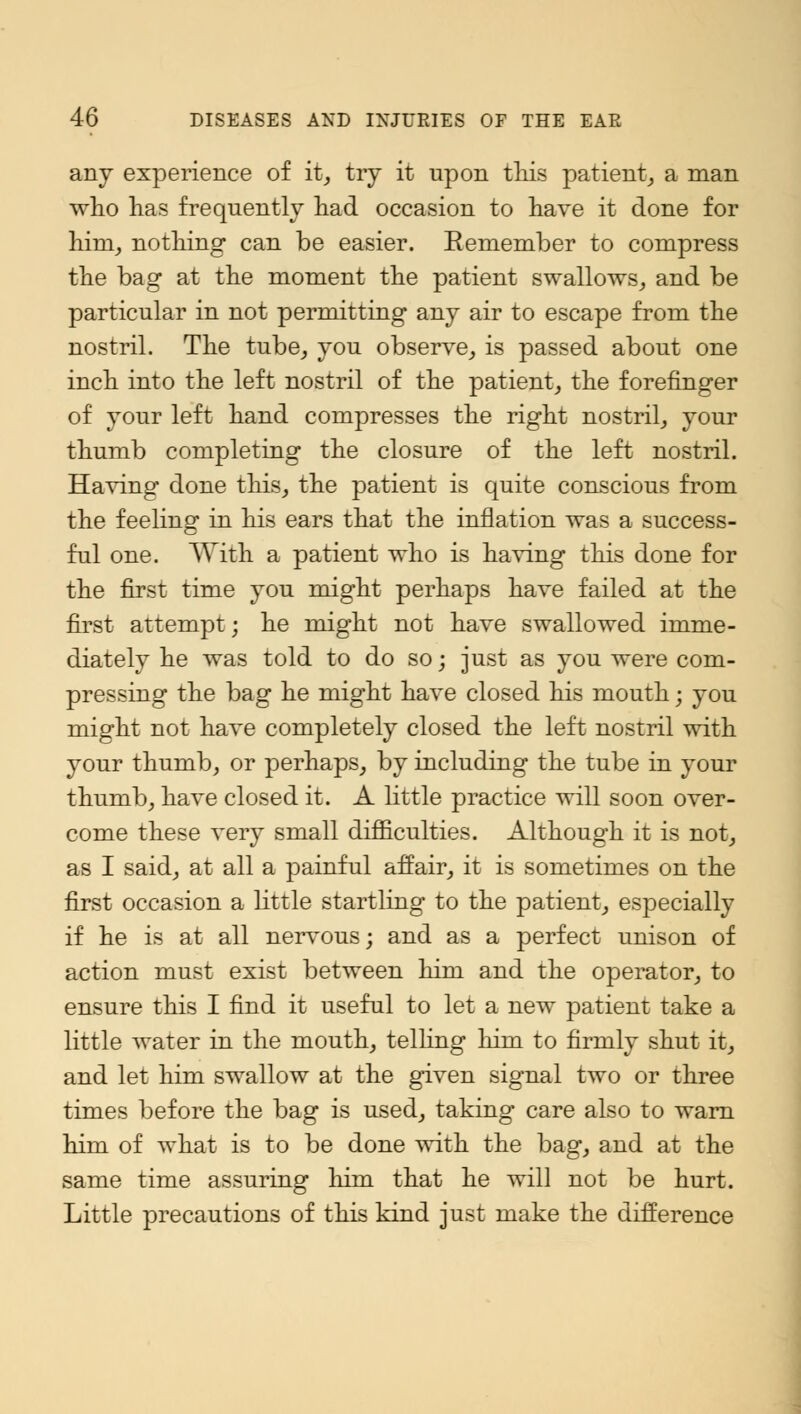 any experience of it, try it upon this patient, a man who has frequently had occasion to have it done for him, nothing can be easier. Eemember to compress the bag at the moment the patient swallows, and be particular in not permitting any air to escape from the nostril. The tube, you observe, is passed about one inch into the left nostril of the patient, the forefinger of your left hand compresses the right nostril, your thumb completing the closure of the left nostril. Having done this, the patient is quite conscious from the feeling in his ears that the inflation was a success- ful one. With a patient who is having this done for the first time you might perhaps have failed at the first attempt; he might not have swallowed imme- diately he was told to do so; just as you were com- pressing the bag he might have closed his mouth; you might not have completely closed the left nostril with your thumb, or perhaps, by including the tube in your thumb, have closed it. A little practice will soon over- come these very small difficulties. Although it is not, as I said, at all a painful affair, it is sometimes on the first occasion a little startling to the patient, especially if he is at all nervous; and as a perfect unison of action must exist between him and the operator, to ensure this I find it useful to let a new patient take a little water in the mouth, telling Mm to firmly shut it, and let him swallow at the given signal two or three times before the bag is used, taking care also to warn him of what is to be done with the bag, and at the same time assuring him that he will not be hurt. Little precautions of this kind just make the difference