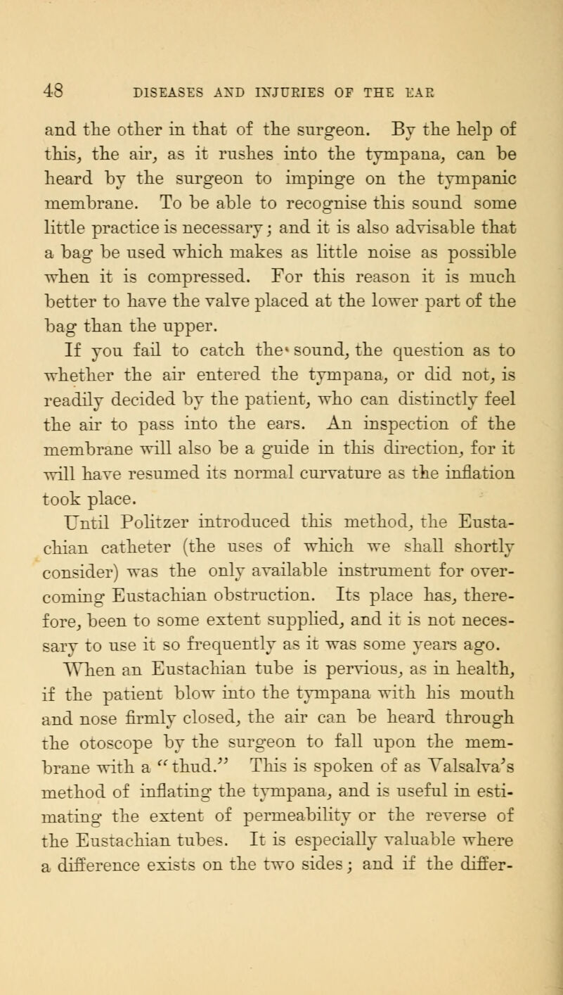 and the other in that of the surgeon. By the help of this, the air, as it rushes into the tympana, can be heard by the surgeon to impinge on the tympanic membrane. To be able to recognise this sound some little practice is necessary; and it is also advisable that a bag be used which makes as little noise as possible when it is compressed. For this reason it is much better to have the valve placed at the lower part of the bag than the upper. If you fail to catch the* sound, the question as to whether the air entered the tympana, or did not, is readily decided by the patient, who can distinctly feel the air to pass into the ears. An inspection of the membrane will also be a guide in this direction, for it will have resumed its normal curvature as the inflation took place. Until Politzer introduced this method, the Eusta- chian catheter (the uses of which we shall shortly consider) was the only available instrument for over- coming Eustachian obstruction. Its place has, there- fore, been to some extent supplied, and it is not neces- sarv to use it so frequently as it was some years ago. When an Eustachian tube is pervious, as in health, if the patient blow into the tympana with his mouth and nose firmly closed, the air can be heard through the otoscope by the surgeon to fall upon the mem- brane with a thud. This is spoken of as Valsalva's method of inflating the tympana, and is useful in esti- mating the extent of permeability or the reverse of the Eustachian tubes. It is especially valuable where a difference exists on the two sides; and if the differ-