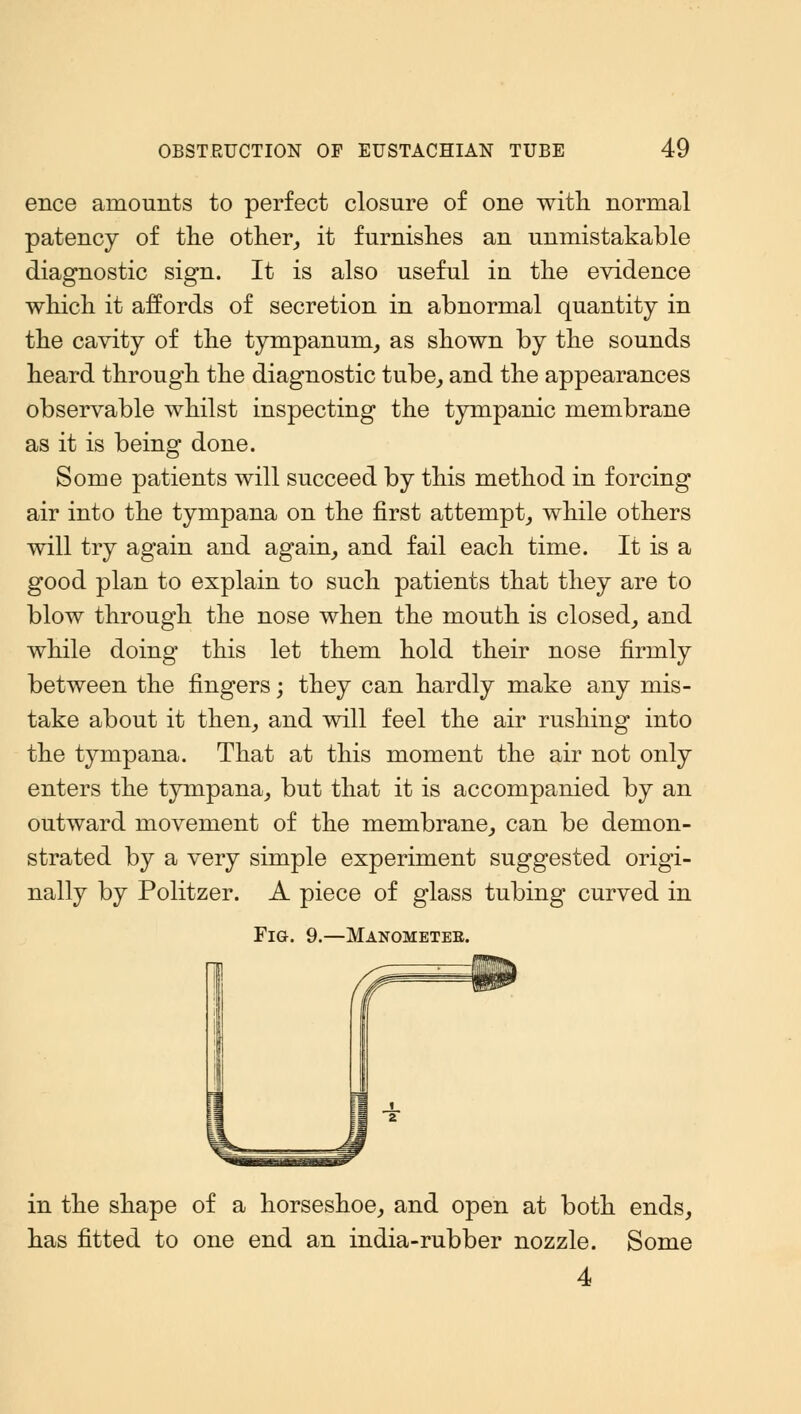 ence amounts to perfect closure of one with normal patency of the other, it furnishes an unmistakable diagnostic sign. It is also useful in the evidence which it affords of secretion in abnormal quantity in the cavity of the tympanum, as shown by the sounds heard through the diagnostic tube, and the appearances observable whilst inspecting the tympanic membrane as it is being done. Some patients will succeed by this method in forcing air into the tympana on the first attempt, while others will try again and again, and fail each time. It is a good plan to explain to such patients that they are to blow through the nose when the mouth is closed, and while doing this let them hold their nose firmly between the fingers; they can hardly make any mis- take about it then, and will feel the air rushing into the tympana. That at this moment the air not only enters the tympana, but that it is accompanied by an outward movement of the membrane, can be demon- strated by a very simple experiment suggested origi- nally by Politzer. A piece of glass tubing curved in Fig. 9.—Manometer. Hi in the shape of a horseshoe, and open at both ends, has fitted to one end an india-rubber nozzle. Some 4