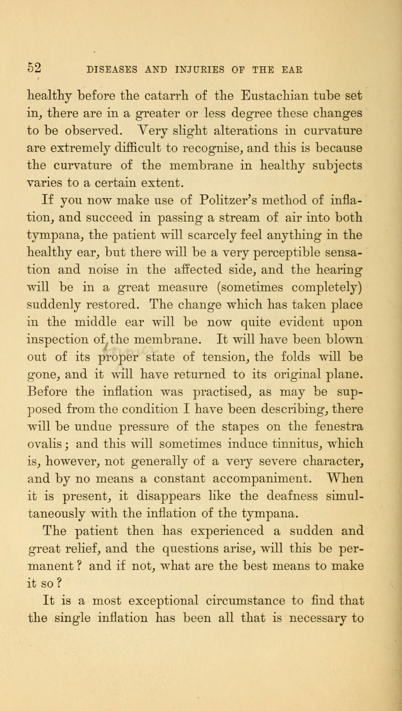 healthy before the catarrh of the Eustachian tube set in, there are in a greater or less degree these changes to be observed. Very slight alterations in curvature are extremely difficult to recognise,, and this is because the curvature of the membrane in healthy subjects varies to a certain extent. If you now make use of Politzer's method of infla- tion, and succeed in passing a stream of air into both tympana, the patient will scarcely feel anything in the healthy ear, but there will be a very perceptible sensa- tion and noise in the affected side, and the hearing will be in a great measure (sometimes completely) suddenly restored. The change which has taken place in the middle ear will be now quite evident upon inspection of the membrane. It will have been blown out of its proper state of tension, the folds will be gone, and it will have returned to its original plane. Before the inflation was practised, as may be sup- posed from the condition I have been describing, there will be undue pressure of the stapes on the fenestra ovalis; and this will sometimes induce tinnitus, which is, however, not generally of a very severe character, and by no means a constant accompaniment. When it is present, it disappears like the deafness simul- taneously with the inflation of the tympana. The patient then has experienced a sudden and great relief, and the questions arise, will this be per- manent ? and if not, what are the best means to make it so? It is a most exceptional circumstance to find that the single inflation has been all that is necessary to