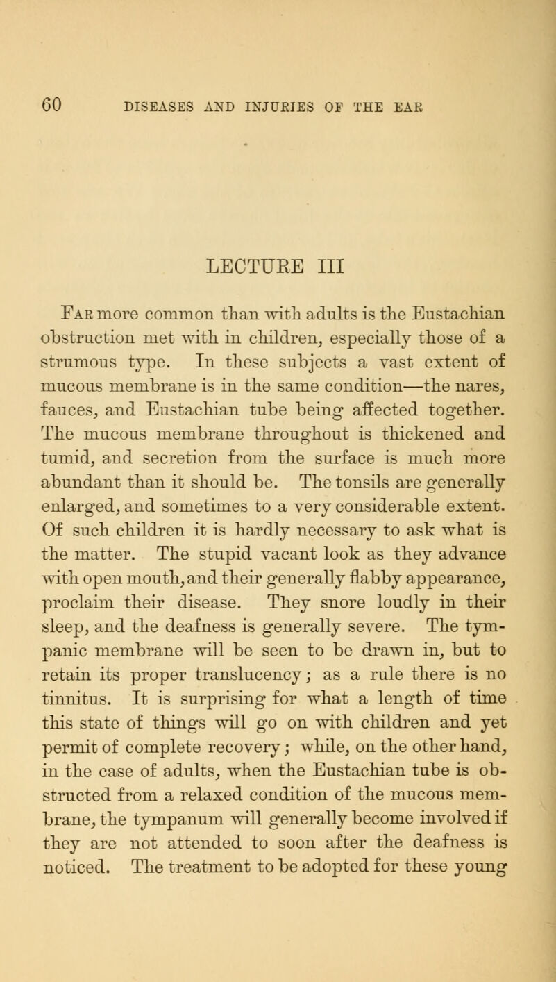 LECTURE III Far more common than with adults is the Eustachian obstruction met with in children, especially those of a strumous type. In these subjects a vast extent of mucous membrane is in the same condition—the nares, fauces,, and Eustachian tube being affected together. The mucous membrane throughout is thickened and tumid, and secretion from the surface is much more abundant than it should be. The tonsils are generally enlarged, and sometimes to a very considerable extent. Of such children it is hardly necessary to ask what is the matter. The stupid vacant look as they advance with open mouth, and their generally flabby appearance, proclaim their disease. They snore loudly in their sleep, and the deafness is generally severe. The tym- panic membrane will be seen to be drawn in, but to retain its proper translucency; as a rule there is no tinnitus. It is surprising for what a length of time this state of things will go on with children and yet permit of complete recovery; while, on the other hand, in the case of adults, when the Eustachian tube is ob- structed from a relaxed condition of the mucous mem- brane, the tympanum will generally become involved if they are not attended to soon after the deafness is noticed. The treatment to be adopted for these young